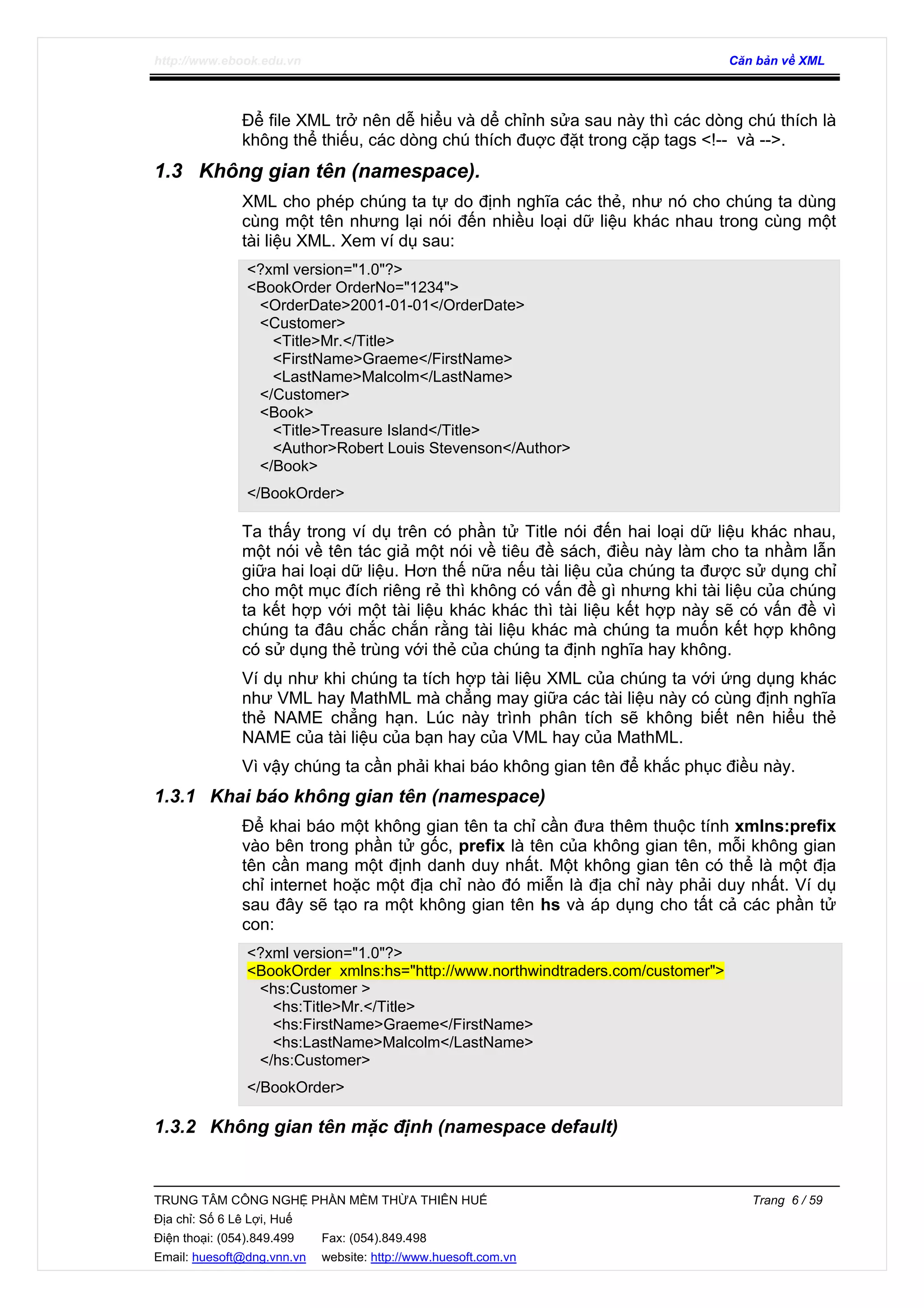http://www.ebook.edu.vn Căn bản về XML
TRUNG TÂM CÔNG NGHỆ PHẦN MỀM THỪA THIÊN HUẾ Trang 6 / 59
Địa chỉ: Số 6 Lê Lợi, Huế
Điện thoại: (054).849.499 Fax: (054).849.498
Email: huesoft@dng.vnn.vn website: http://www.huesoft.com.vn
Để file XML trở nên dễ hiểu và dể chỉnh sửa sau này thì các dòng chú thích là
không thể thiếu, các dòng chú thích đuợc đặt trong cặp tags <!-- và -->.
1.3 Không gian tên (namespace).
XML cho phép chúng ta tự do định nghĩa các thẻ, như nó cho chúng ta dùng
cùng một tên nhưng lại nói đến nhiều loại dữ liệu khác nhau trong cùng một
tài liệu XML. Xem ví dụ sau:
<?xml version="1.0"?>
<BookOrder OrderNo="1234">
<OrderDate>2001-01-01</OrderDate>
<Customer>
<Title>Mr.</Title>
<FirstName>Graeme</FirstName>
<LastName>Malcolm</LastName>
</Customer>
<Book>
<Title>Treasure Island</Title>
<Author>Robert Louis Stevenson</Author>
</Book>
</BookOrder>
Ta thấy trong ví dụ trên có phần tử Title nói đến hai loại dữ liệu khác nhau,
một nói về tên tác giả một nói về tiêu đề sách, điều này làm cho ta nhầm lẫn
giữa hai loại dữ liệu. Hơn thế nữa nếu tài liệu của chúng ta được sử dụng chỉ
cho một mục đích riêng rẻ thì không có vấn đề gì nhưng khi tài liệu của chúng
ta kết hợp với một tài liệu khác khác thì tài liệu kết hợp này sẽ có vấn đề vì
chúng ta đâu chắc chắn rằng tài liệu khác mà chúng ta muốn kết hợp không
có sử dụng thẻ trùng với thẻ của chúng ta định nghĩa hay không.
Ví dụ như khi chúng ta tích hợp tài liệu XML của chúng ta với ứng dụng khác
như VML hay MathML mà chẳng may giữa các tài liệu này có cùng định nghĩa
thẻ NAME chẳng hạn. Lúc này trình phân tích sẽ không biết nên hiểu thẻ
NAME của tài liệu của bạn hay của VML hay của MathML.
Vì vậy chúng ta cần phải khai báo không gian tên để khắc phục điều này.
1.3.1 Khai báo không gian tên (namespace)
Để khai báo một không gian tên ta chỉ cần đưa thêm thuộc tính xmlns:prefix
vào bên trong phần tử gốc, prefix là tên của không gian tên, mỗi không gian
tên cần mang một định danh duy nhất. Một không gian tên có thể là một địa
chỉ internet hoặc một địa chỉ nào đó miễn là địa chỉ này phải duy nhất. Ví dụ
sau đây sẽ tạo ra một không gian tên hs và áp dụng cho tất cả các phần tử
con:
<?xml version="1.0"?>
<BookOrder xmlns:hs="http://www.northwindtraders.com/customer">
<hs:Customer >
<hs:Title>Mr.</Title>
<hs:FirstName>Graeme</FirstName>
<hs:LastName>Malcolm</LastName>
</hs:Customer>
</BookOrder>
1.3.2 Không gian tên mặc định (namespace default)
 