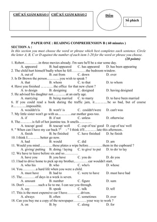 PAPER ONE : READING COMPREHENSION B ( 60 minutes )
SECTION A :
In this section you must choose the word or phrase which best completes each sentence. Circle
the letter A, B, C or D against the number of each item 1-20 for the word or phrase you choose.
(20 points)
1. Robert………….in three movies already. I'm sure he'll be a star some day.
A. appeared B. had appeared C. has appeared D. has been appearing
2. The child hurt himself badly when he fell………….the bedroom window.
A. out of B. out from C. down D. over
3. Is Dr Brown the person………….you wish to speak ?
A. that B. whom C. to that D. to whom
4. Have you finished ………….the office for that new client ?
A. to design B. designing C. designed D. having designed
5. He advised his daughter not………….at an early age.
A. marrying B. being married C. to marry D. to have been married
6. If you could read a book during the traffic jam, it………….be so bad, but of course
it………….impossible.
A. wouldn't/is B. won't/ is C. couldn't/were D. can't was
7. My little sister won't go with us………….our mother goes too.
A. if B. if not C. unless D. otherwise
8. The…………is full of hot jasmine tea. It smells………….
A. teacup/ good B. teacup/ well C. cup of tea/ good D. cup of tea/ well
9. " When can I have my car back ?" - " I think it'll…………late this afternoon..
A. finish B. be finished C. have finished D. be finish
10. I think I………….better go now.
A. had B. would C. did D. am
11. Would you mind………….these plates a wipe before………….them in the cupboard ?
A. giving/ putting B. doing / laying C. to give/ to put D. to do/ to lay
12. We have to leave before six and so…………
A. have you B. you have C. you do D. do you
13. I had to drive home to pick up my brother,…………car wouldn't start.
A. who his B. who C. who's D. whose
14. You…………a hard life when you were a child.
A. must have B. had to C. were to have D. must have had
15. The…………of days in a week is seven.
A. amount B. number C. figure D. sum
16. Don't …………such a lie to me. I can see you through.
A. say B. speak C. talk D. tell
17. This is the most expensive car I have…………driven.
A. always B. often C. sometimes D. ever
18. Can you buy me a copy of the newspaper…………your way to work ?
A. on B. by C. along D. for
Số phách
:
ĐiểmCHỮ KÝ GIÁM KHẢO 1 CHỮ KÝ GIÁM KHẢO 2
 