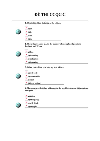 ĐỀ THI CCQG C
1. This is the oldest building ... the village.
a) of
b) by
c) in
d) to
2. These figures show a ... in the number of unemployed people in
England and Wales.
a) loss
b) lessening
c) reduction
d) lowering
3. When you ... him, give him my best wishes.
a) will visit
b) would visit
c) visit
d) have visited
4. My parents ... that they will move to the seaside when my father retires
next year.
a) think
b) thingking
c) will think
d) thought
 