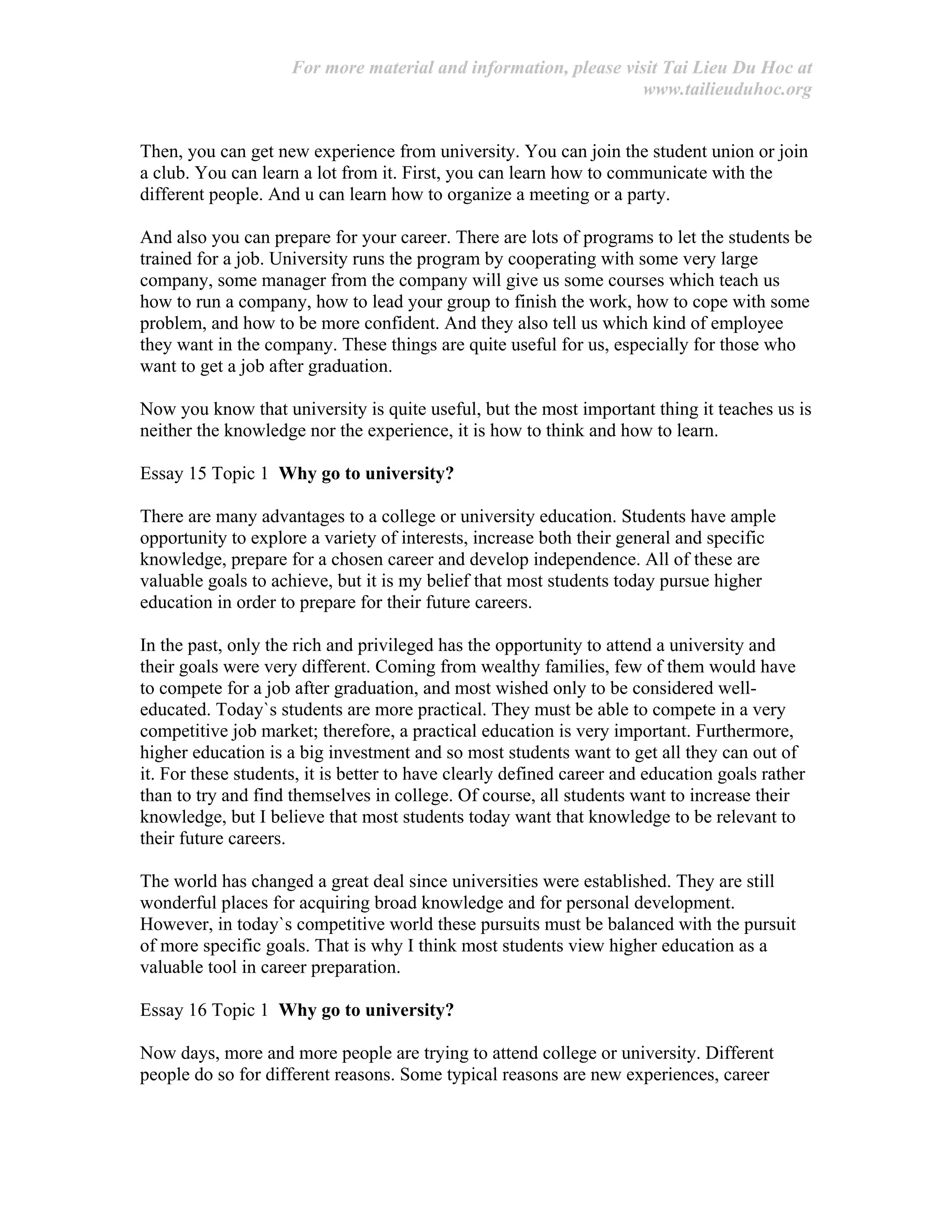 For more material and information, please visit Tai Lieu Du Hoc at
www.tailieuduhoc.org
Then, you can get new experience from university. You can join the student union or join
a club. You can learn a lot from it. First, you can learn how to communicate with the
different people. And u can learn how to organize a meeting or a party.
And also you can prepare for your career. There are lots of programs to let the students be
trained for a job. University runs the program by cooperating with some very large
company, some manager from the company will give us some courses which teach us
how to run a company, how to lead your group to finish the work, how to cope with some
problem, and how to be more confident. And they also tell us which kind of employee
they want in the company. These things are quite useful for us, especially for those who
want to get a job after graduation.
Now you know that university is quite useful, but the most important thing it teaches us is
neither the knowledge nor the experience, it is how to think and how to learn.
Essay 15 Topic 1 Why go to university?
There are many advantages to a college or university education. Students have ample
opportunity to explore a variety of interests, increase both their general and specific
knowledge, prepare for a chosen career and develop independence. All of these are
valuable goals to achieve, but it is my belief that most students today pursue higher
education in order to prepare for their future careers.
In the past, only the rich and privileged has the opportunity to attend a university and
their goals were very different. Coming from wealthy families, few of them would have
to compete for a job after graduation, and most wished only to be considered well-
educated. Today`s students are more practical. They must be able to compete in a very
competitive job market; therefore, a practical education is very important. Furthermore,
higher education is a big investment and so most students want to get all they can out of
it. For these students, it is better to have clearly defined career and education goals rather
than to try and find themselves in college. Of course, all students want to increase their
knowledge, but I believe that most students today want that knowledge to be relevant to
their future careers.
The world has changed a great deal since universities were established. They are still
wonderful places for acquiring broad knowledge and for personal development.
However, in today`s competitive world these pursuits must be balanced with the pursuit
of more specific goals. That is why I think most students view higher education as a
valuable tool in career preparation.
Essay 16 Topic 1 Why go to university?
Now days, more and more people are trying to attend college or university. Different
people do so for different reasons. Some typical reasons are new experiences, career
 