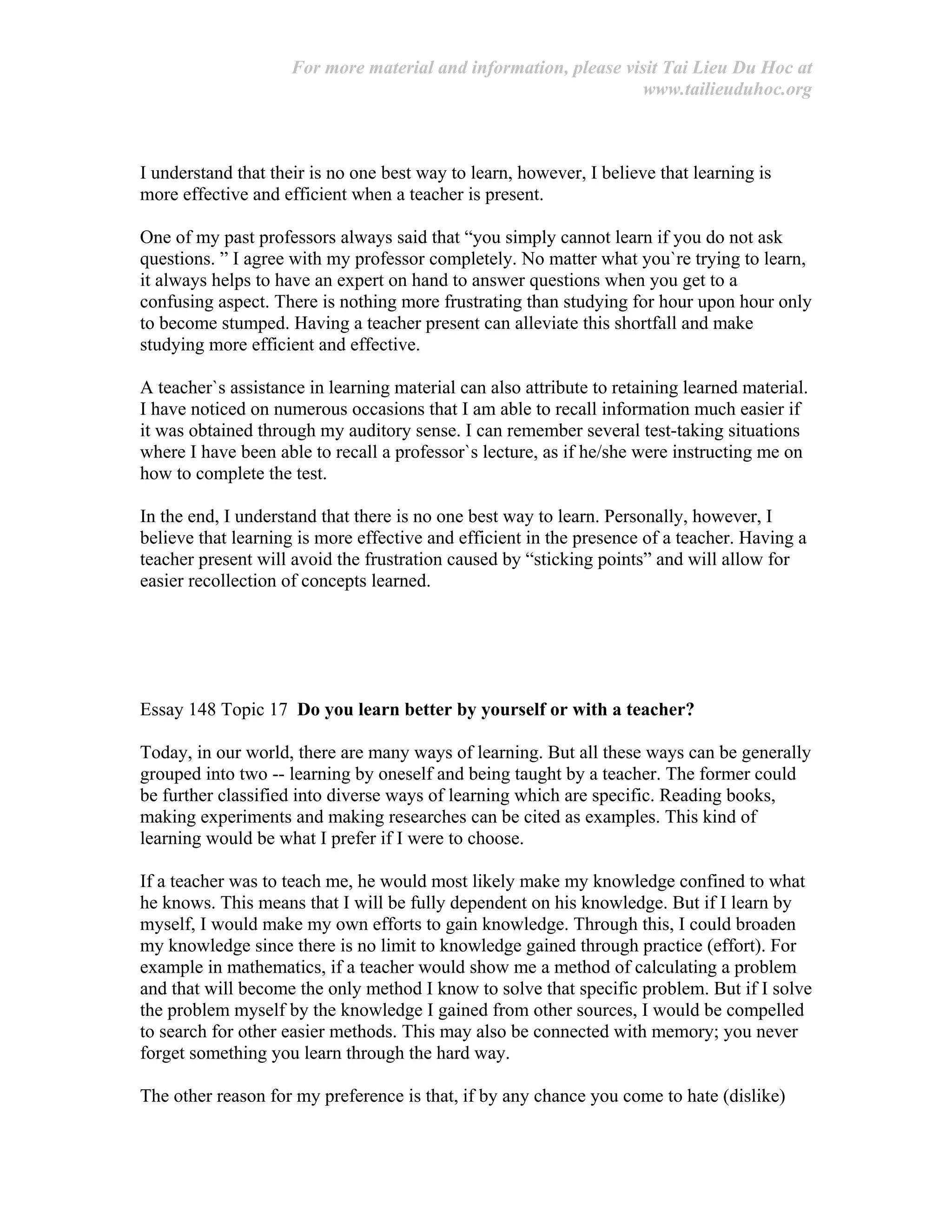 For more material and information, please visit Tai Lieu Du Hoc at
www.tailieuduhoc.org
I understand that their is no one best way to learn, however, I believe that learning is
more effective and efficient when a teacher is present.
One of my past professors always said that “you simply cannot learn if you do not ask
questions. ” I agree with my professor completely. No matter what you`re trying to learn,
it always helps to have an expert on hand to answer questions when you get to a
confusing aspect. There is nothing more frustrating than studying for hour upon hour only
to become stumped. Having a teacher present can alleviate this shortfall and make
studying more efficient and effective.
A teacher`s assistance in learning material can also attribute to retaining learned material.
I have noticed on numerous occasions that I am able to recall information much easier if
it was obtained through my auditory sense. I can remember several test-taking situations
where I have been able to recall a professor`s lecture, as if he/she were instructing me on
how to complete the test.
In the end, I understand that there is no one best way to learn. Personally, however, I
believe that learning is more effective and efficient in the presence of a teacher. Having a
teacher present will avoid the frustration caused by “sticking points” and will allow for
easier recollection of concepts learned.
Essay 148 Topic 17 Do you learn better by yourself or with a teacher?
Today, in our world, there are many ways of learning. But all these ways can be generally
grouped into two -- learning by oneself and being taught by a teacher. The former could
be further classified into diverse ways of learning which are specific. Reading books,
making experiments and making researches can be cited as examples. This kind of
learning would be what I prefer if I were to choose.
If a teacher was to teach me, he would most likely make my knowledge confined to what
he knows. This means that I will be fully dependent on his knowledge. But if I learn by
myself, I would make my own efforts to gain knowledge. Through this, I could broaden
my knowledge since there is no limit to knowledge gained through practice (effort). For
example in mathematics, if a teacher would show me a method of calculating a problem
and that will become the only method I know to solve that specific problem. But if I solve
the problem myself by the knowledge I gained from other sources, I would be compelled
to search for other easier methods. This may also be connected with memory; you never
forget something you learn through the hard way.
The other reason for my preference is that, if by any chance you come to hate (dislike)
 