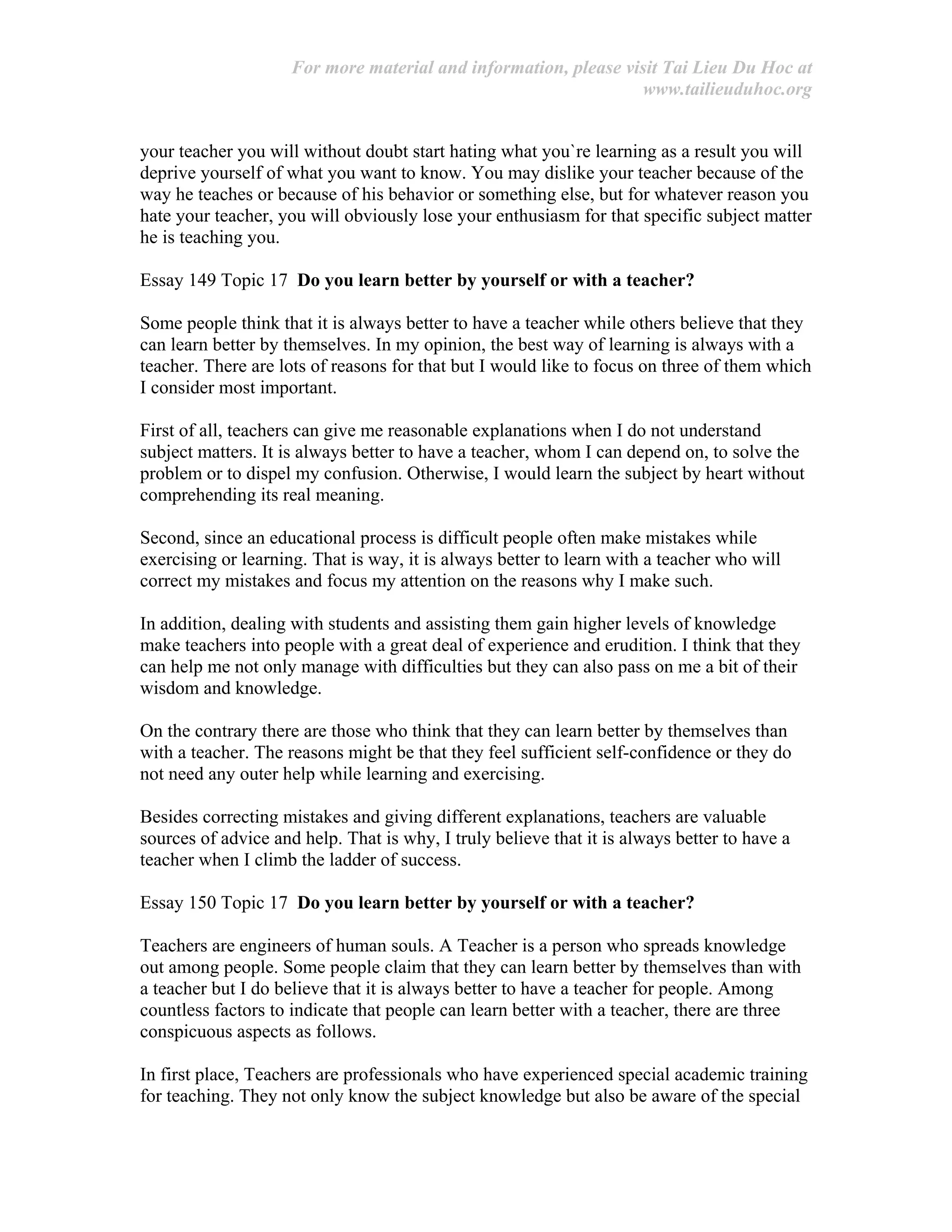 For more material and information, please visit Tai Lieu Du Hoc at
www.tailieuduhoc.org
your teacher you will without doubt start hating what you`re learning as a result you will
deprive yourself of what you want to know. You may dislike your teacher because of the
way he teaches or because of his behavior or something else, but for whatever reason you
hate your teacher, you will obviously lose your enthusiasm for that specific subject matter
he is teaching you.
Essay 149 Topic 17 Do you learn better by yourself or with a teacher?
Some people think that it is always better to have a teacher while others believe that they
can learn better by themselves. In my opinion, the best way of learning is always with a
teacher. There are lots of reasons for that but I would like to focus on three of them which
I consider most important.
First of all, teachers can give me reasonable explanations when I do not understand
subject matters. It is always better to have a teacher, whom I can depend on, to solve the
problem or to dispel my confusion. Otherwise, I would learn the subject by heart without
comprehending its real meaning.
Second, since an educational process is difficult people often make mistakes while
exercising or learning. That is way, it is always better to learn with a teacher who will
correct my mistakes and focus my attention on the reasons why I make such.
In addition, dealing with students and assisting them gain higher levels of knowledge
make teachers into people with a great deal of experience and erudition. I think that they
can help me not only manage with difficulties but they can also pass on me a bit of their
wisdom and knowledge.
On the contrary there are those who think that they can learn better by themselves than
with a teacher. The reasons might be that they feel sufficient self-confidence or they do
not need any outer help while learning and exercising.
Besides correcting mistakes and giving different explanations, teachers are valuable
sources of advice and help. That is why, I truly believe that it is always better to have a
teacher when I climb the ladder of success.
Essay 150 Topic 17 Do you learn better by yourself or with a teacher?
Teachers are engineers of human souls. A Teacher is a person who spreads knowledge
out among people. Some people claim that they can learn better by themselves than with
a teacher but I do believe that it is always better to have a teacher for people. Among
countless factors to indicate that people can learn better with a teacher, there are three
conspicuous aspects as follows.
In first place, Teachers are professionals who have experienced special academic training
for teaching. They not only know the subject knowledge but also be aware of the special
 