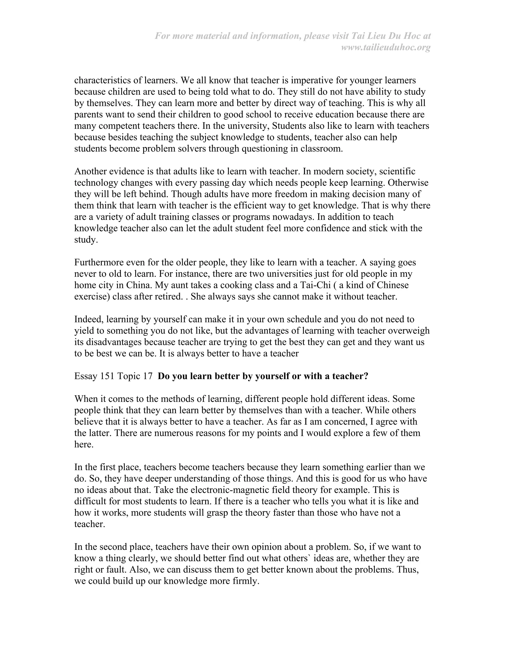 For more material and information, please visit Tai Lieu Du Hoc at
www.tailieuduhoc.org
characteristics of learners. We all know that teacher is imperative for younger learners
because children are used to being told what to do. They still do not have ability to study
by themselves. They can learn more and better by direct way of teaching. This is why all
parents want to send their children to good school to receive education because there are
many competent teachers there. In the university, Students also like to learn with teachers
because besides teaching the subject knowledge to students, teacher also can help
students become problem solvers through questioning in classroom.
Another evidence is that adults like to learn with teacher. In modern society, scientific
technology changes with every passing day which needs people keep learning. Otherwise
they will be left behind. Though adults have more freedom in making decision many of
them think that learn with teacher is the efficient way to get knowledge. That is why there
are a variety of adult training classes or programs nowadays. In addition to teach
knowledge teacher also can let the adult student feel more confidence and stick with the
study.
Furthermore even for the older people, they like to learn with a teacher. A saying goes
never to old to learn. For instance, there are two universities just for old people in my
home city in China. My aunt takes a cooking class and a Tai-Chi ( a kind of Chinese
exercise) class after retired. . She always says she cannot make it without teacher.
Indeed, learning by yourself can make it in your own schedule and you do not need to
yield to something you do not like, but the advantages of learning with teacher overweigh
its disadvantages because teacher are trying to get the best they can get and they want us
to be best we can be. It is always better to have a teacher
Essay 151 Topic 17 Do you learn better by yourself or with a teacher?
When it comes to the methods of learning, different people hold different ideas. Some
people think that they can learn better by themselves than with a teacher. While others
believe that it is always better to have a teacher. As far as I am concerned, I agree with
the latter. There are numerous reasons for my points and I would explore a few of them
here.
In the first place, teachers become teachers because they learn something earlier than we
do. So, they have deeper understanding of those things. And this is good for us who have
no ideas about that. Take the electronic-magnetic field theory for example. This is
difficult for most students to learn. If there is a teacher who tells you what it is like and
how it works, more students will grasp the theory faster than those who have not a
teacher.
In the second place, teachers have their own opinion about a problem. So, if we want to
know a thing clearly, we should better find out what others` ideas are, whether they are
right or fault. Also, we can discuss them to get better known about the problems. Thus,
we could build up our knowledge more firmly.
 