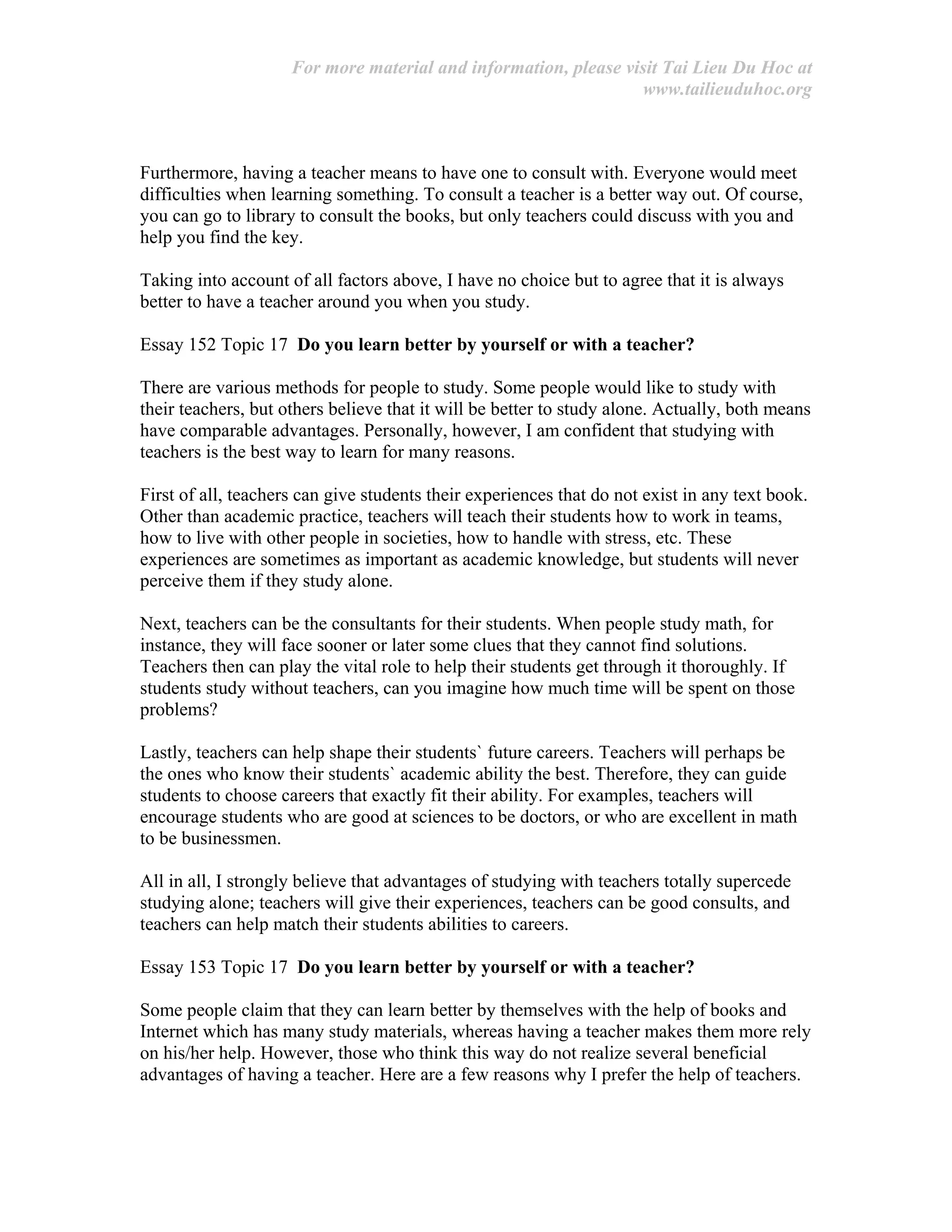 For more material and information, please visit Tai Lieu Du Hoc at
www.tailieuduhoc.org
Furthermore, having a teacher means to have one to consult with. Everyone would meet
difficulties when learning something. To consult a teacher is a better way out. Of course,
you can go to library to consult the books, but only teachers could discuss with you and
help you find the key.
Taking into account of all factors above, I have no choice but to agree that it is always
better to have a teacher around you when you study.
Essay 152 Topic 17 Do you learn better by yourself or with a teacher?
There are various methods for people to study. Some people would like to study with
their teachers, but others believe that it will be better to study alone. Actually, both means
have comparable advantages. Personally, however, I am confident that studying with
teachers is the best way to learn for many reasons.
First of all, teachers can give students their experiences that do not exist in any text book.
Other than academic practice, teachers will teach their students how to work in teams,
how to live with other people in societies, how to handle with stress, etc. These
experiences are sometimes as important as academic knowledge, but students will never
perceive them if they study alone.
Next, teachers can be the consultants for their students. When people study math, for
instance, they will face sooner or later some clues that they cannot find solutions.
Teachers then can play the vital role to help their students get through it thoroughly. If
students study without teachers, can you imagine how much time will be spent on those
problems?
Lastly, teachers can help shape their students` future careers. Teachers will perhaps be
the ones who know their students` academic ability the best. Therefore, they can guide
students to choose careers that exactly fit their ability. For examples, teachers will
encourage students who are good at sciences to be doctors, or who are excellent in math
to be businessmen.
All in all, I strongly believe that advantages of studying with teachers totally supercede
studying alone; teachers will give their experiences, teachers can be good consults, and
teachers can help match their students abilities to careers.
Essay 153 Topic 17 Do you learn better by yourself or with a teacher?
Some people claim that they can learn better by themselves with the help of books and
Internet which has many study materials, whereas having a teacher makes them more rely
on his/her help. However, those who think this way do not realize several beneficial
advantages of having a teacher. Here are a few reasons why I prefer the help of teachers.
 