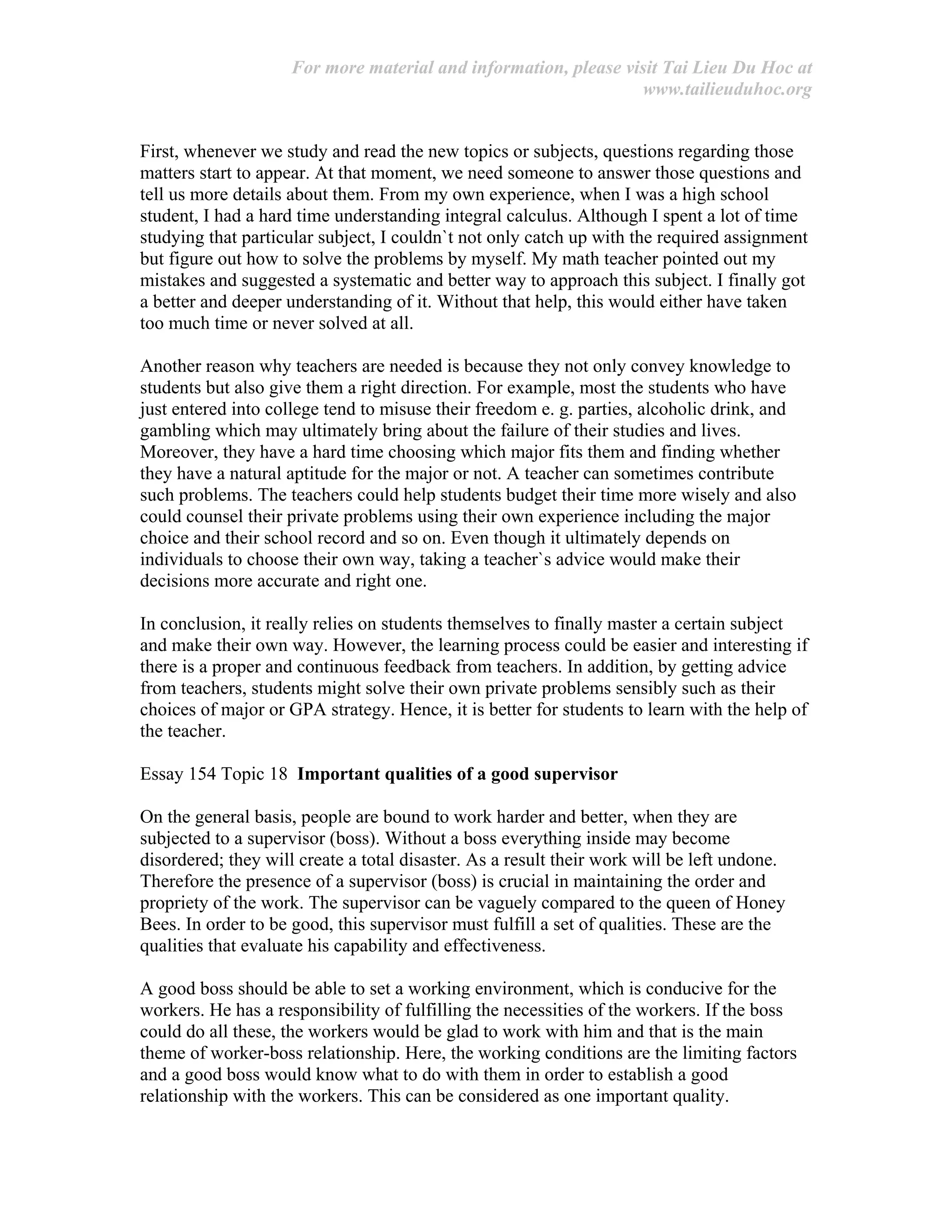 For more material and information, please visit Tai Lieu Du Hoc at
www.tailieuduhoc.org
First, whenever we study and read the new topics or subjects, questions regarding those
matters start to appear. At that moment, we need someone to answer those questions and
tell us more details about them. From my own experience, when I was a high school
student, I had a hard time understanding integral calculus. Although I spent a lot of time
studying that particular subject, I couldn`t not only catch up with the required assignment
but figure out how to solve the problems by myself. My math teacher pointed out my
mistakes and suggested a systematic and better way to approach this subject. I finally got
a better and deeper understanding of it. Without that help, this would either have taken
too much time or never solved at all.
Another reason why teachers are needed is because they not only convey knowledge to
students but also give them a right direction. For example, most the students who have
just entered into college tend to misuse their freedom e. g. parties, alcoholic drink, and
gambling which may ultimately bring about the failure of their studies and lives.
Moreover, they have a hard time choosing which major fits them and finding whether
they have a natural aptitude for the major or not. A teacher can sometimes contribute
such problems. The teachers could help students budget their time more wisely and also
could counsel their private problems using their own experience including the major
choice and their school record and so on. Even though it ultimately depends on
individuals to choose their own way, taking a teacher`s advice would make their
decisions more accurate and right one.
In conclusion, it really relies on students themselves to finally master a certain subject
and make their own way. However, the learning process could be easier and interesting if
there is a proper and continuous feedback from teachers. In addition, by getting advice
from teachers, students might solve their own private problems sensibly such as their
choices of major or GPA strategy. Hence, it is better for students to learn with the help of
the teacher.
Essay 154 Topic 18 Important qualities of a good supervisor
On the general basis, people are bound to work harder and better, when they are
subjected to a supervisor (boss). Without a boss everything inside may become
disordered; they will create a total disaster. As a result their work will be left undone.
Therefore the presence of a supervisor (boss) is crucial in maintaining the order and
propriety of the work. The supervisor can be vaguely compared to the queen of Honey
Bees. In order to be good, this supervisor must fulfill a set of qualities. These are the
qualities that evaluate his capability and effectiveness.
A good boss should be able to set a working environment, which is conducive for the
workers. He has a responsibility of fulfilling the necessities of the workers. If the boss
could do all these, the workers would be glad to work with him and that is the main
theme of worker-boss relationship. Here, the working conditions are the limiting factors
and a good boss would know what to do with them in order to establish a good
relationship with the workers. This can be considered as one important quality.
 