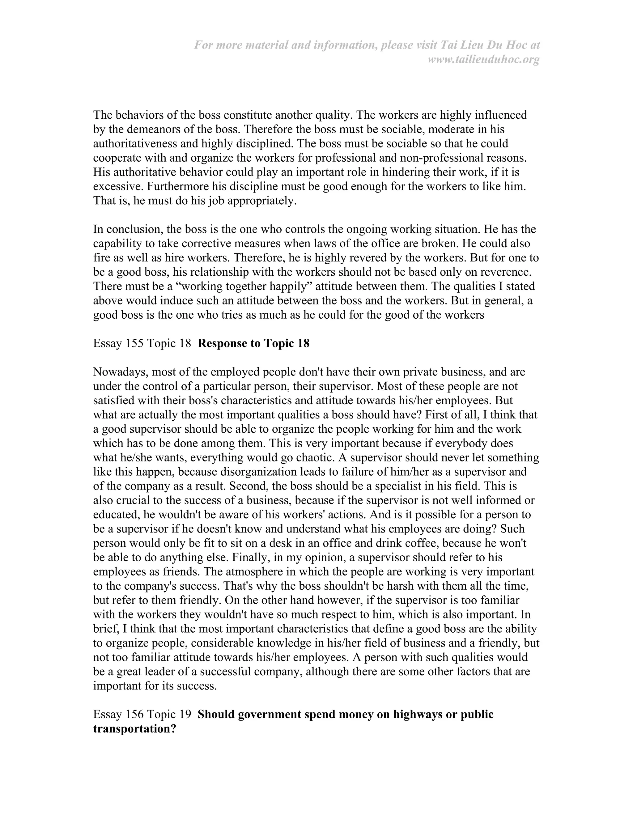 For more material and information, please visit Tai Lieu Du Hoc at
www.tailieuduhoc.org
The behaviors of the boss constitute another quality. The workers are highly influenced
by the demeanors of the boss. Therefore the boss must be sociable, moderate in his
authoritativeness and highly disciplined. The boss must be sociable so that he could
cooperate with and organize the workers for professional and non-professional reasons.
His authoritative behavior could play an important role in hindering their work, if it is
excessive. Furthermore his discipline must be good enough for the workers to like him.
That is, he must do his job appropriately.
In conclusion, the boss is the one who controls the ongoing working situation. He has the
capability to take corrective measures when laws of the office are broken. He could also
fire as well as hire workers. Therefore, he is highly revered by the workers. But for one to
be a good boss, his relationship with the workers should not be based only on reverence.
There must be a “working together happily” attitude between them. The qualities I stated
above would induce such an attitude between the boss and the workers. But in general, a
good boss is the one who tries as much as he could for the good of the workers
Essay 155 Topic 18 Response to Topic 18
Nowadays, most of the employed people don't have their own private business, and are
under the control of a particular person, their supervisor. Most of these people are not
satisfied with their boss's characteristics and attitude towards his/her employees. But
what are actually the most important qualities a boss should have? First of all, I think that
a good supervisor should be able to organize the people working for him and the work
which has to be done among them. This is very important because if everybody does
what he/she wants, everything would go chaotic. A supervisor should never let something
like this happen, because disorganization leads to failure of him/her as a supervisor and
of the company as a result. Second, the boss should be a specialist in his field. This is
also crucial to the success of a business, because if the supervisor is not well informed or
educated, he wouldn't be aware of his workers' actions. And is it possible for a person to
be a supervisor if he doesn't know and understand what his employees are doing? Such
person would only be fit to sit on a desk in an office and drink coffee, because he won't
be able to do anything else. Finally, in my opinion, a supervisor should refer to his
employees as friends. The atmosphere in which the people are working is very important
to the company's success. That's why the boss shouldn't be harsh with them all the time,
but refer to them friendly. On the other hand however, if the supervisor is too familiar
with the workers they wouldn't have so much respect to him, which is also important. In
brief, I think that the most important characteristics that define a good boss are the ability
to organize people, considerable knowledge in his/her field of business and a friendly, but
not too familiar attitude towards his/her employees. A person with such qualities would
be a great leader of a successful company, although there are some other factors that are
important for its success.
Essay 156 Topic 19 Should government spend money on highways or public
transportation?
 