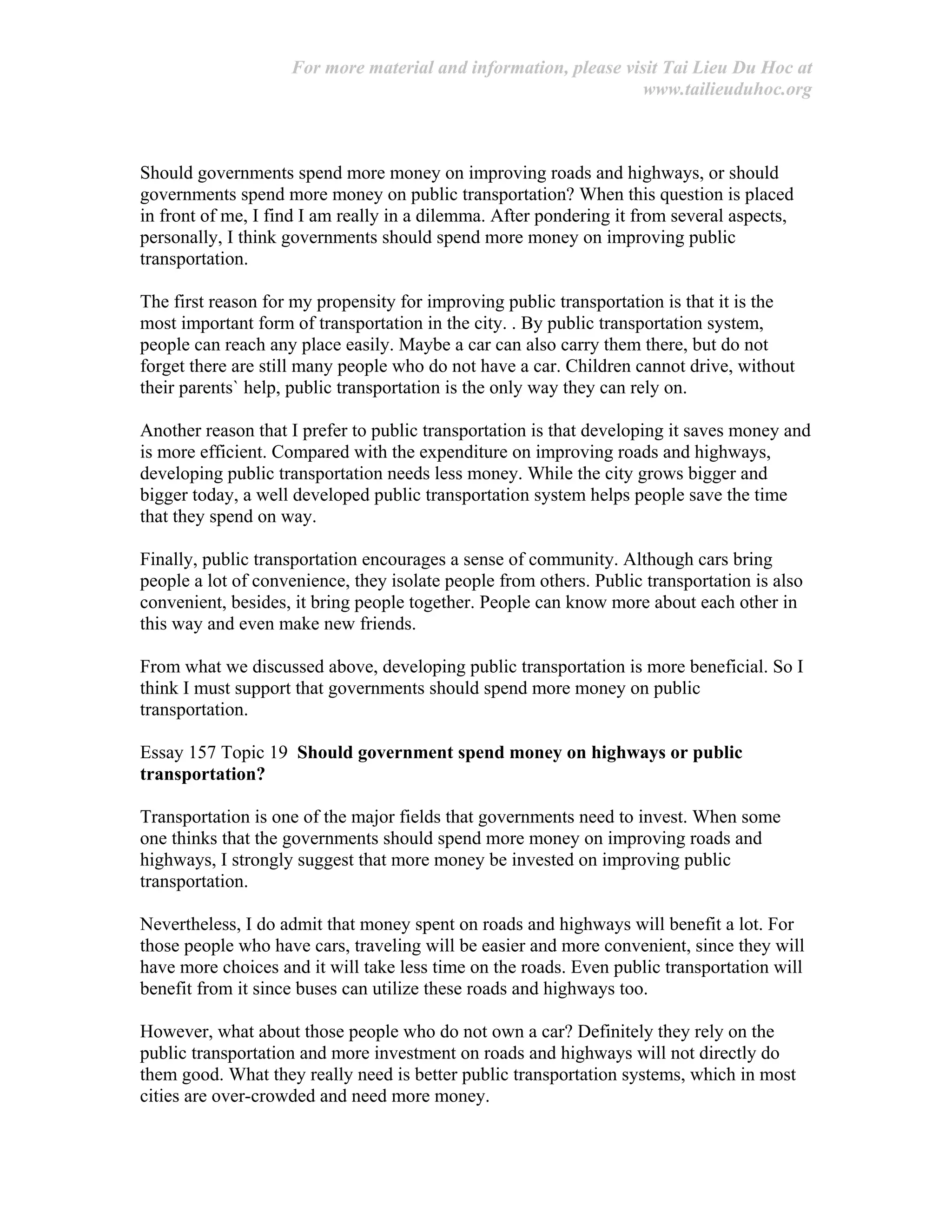 For more material and information, please visit Tai Lieu Du Hoc at
www.tailieuduhoc.org
Should governments spend more money on improving roads and highways, or should
governments spend more money on public transportation? When this question is placed
in front of me, I find I am really in a dilemma. After pondering it from several aspects,
personally, I think governments should spend more money on improving public
transportation.
The first reason for my propensity for improving public transportation is that it is the
most important form of transportation in the city. . By public transportation system,
people can reach any place easily. Maybe a car can also carry them there, but do not
forget there are still many people who do not have a car. Children cannot drive, without
their parents` help, public transportation is the only way they can rely on.
Another reason that I prefer to public transportation is that developing it saves money and
is more efficient. Compared with the expenditure on improving roads and highways,
developing public transportation needs less money. While the city grows bigger and
bigger today, a well developed public transportation system helps people save the time
that they spend on way.
Finally, public transportation encourages a sense of community. Although cars bring
people a lot of convenience, they isolate people from others. Public transportation is also
convenient, besides, it bring people together. People can know more about each other in
this way and even make new friends.
From what we discussed above, developing public transportation is more beneficial. So I
think I must support that governments should spend more money on public
transportation.
Essay 157 Topic 19 Should government spend money on highways or public
transportation?
Transportation is one of the major fields that governments need to invest. When some
one thinks that the governments should spend more money on improving roads and
highways, I strongly suggest that more money be invested on improving public
transportation.
Nevertheless, I do admit that money spent on roads and highways will benefit a lot. For
those people who have cars, traveling will be easier and more convenient, since they will
have more choices and it will take less time on the roads. Even public transportation will
benefit from it since buses can utilize these roads and highways too.
However, what about those people who do not own a car? Definitely they rely on the
public transportation and more investment on roads and highways will not directly do
them good. What they really need is better public transportation systems, which in most
cities are over-crowded and need more money.
 