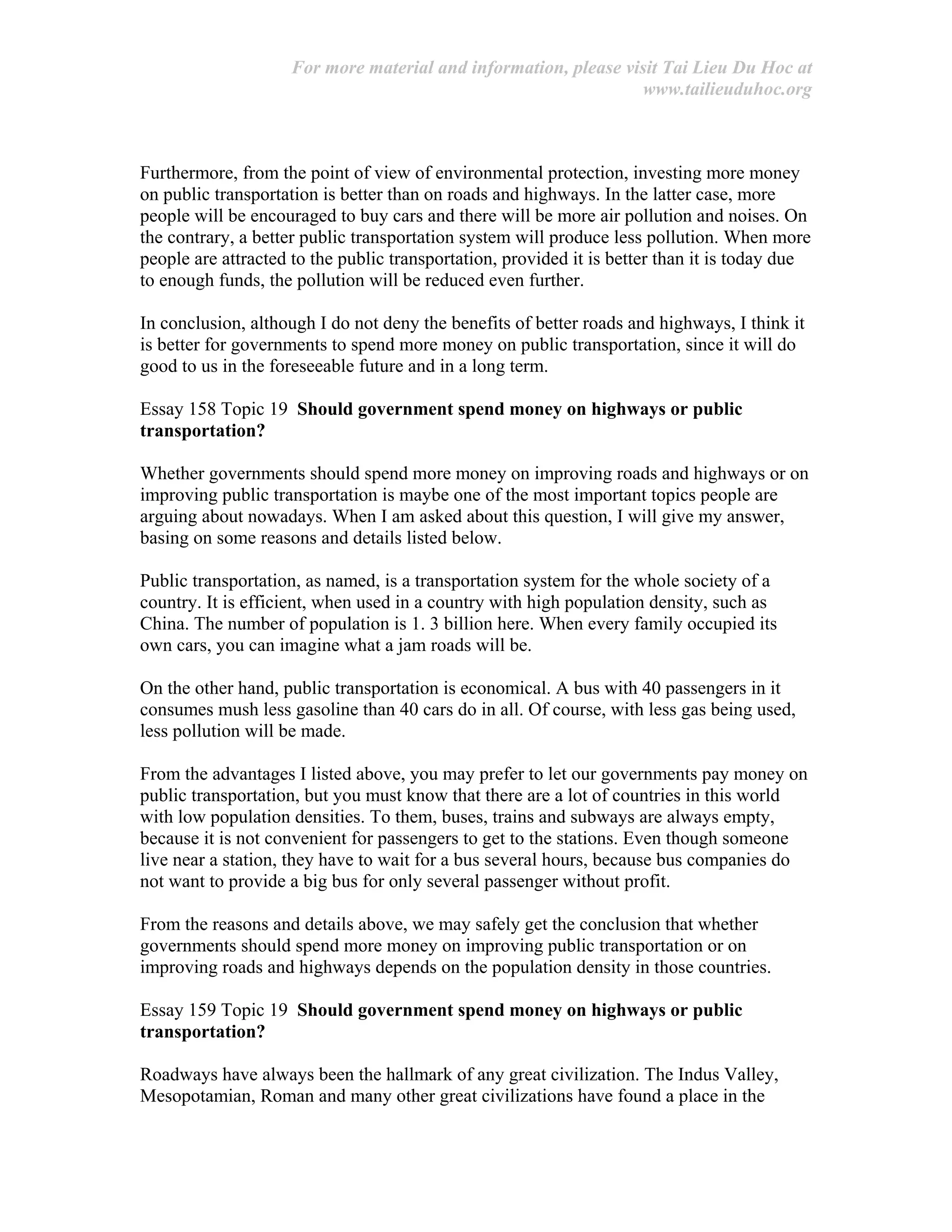 For more material and information, please visit Tai Lieu Du Hoc at
www.tailieuduhoc.org
Furthermore, from the point of view of environmental protection, investing more money
on public transportation is better than on roads and highways. In the latter case, more
people will be encouraged to buy cars and there will be more air pollution and noises. On
the contrary, a better public transportation system will produce less pollution. When more
people are attracted to the public transportation, provided it is better than it is today due
to enough funds, the pollution will be reduced even further.
In conclusion, although I do not deny the benefits of better roads and highways, I think it
is better for governments to spend more money on public transportation, since it will do
good to us in the foreseeable future and in a long term.
Essay 158 Topic 19 Should government spend money on highways or public
transportation?
Whether governments should spend more money on improving roads and highways or on
improving public transportation is maybe one of the most important topics people are
arguing about nowadays. When I am asked about this question, I will give my answer,
basing on some reasons and details listed below.
Public transportation, as named, is a transportation system for the whole society of a
country. It is efficient, when used in a country with high population density, such as
China. The number of population is 1. 3 billion here. When every family occupied its
own cars, you can imagine what a jam roads will be.
On the other hand, public transportation is economical. A bus with 40 passengers in it
consumes mush less gasoline than 40 cars do in all. Of course, with less gas being used,
less pollution will be made.
From the advantages I listed above, you may prefer to let our governments pay money on
public transportation, but you must know that there are a lot of countries in this world
with low population densities. To them, buses, trains and subways are always empty,
because it is not convenient for passengers to get to the stations. Even though someone
live near a station, they have to wait for a bus several hours, because bus companies do
not want to provide a big bus for only several passenger without profit.
From the reasons and details above, we may safely get the conclusion that whether
governments should spend more money on improving public transportation or on
improving roads and highways depends on the population density in those countries.
Essay 159 Topic 19 Should government spend money on highways or public
transportation?
Roadways have always been the hallmark of any great civilization. The Indus Valley,
Mesopotamian, Roman and many other great civilizations have found a place in the
 