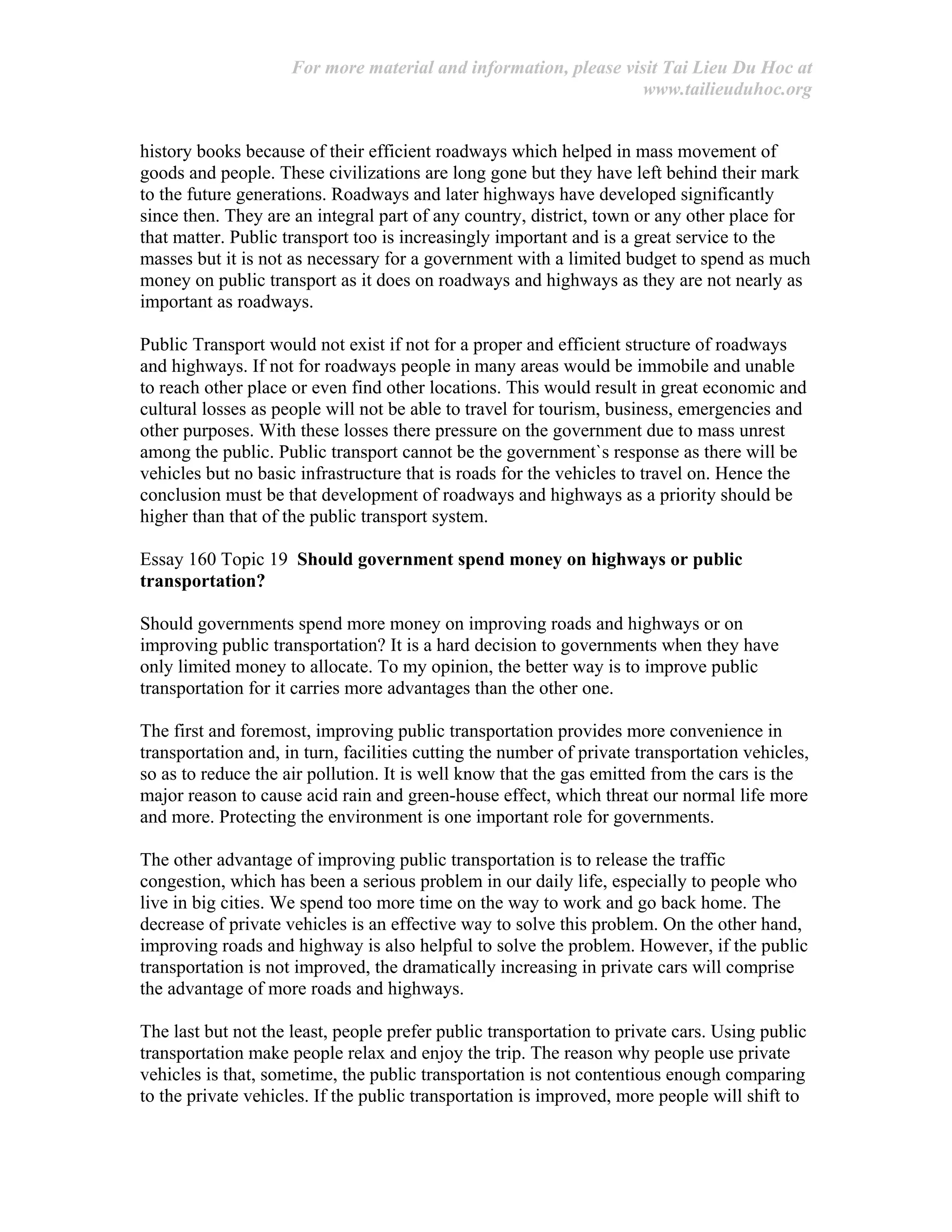 For more material and information, please visit Tai Lieu Du Hoc at
www.tailieuduhoc.org
history books because of their efficient roadways which helped in mass movement of
goods and people. These civilizations are long gone but they have left behind their mark
to the future generations. Roadways and later highways have developed significantly
since then. They are an integral part of any country, district, town or any other place for
that matter. Public transport too is increasingly important and is a great service to the
masses but it is not as necessary for a government with a limited budget to spend as much
money on public transport as it does on roadways and highways as they are not nearly as
important as roadways.
Public Transport would not exist if not for a proper and efficient structure of roadways
and highways. If not for roadways people in many areas would be immobile and unable
to reach other place or even find other locations. This would result in great economic and
cultural losses as people will not be able to travel for tourism, business, emergencies and
other purposes. With these losses there pressure on the government due to mass unrest
among the public. Public transport cannot be the government`s response as there will be
vehicles but no basic infrastructure that is roads for the vehicles to travel on. Hence the
conclusion must be that development of roadways and highways as a priority should be
higher than that of the public transport system.
Essay 160 Topic 19 Should government spend money on highways or public
transportation?
Should governments spend more money on improving roads and highways or on
improving public transportation? It is a hard decision to governments when they have
only limited money to allocate. To my opinion, the better way is to improve public
transportation for it carries more advantages than the other one.
The first and foremost, improving public transportation provides more convenience in
transportation and, in turn, facilities cutting the number of private transportation vehicles,
so as to reduce the air pollution. It is well know that the gas emitted from the cars is the
major reason to cause acid rain and green-house effect, which threat our normal life more
and more. Protecting the environment is one important role for governments.
The other advantage of improving public transportation is to release the traffic
congestion, which has been a serious problem in our daily life, especially to people who
live in big cities. We spend too more time on the way to work and go back home. The
decrease of private vehicles is an effective way to solve this problem. On the other hand,
improving roads and highway is also helpful to solve the problem. However, if the public
transportation is not improved, the dramatically increasing in private cars will comprise
the advantage of more roads and highways.
The last but not the least, people prefer public transportation to private cars. Using public
transportation make people relax and enjoy the trip. The reason why people use private
vehicles is that, sometime, the public transportation is not contentious enough comparing
to the private vehicles. If the public transportation is improved, more people will shift to
 