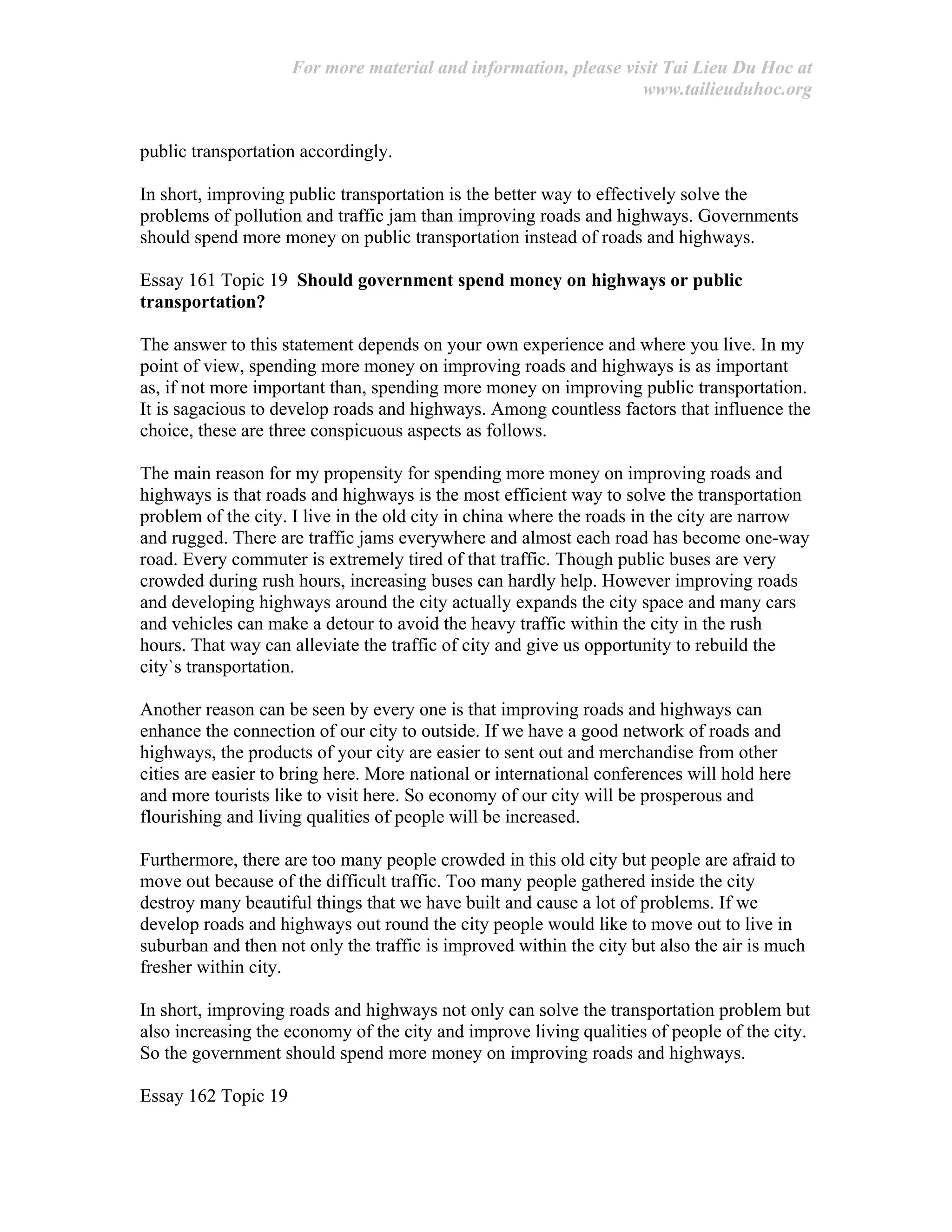 For more material and information, please visit Tai Lieu Du Hoc at
www.tailieuduhoc.org
public transportation accordingly.
In short, improving public transportation is the better way to effectively solve the
problems of pollution and traffic jam than improving roads and highways. Governments
should spend more money on public transportation instead of roads and highways.
Essay 161 Topic 19 Should government spend money on highways or public
transportation?
The answer to this statement depends on your own experience and where you live. In my
point of view, spending more money on improving roads and highways is as important
as, if not more important than, spending more money on improving public transportation.
It is sagacious to develop roads and highways. Among countless factors that influence the
choice, these are three conspicuous aspects as follows.
The main reason for my propensity for spending more money on improving roads and
highways is that roads and highways is the most efficient way to solve the transportation
problem of the city. I live in the old city in china where the roads in the city are narrow
and rugged. There are traffic jams everywhere and almost each road has become one-way
road. Every commuter is extremely tired of that traffic. Though public buses are very
crowded during rush hours, increasing buses can hardly help. However improving roads
and developing highways around the city actually expands the city space and many cars
and vehicles can make a detour to avoid the heavy traffic within the city in the rush
hours. That way can alleviate the traffic of city and give us opportunity to rebuild the
city`s transportation.
Another reason can be seen by every one is that improving roads and highways can
enhance the connection of our city to outside. If we have a good network of roads and
highways, the products of your city are easier to sent out and merchandise from other
cities are easier to bring here. More national or international conferences will hold here
and more tourists like to visit here. So economy of our city will be prosperous and
flourishing and living qualities of people will be increased.
Furthermore, there are too many people crowded in this old city but people are afraid to
move out because of the difficult traffic. Too many people gathered inside the city
destroy many beautiful things that we have built and cause a lot of problems. If we
develop roads and highways out round the city people would like to move out to live in
suburban and then not only the traffic is improved within the city but also the air is much
fresher within city.
In short, improving roads and highways not only can solve the transportation problem but
also increasing the economy of the city and improve living qualities of people of the city.
So the government should spend more money on improving roads and highways.
Essay 162 Topic 19
 