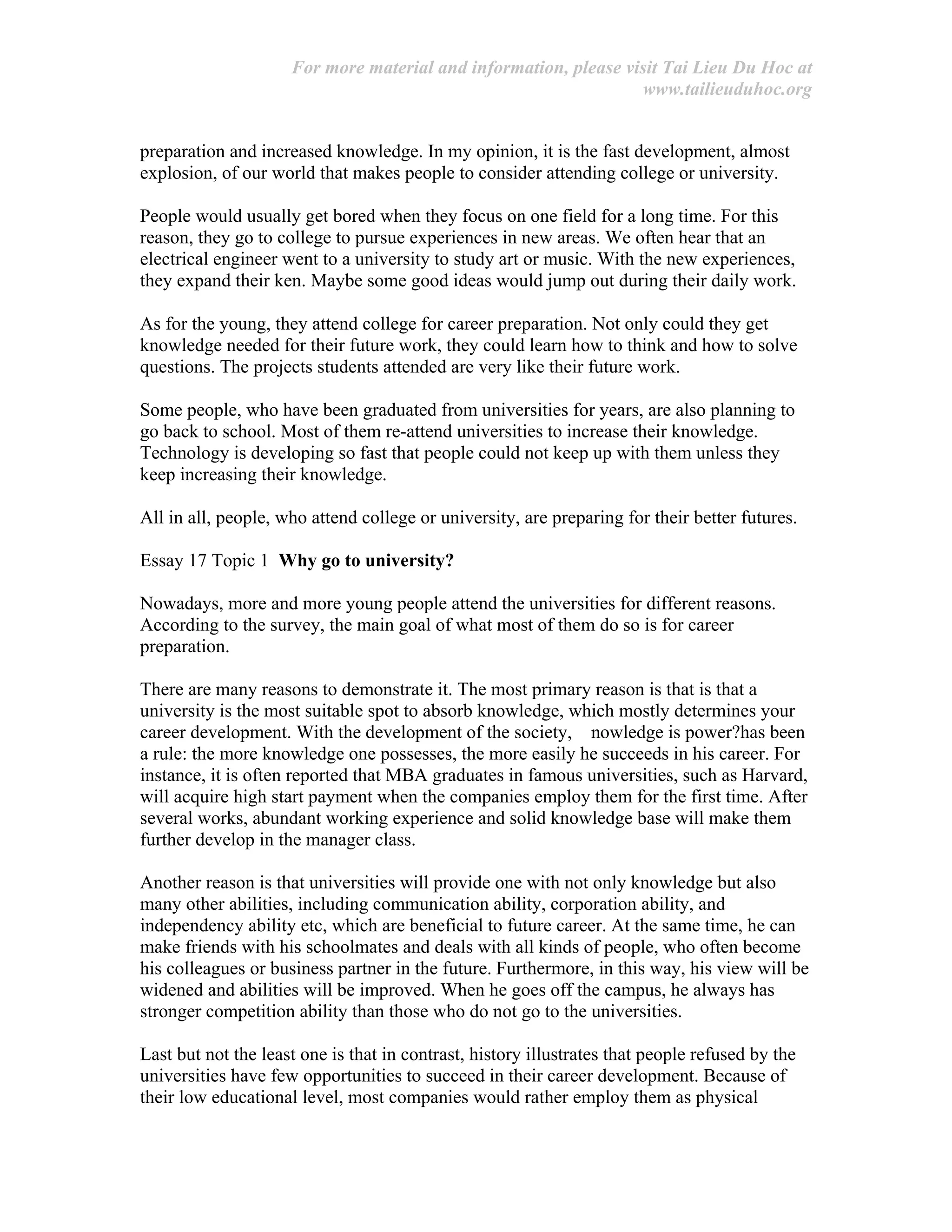 For more material and information, please visit Tai Lieu Du Hoc at
www.tailieuduhoc.org
preparation and increased knowledge. In my opinion, it is the fast development, almost
explosion, of our world that makes people to consider attending college or university.
People would usually get bored when they focus on one field for a long time. For this
reason, they go to college to pursue experiences in new areas. We often hear that an
electrical engineer went to a university to study art or music. With the new experiences,
they expand their ken. Maybe some good ideas would jump out during their daily work.
As for the young, they attend college for career preparation. Not only could they get
knowledge needed for their future work, they could learn how to think and how to solve
questions. The projects students attended are very like their future work.
Some people, who have been graduated from universities for years, are also planning to
go back to school. Most of them re-attend universities to increase their knowledge.
Technology is developing so fast that people could not keep up with them unless they
keep increasing their knowledge.
All in all, people, who attend college or university, are preparing for their better futures.
Essay 17 Topic 1 Why go to university?
Nowadays, more and more young people attend the universities for different reasons.
According to the survey, the main goal of what most of them do so is for career
preparation.
There are many reasons to demonstrate it. The most primary reason is that is that a
university is the most suitable spot to absorb knowledge, which mostly determines your
career development. With the development of the society, nowledge is power?has been
a rule: the more knowledge one possesses, the more easily he succeeds in his career. For
instance, it is often reported that MBA graduates in famous universities, such as Harvard,
will acquire high start payment when the companies employ them for the first time. After
several works, abundant working experience and solid knowledge base will make them
further develop in the manager class.
Another reason is that universities will provide one with not only knowledge but also
many other abilities, including communication ability, corporation ability, and
independency ability etc, which are beneficial to future career. At the same time, he can
make friends with his schoolmates and deals with all kinds of people, who often become
his colleagues or business partner in the future. Furthermore, in this way, his view will be
widened and abilities will be improved. When he goes off the campus, he always has
stronger competition ability than those who do not go to the universities.
Last but not the least one is that in contrast, history illustrates that people refused by the
universities have few opportunities to succeed in their career development. Because of
their low educational level, most companies would rather employ them as physical
 