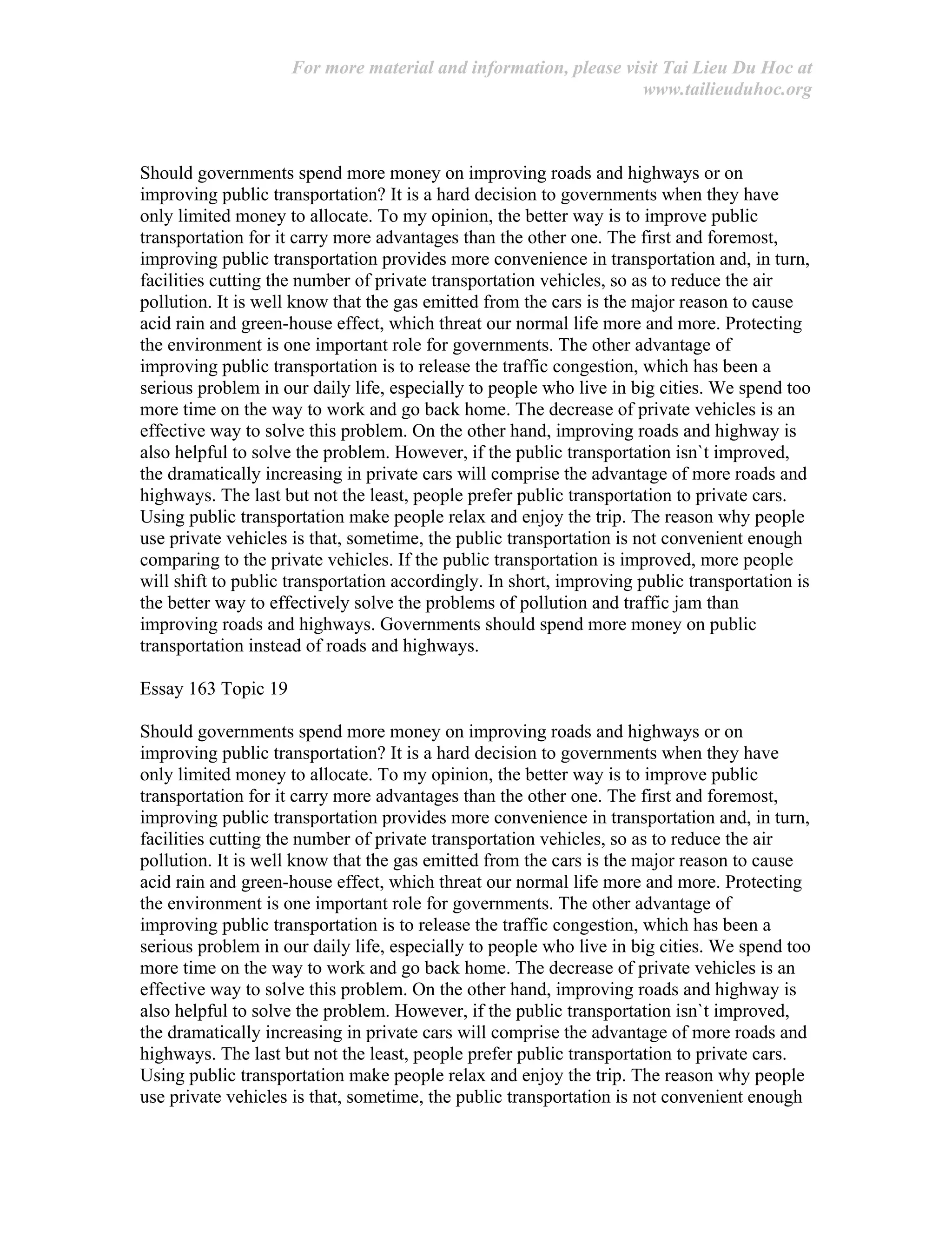 For more material and information, please visit Tai Lieu Du Hoc at
www.tailieuduhoc.org
Should governments spend more money on improving roads and highways or on
improving public transportation? It is a hard decision to governments when they have
only limited money to allocate. To my opinion, the better way is to improve public
transportation for it carry more advantages than the other one. The first and foremost,
improving public transportation provides more convenience in transportation and, in turn,
facilities cutting the number of private transportation vehicles, so as to reduce the air
pollution. It is well know that the gas emitted from the cars is the major reason to cause
acid rain and green-house effect, which threat our normal life more and more. Protecting
the environment is one important role for governments. The other advantage of
improving public transportation is to release the traffic congestion, which has been a
serious problem in our daily life, especially to people who live in big cities. We spend too
more time on the way to work and go back home. The decrease of private vehicles is an
effective way to solve this problem. On the other hand, improving roads and highway is
also helpful to solve the problem. However, if the public transportation isn`t improved,
the dramatically increasing in private cars will comprise the advantage of more roads and
highways. The last but not the least, people prefer public transportation to private cars.
Using public transportation make people relax and enjoy the trip. The reason why people
use private vehicles is that, sometime, the public transportation is not convenient enough
comparing to the private vehicles. If the public transportation is improved, more people
will shift to public transportation accordingly. In short, improving public transportation is
the better way to effectively solve the problems of pollution and traffic jam than
improving roads and highways. Governments should spend more money on public
transportation instead of roads and highways.
Essay 163 Topic 19
Should governments spend more money on improving roads and highways or on
improving public transportation? It is a hard decision to governments when they have
only limited money to allocate. To my opinion, the better way is to improve public
transportation for it carry more advantages than the other one. The first and foremost,
improving public transportation provides more convenience in transportation and, in turn,
facilities cutting the number of private transportation vehicles, so as to reduce the air
pollution. It is well know that the gas emitted from the cars is the major reason to cause
acid rain and green-house effect, which threat our normal life more and more. Protecting
the environment is one important role for governments. The other advantage of
improving public transportation is to release the traffic congestion, which has been a
serious problem in our daily life, especially to people who live in big cities. We spend too
more time on the way to work and go back home. The decrease of private vehicles is an
effective way to solve this problem. On the other hand, improving roads and highway is
also helpful to solve the problem. However, if the public transportation isn`t improved,
the dramatically increasing in private cars will comprise the advantage of more roads and
highways. The last but not the least, people prefer public transportation to private cars.
Using public transportation make people relax and enjoy the trip. The reason why people
use private vehicles is that, sometime, the public transportation is not convenient enough
 