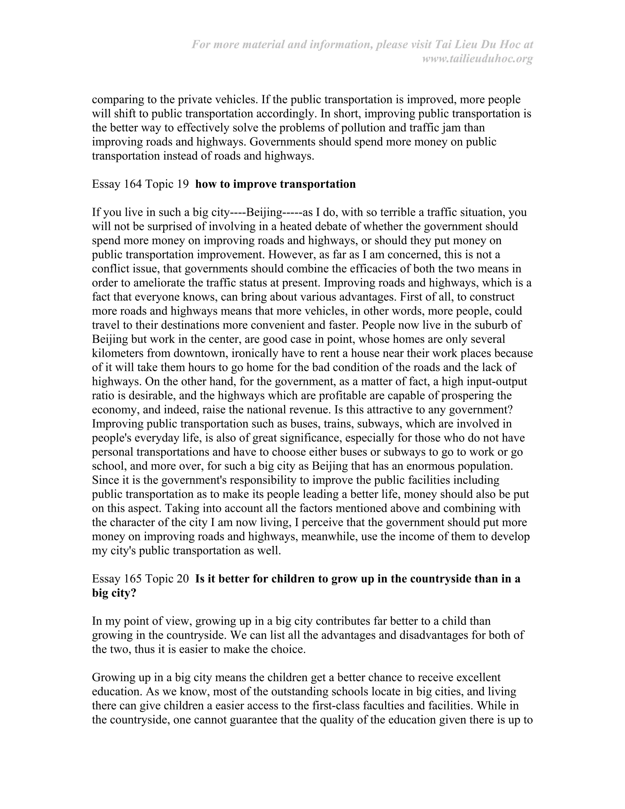 For more material and information, please visit Tai Lieu Du Hoc at
www.tailieuduhoc.org
comparing to the private vehicles. If the public transportation is improved, more people
will shift to public transportation accordingly. In short, improving public transportation is
the better way to effectively solve the problems of pollution and traffic jam than
improving roads and highways. Governments should spend more money on public
transportation instead of roads and highways.
Essay 164 Topic 19 how to improve transportation
If you live in such a big city----Beijing-----as I do, with so terrible a traffic situation, you
will not be surprised of involving in a heated debate of whether the government should
spend more money on improving roads and highways, or should they put money on
public transportation improvement. However, as far as I am concerned, this is not a
conflict issue, that governments should combine the efficacies of both the two means in
order to ameliorate the traffic status at present. Improving roads and highways, which is a
fact that everyone knows, can bring about various advantages. First of all, to construct
more roads and highways means that more vehicles, in other words, more people, could
travel to their destinations more convenient and faster. People now live in the suburb of
Beijing but work in the center, are good case in point, whose homes are only several
kilometers from downtown, ironically have to rent a house near their work places because
of it will take them hours to go home for the bad condition of the roads and the lack of
highways. On the other hand, for the government, as a matter of fact, a high input-output
ratio is desirable, and the highways which are profitable are capable of prospering the
economy, and indeed, raise the national revenue. Is this attractive to any government?
Improving public transportation such as buses, trains, subways, which are involved in
people's everyday life, is also of great significance, especially for those who do not have
personal transportations and have to choose either buses or subways to go to work or go
school, and more over, for such a big city as Beijing that has an enormous population.
Since it is the government's responsibility to improve the public facilities including
public transportation as to make its people leading a better life, money should also be put
on this aspect. Taking into account all the factors mentioned above and combining with
the character of the city I am now living, I perceive that the government should put more
money on improving roads and highways, meanwhile, use the income of them to develop
my city's public transportation as well.
Essay 165 Topic 20 Is it better for children to grow up in the countryside than in a
big city?
In my point of view, growing up in a big city contributes far better to a child than
growing in the countryside. We can list all the advantages and disadvantages for both of
the two, thus it is easier to make the choice.
Growing up in a big city means the children get a better chance to receive excellent
education. As we know, most of the outstanding schools locate in big cities, and living
there can give children a easier access to the first-class faculties and facilities. While in
the countryside, one cannot guarantee that the quality of the education given there is up to
 