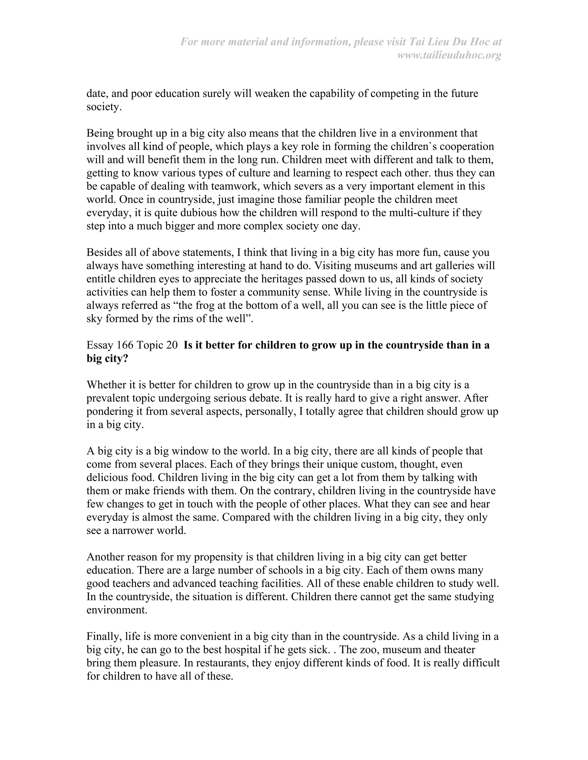 For more material and information, please visit Tai Lieu Du Hoc at
www.tailieuduhoc.org
date, and poor education surely will weaken the capability of competing in the future
society.
Being brought up in a big city also means that the children live in a environment that
involves all kind of people, which plays a key role in forming the children`s cooperation
will and will benefit them in the long run. Children meet with different and talk to them,
getting to know various types of culture and learning to respect each other. thus they can
be capable of dealing with teamwork, which severs as a very important element in this
world. Once in countryside, just imagine those familiar people the children meet
everyday, it is quite dubious how the children will respond to the multi-culture if they
step into a much bigger and more complex society one day.
Besides all of above statements, I think that living in a big city has more fun, cause you
always have something interesting at hand to do. Visiting museums and art galleries will
entitle children eyes to appreciate the heritages passed down to us, all kinds of society
activities can help them to foster a community sense. While living in the countryside is
always referred as “the frog at the bottom of a well, all you can see is the little piece of
sky formed by the rims of the well”.
Essay 166 Topic 20 Is it better for children to grow up in the countryside than in a
big city?
Whether it is better for children to grow up in the countryside than in a big city is a
prevalent topic undergoing serious debate. It is really hard to give a right answer. After
pondering it from several aspects, personally, I totally agree that children should grow up
in a big city.
A big city is a big window to the world. In a big city, there are all kinds of people that
come from several places. Each of they brings their unique custom, thought, even
delicious food. Children living in the big city can get a lot from them by talking with
them or make friends with them. On the contrary, children living in the countryside have
few changes to get in touch with the people of other places. What they can see and hear
everyday is almost the same. Compared with the children living in a big city, they only
see a narrower world.
Another reason for my propensity is that children living in a big city can get better
education. There are a large number of schools in a big city. Each of them owns many
good teachers and advanced teaching facilities. All of these enable children to study well.
In the countryside, the situation is different. Children there cannot get the same studying
environment.
Finally, life is more convenient in a big city than in the countryside. As a child living in a
big city, he can go to the best hospital if he gets sick. . The zoo, museum and theater
bring them pleasure. In restaurants, they enjoy different kinds of food. It is really difficult
for children to have all of these.
 