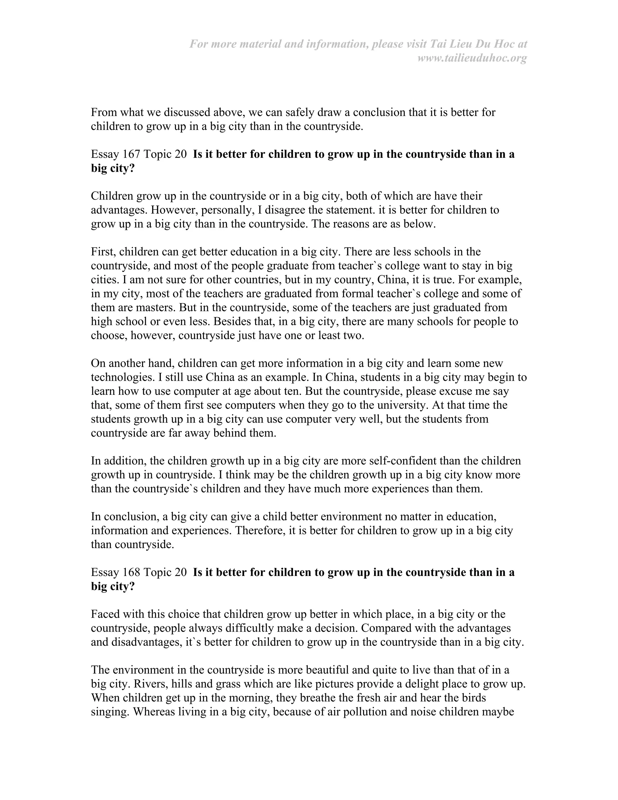For more material and information, please visit Tai Lieu Du Hoc at
www.tailieuduhoc.org
From what we discussed above, we can safely draw a conclusion that it is better for
children to grow up in a big city than in the countryside.
Essay 167 Topic 20 Is it better for children to grow up in the countryside than in a
big city?
Children grow up in the countryside or in a big city, both of which are have their
advantages. However, personally, I disagree the statement. it is better for children to
grow up in a big city than in the countryside. The reasons are as below.
First, children can get better education in a big city. There are less schools in the
countryside, and most of the people graduate from teacher`s college want to stay in big
cities. I am not sure for other countries, but in my country, China, it is true. For example,
in my city, most of the teachers are graduated from formal teacher`s college and some of
them are masters. But in the countryside, some of the teachers are just graduated from
high school or even less. Besides that, in a big city, there are many schools for people to
choose, however, countryside just have one or least two.
On another hand, children can get more information in a big city and learn some new
technologies. I still use China as an example. In China, students in a big city may begin to
learn how to use computer at age about ten. But the countryside, please excuse me say
that, some of them first see computers when they go to the university. At that time the
students growth up in a big city can use computer very well, but the students from
countryside are far away behind them.
In addition, the children growth up in a big city are more self-confident than the children
growth up in countryside. I think may be the children growth up in a big city know more
than the countryside`s children and they have much more experiences than them.
In conclusion, a big city can give a child better environment no matter in education,
information and experiences. Therefore, it is better for children to grow up in a big city
than countryside.
Essay 168 Topic 20 Is it better for children to grow up in the countryside than in a
big city?
Faced with this choice that children grow up better in which place, in a big city or the
countryside, people always difficultly make a decision. Compared with the advantages
and disadvantages, it`s better for children to grow up in the countryside than in a big city.
The environment in the countryside is more beautiful and quite to live than that of in a
big city. Rivers, hills and grass which are like pictures provide a delight place to grow up.
When children get up in the morning, they breathe the fresh air and hear the birds
singing. Whereas living in a big city, because of air pollution and noise children maybe
 
