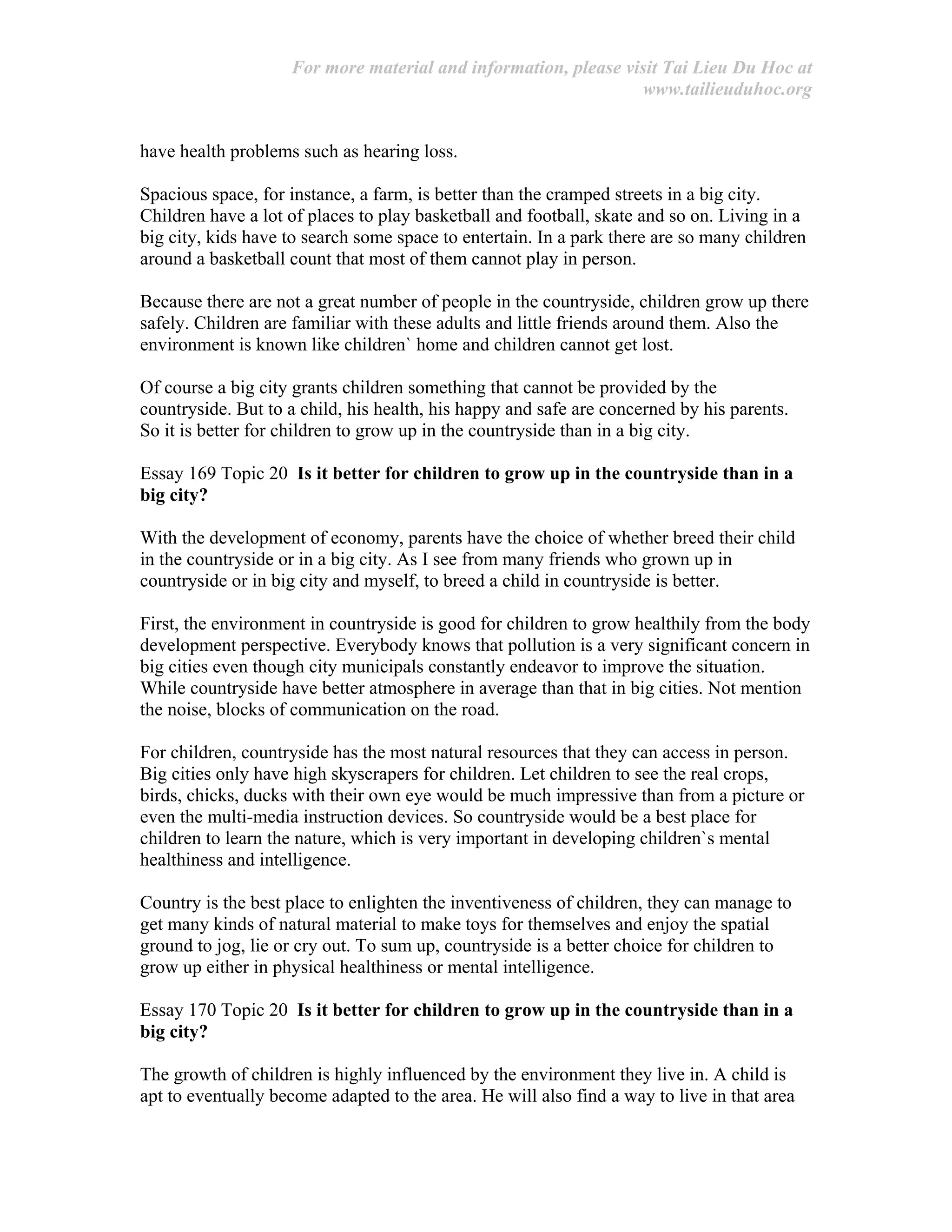 For more material and information, please visit Tai Lieu Du Hoc at
www.tailieuduhoc.org
have health problems such as hearing loss.
Spacious space, for instance, a farm, is better than the cramped streets in a big city.
Children have a lot of places to play basketball and football, skate and so on. Living in a
big city, kids have to search some space to entertain. In a park there are so many children
around a basketball count that most of them cannot play in person.
Because there are not a great number of people in the countryside, children grow up there
safely. Children are familiar with these adults and little friends around them. Also the
environment is known like children` home and children cannot get lost.
Of course a big city grants children something that cannot be provided by the
countryside. But to a child, his health, his happy and safe are concerned by his parents.
So it is better for children to grow up in the countryside than in a big city.
Essay 169 Topic 20 Is it better for children to grow up in the countryside than in a
big city?
With the development of economy, parents have the choice of whether breed their child
in the countryside or in a big city. As I see from many friends who grown up in
countryside or in big city and myself, to breed a child in countryside is better.
First, the environment in countryside is good for children to grow healthily from the body
development perspective. Everybody knows that pollution is a very significant concern in
big cities even though city municipals constantly endeavor to improve the situation.
While countryside have better atmosphere in average than that in big cities. Not mention
the noise, blocks of communication on the road.
For children, countryside has the most natural resources that they can access in person.
Big cities only have high skyscrapers for children. Let children to see the real crops,
birds, chicks, ducks with their own eye would be much impressive than from a picture or
even the multi-media instruction devices. So countryside would be a best place for
children to learn the nature, which is very important in developing children`s mental
healthiness and intelligence.
Country is the best place to enlighten the inventiveness of children, they can manage to
get many kinds of natural material to make toys for themselves and enjoy the spatial
ground to jog, lie or cry out. To sum up, countryside is a better choice for children to
grow up either in physical healthiness or mental intelligence.
Essay 170 Topic 20 Is it better for children to grow up in the countryside than in a
big city?
The growth of children is highly influenced by the environment they live in. A child is
apt to eventually become adapted to the area. He will also find a way to live in that area
 