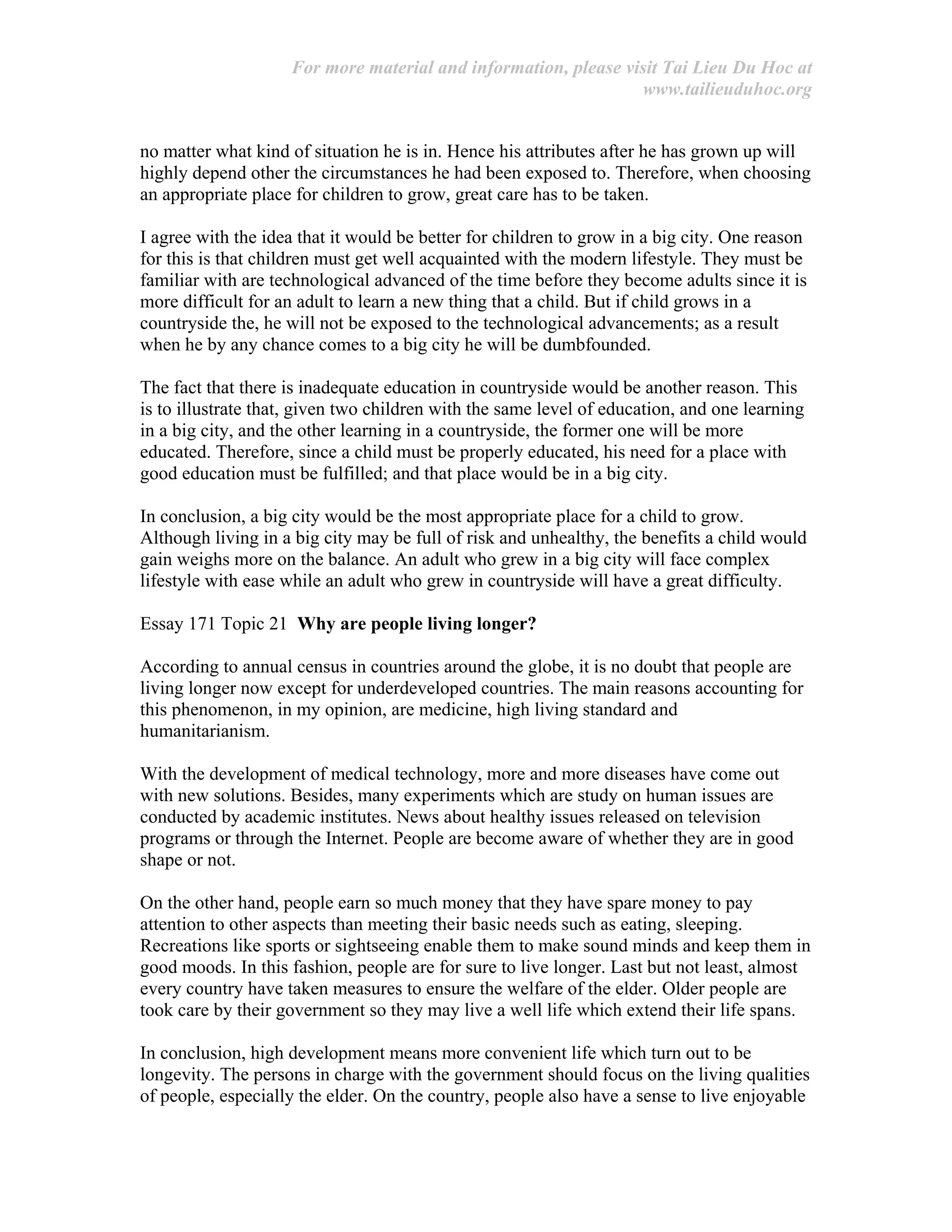 For more material and information, please visit Tai Lieu Du Hoc at
www.tailieuduhoc.org
no matter what kind of situation he is in. Hence his attributes after he has grown up will
highly depend other the circumstances he had been exposed to. Therefore, when choosing
an appropriate place for children to grow, great care has to be taken.
I agree with the idea that it would be better for children to grow in a big city. One reason
for this is that children must get well acquainted with the modern lifestyle. They must be
familiar with are technological advanced of the time before they become adults since it is
more difficult for an adult to learn a new thing that a child. But if child grows in a
countryside the, he will not be exposed to the technological advancements; as a result
when he by any chance comes to a big city he will be dumbfounded.
The fact that there is inadequate education in countryside would be another reason. This
is to illustrate that, given two children with the same level of education, and one learning
in a big city, and the other learning in a countryside, the former one will be more
educated. Therefore, since a child must be properly educated, his need for a place with
good education must be fulfilled; and that place would be in a big city.
In conclusion, a big city would be the most appropriate place for a child to grow.
Although living in a big city may be full of risk and unhealthy, the benefits a child would
gain weighs more on the balance. An adult who grew in a big city will face complex
lifestyle with ease while an adult who grew in countryside will have a great difficulty.
Essay 171 Topic 21 Why are people living longer?
According to annual census in countries around the globe, it is no doubt that people are
living longer now except for underdeveloped countries. The main reasons accounting for
this phenomenon, in my opinion, are medicine, high living standard and
humanitarianism.
With the development of medical technology, more and more diseases have come out
with new solutions. Besides, many experiments which are study on human issues are
conducted by academic institutes. News about healthy issues released on television
programs or through the Internet. People are become aware of whether they are in good
shape or not.
On the other hand, people earn so much money that they have spare money to pay
attention to other aspects than meeting their basic needs such as eating, sleeping.
Recreations like sports or sightseeing enable them to make sound minds and keep them in
good moods. In this fashion, people are for sure to live longer. Last but not least, almost
every country have taken measures to ensure the welfare of the elder. Older people are
took care by their government so they may live a well life which extend their life spans.
In conclusion, high development means more convenient life which turn out to be
longevity. The persons in charge with the government should focus on the living qualities
of people, especially the elder. On the country, people also have a sense to live enjoyable
 