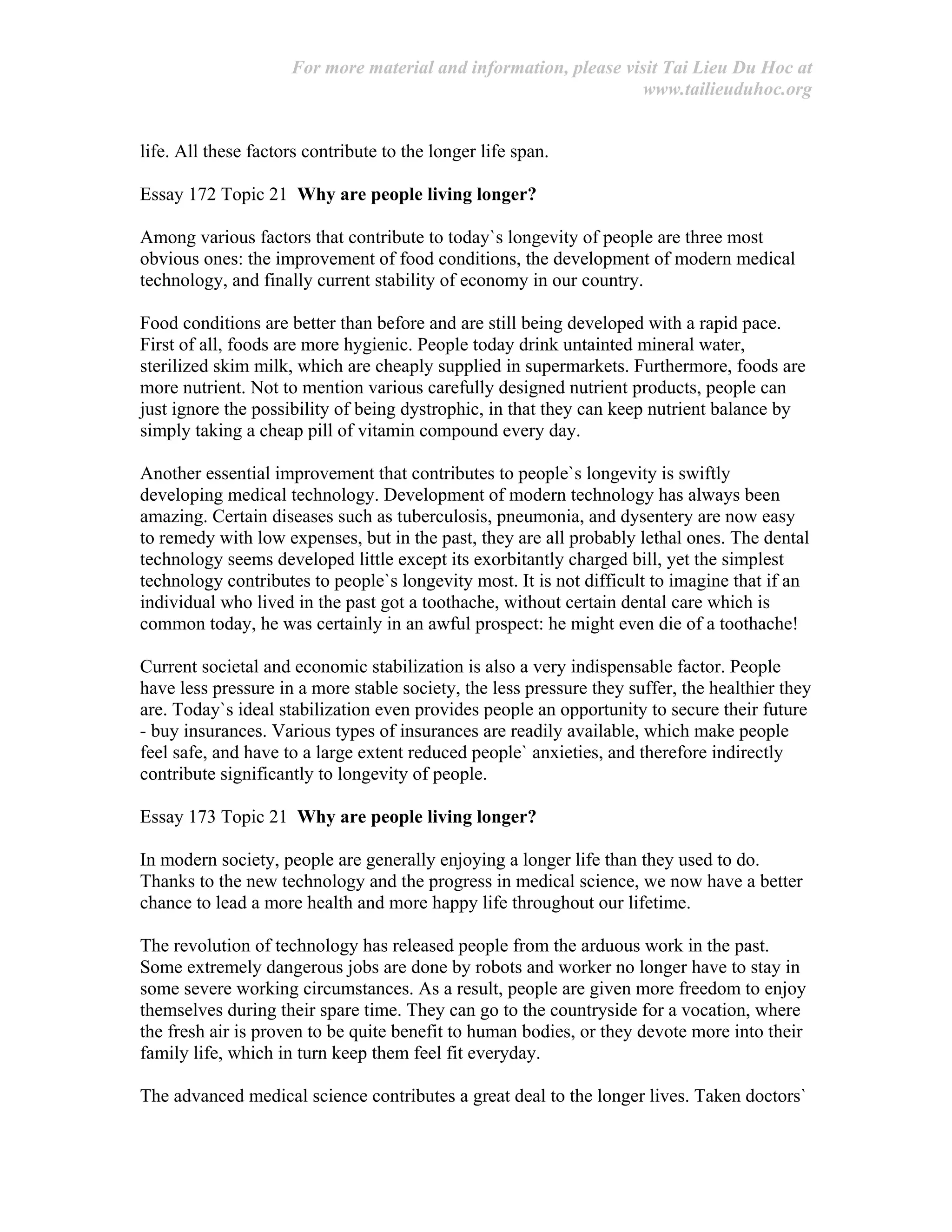 For more material and information, please visit Tai Lieu Du Hoc at
www.tailieuduhoc.org
life. All these factors contribute to the longer life span.
Essay 172 Topic 21 Why are people living longer?
Among various factors that contribute to today`s longevity of people are three most
obvious ones: the improvement of food conditions, the development of modern medical
technology, and finally current stability of economy in our country.
Food conditions are better than before and are still being developed with a rapid pace.
First of all, foods are more hygienic. People today drink untainted mineral water,
sterilized skim milk, which are cheaply supplied in supermarkets. Furthermore, foods are
more nutrient. Not to mention various carefully designed nutrient products, people can
just ignore the possibility of being dystrophic, in that they can keep nutrient balance by
simply taking a cheap pill of vitamin compound every day.
Another essential improvement that contributes to people`s longevity is swiftly
developing medical technology. Development of modern technology has always been
amazing. Certain diseases such as tuberculosis, pneumonia, and dysentery are now easy
to remedy with low expenses, but in the past, they are all probably lethal ones. The dental
technology seems developed little except its exorbitantly charged bill, yet the simplest
technology contributes to people`s longevity most. It is not difficult to imagine that if an
individual who lived in the past got a toothache, without certain dental care which is
common today, he was certainly in an awful prospect: he might even die of a toothache!
Current societal and economic stabilization is also a very indispensable factor. People
have less pressure in a more stable society, the less pressure they suffer, the healthier they
are. Today`s ideal stabilization even provides people an opportunity to secure their future
- buy insurances. Various types of insurances are readily available, which make people
feel safe, and have to a large extent reduced people` anxieties, and therefore indirectly
contribute significantly to longevity of people.
Essay 173 Topic 21 Why are people living longer?
In modern society, people are generally enjoying a longer life than they used to do.
Thanks to the new technology and the progress in medical science, we now have a better
chance to lead a more health and more happy life throughout our lifetime.
The revolution of technology has released people from the arduous work in the past.
Some extremely dangerous jobs are done by robots and worker no longer have to stay in
some severe working circumstances. As a result, people are given more freedom to enjoy
themselves during their spare time. They can go to the countryside for a vocation, where
the fresh air is proven to be quite benefit to human bodies, or they devote more into their
family life, which in turn keep them feel fit everyday.
The advanced medical science contributes a great deal to the longer lives. Taken doctors`
 