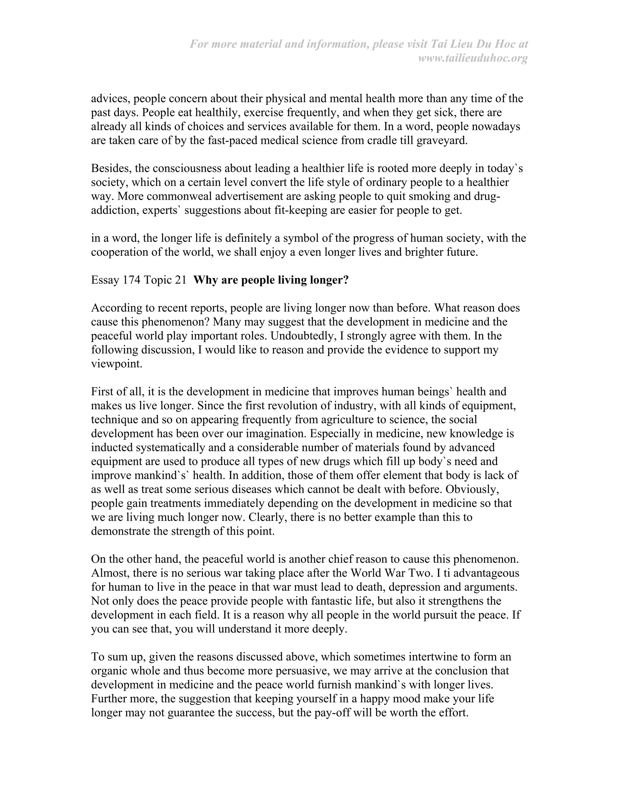 For more material and information, please visit Tai Lieu Du Hoc at
www.tailieuduhoc.org
advices, people concern about their physical and mental health more than any time of the
past days. People eat healthily, exercise frequently, and when they get sick, there are
already all kinds of choices and services available for them. In a word, people nowadays
are taken care of by the fast-paced medical science from cradle till graveyard.
Besides, the consciousness about leading a healthier life is rooted more deeply in today`s
society, which on a certain level convert the life style of ordinary people to a healthier
way. More commonweal advertisement are asking people to quit smoking and drug-
addiction, experts` suggestions about fit-keeping are easier for people to get.
in a word, the longer life is definitely a symbol of the progress of human society, with the
cooperation of the world, we shall enjoy a even longer lives and brighter future.
Essay 174 Topic 21 Why are people living longer?
According to recent reports, people are living longer now than before. What reason does
cause this phenomenon? Many may suggest that the development in medicine and the
peaceful world play important roles. Undoubtedly, I strongly agree with them. In the
following discussion, I would like to reason and provide the evidence to support my
viewpoint.
First of all, it is the development in medicine that improves human beings` health and
makes us live longer. Since the first revolution of industry, with all kinds of equipment,
technique and so on appearing frequently from agriculture to science, the social
development has been over our imagination. Especially in medicine, new knowledge is
inducted systematically and a considerable number of materials found by advanced
equipment are used to produce all types of new drugs which fill up body`s need and
improve mankind`s` health. In addition, those of them offer element that body is lack of
as well as treat some serious diseases which cannot be dealt with before. Obviously,
people gain treatments immediately depending on the development in medicine so that
we are living much longer now. Clearly, there is no better example than this to
demonstrate the strength of this point.
On the other hand, the peaceful world is another chief reason to cause this phenomenon.
Almost, there is no serious war taking place after the World War Two. I ti advantageous
for human to live in the peace in that war must lead to death, depression and arguments.
Not only does the peace provide people with fantastic life, but also it strengthens the
development in each field. It is a reason why all people in the world pursuit the peace. If
you can see that, you will understand it more deeply.
To sum up, given the reasons discussed above, which sometimes intertwine to form an
organic whole and thus become more persuasive, we may arrive at the conclusion that
development in medicine and the peace world furnish mankind`s with longer lives.
Further more, the suggestion that keeping yourself in a happy mood make your life
longer may not guarantee the success, but the pay-off will be worth the effort.
 