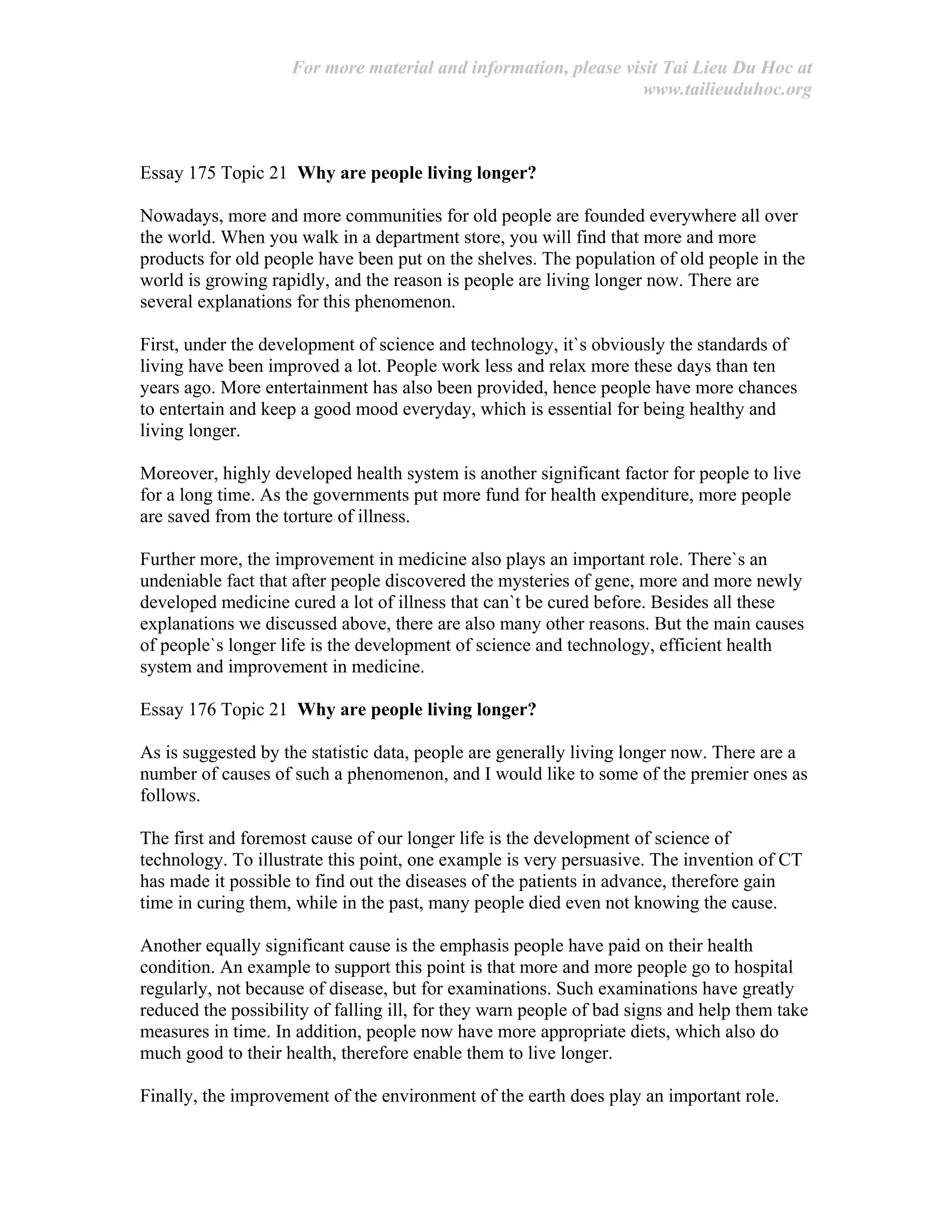 For more material and information, please visit Tai Lieu Du Hoc at
www.tailieuduhoc.org
Essay 175 Topic 21 Why are people living longer?
Nowadays, more and more communities for old people are founded everywhere all over
the world. When you walk in a department store, you will find that more and more
products for old people have been put on the shelves. The population of old people in the
world is growing rapidly, and the reason is people are living longer now. There are
several explanations for this phenomenon.
First, under the development of science and technology, it`s obviously the standards of
living have been improved a lot. People work less and relax more these days than ten
years ago. More entertainment has also been provided, hence people have more chances
to entertain and keep a good mood everyday, which is essential for being healthy and
living longer.
Moreover, highly developed health system is another significant factor for people to live
for a long time. As the governments put more fund for health expenditure, more people
are saved from the torture of illness.
Further more, the improvement in medicine also plays an important role. There`s an
undeniable fact that after people discovered the mysteries of gene, more and more newly
developed medicine cured a lot of illness that can`t be cured before. Besides all these
explanations we discussed above, there are also many other reasons. But the main causes
of people`s longer life is the development of science and technology, efficient health
system and improvement in medicine.
Essay 176 Topic 21 Why are people living longer?
As is suggested by the statistic data, people are generally living longer now. There are a
number of causes of such a phenomenon, and I would like to some of the premier ones as
follows.
The first and foremost cause of our longer life is the development of science of
technology. To illustrate this point, one example is very persuasive. The invention of CT
has made it possible to find out the diseases of the patients in advance, therefore gain
time in curing them, while in the past, many people died even not knowing the cause.
Another equally significant cause is the emphasis people have paid on their health
condition. An example to support this point is that more and more people go to hospital
regularly, not because of disease, but for examinations. Such examinations have greatly
reduced the possibility of falling ill, for they warn people of bad signs and help them take
measures in time. In addition, people now have more appropriate diets, which also do
much good to their health, therefore enable them to live longer.
Finally, the improvement of the environment of the earth does play an important role.
 