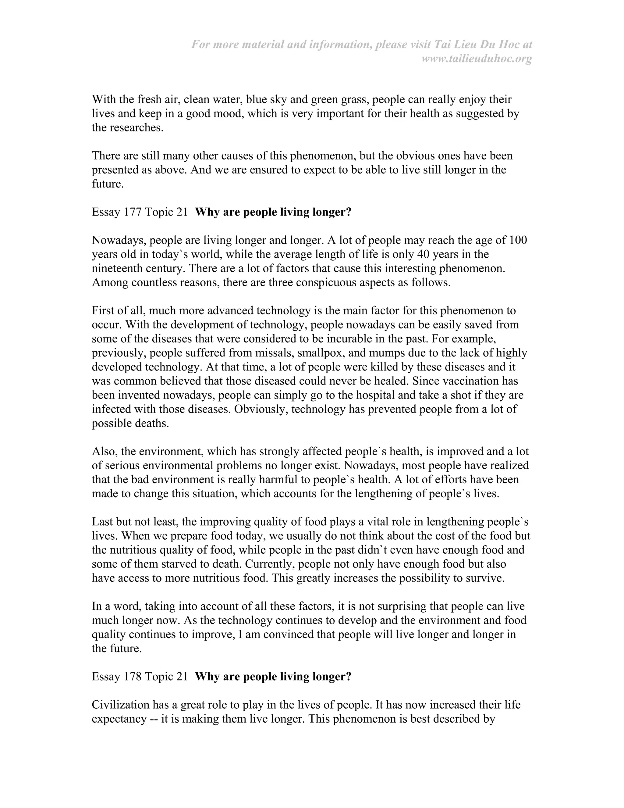 For more material and information, please visit Tai Lieu Du Hoc at
www.tailieuduhoc.org
With the fresh air, clean water, blue sky and green grass, people can really enjoy their
lives and keep in a good mood, which is very important for their health as suggested by
the researches.
There are still many other causes of this phenomenon, but the obvious ones have been
presented as above. And we are ensured to expect to be able to live still longer in the
future.
Essay 177 Topic 21 Why are people living longer?
Nowadays, people are living longer and longer. A lot of people may reach the age of 100
years old in today`s world, while the average length of life is only 40 years in the
nineteenth century. There are a lot of factors that cause this interesting phenomenon.
Among countless reasons, there are three conspicuous aspects as follows.
First of all, much more advanced technology is the main factor for this phenomenon to
occur. With the development of technology, people nowadays can be easily saved from
some of the diseases that were considered to be incurable in the past. For example,
previously, people suffered from missals, smallpox, and mumps due to the lack of highly
developed technology. At that time, a lot of people were killed by these diseases and it
was common believed that those diseased could never be healed. Since vaccination has
been invented nowadays, people can simply go to the hospital and take a shot if they are
infected with those diseases. Obviously, technology has prevented people from a lot of
possible deaths.
Also, the environment, which has strongly affected people`s health, is improved and a lot
of serious environmental problems no longer exist. Nowadays, most people have realized
that the bad environment is really harmful to people`s health. A lot of efforts have been
made to change this situation, which accounts for the lengthening of people`s lives.
Last but not least, the improving quality of food plays a vital role in lengthening people`s
lives. When we prepare food today, we usually do not think about the cost of the food but
the nutritious quality of food, while people in the past didn`t even have enough food and
some of them starved to death. Currently, people not only have enough food but also
have access to more nutritious food. This greatly increases the possibility to survive.
In a word, taking into account of all these factors, it is not surprising that people can live
much longer now. As the technology continues to develop and the environment and food
quality continues to improve, I am convinced that people will live longer and longer in
the future.
Essay 178 Topic 21 Why are people living longer?
Civilization has a great role to play in the lives of people. It has now increased their life
expectancy -- it is making them live longer. This phenomenon is best described by
 