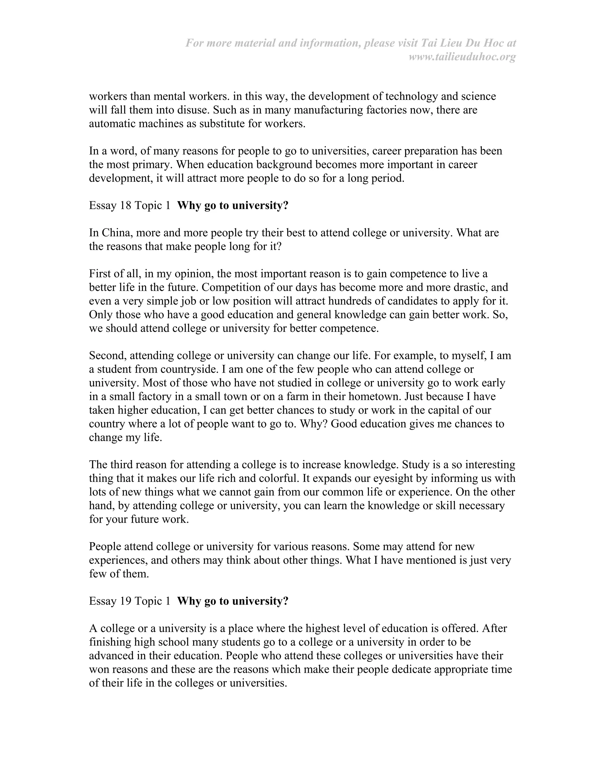 For more material and information, please visit Tai Lieu Du Hoc at
www.tailieuduhoc.org
workers than mental workers. in this way, the development of technology and science
will fall them into disuse. Such as in many manufacturing factories now, there are
automatic machines as substitute for workers.
In a word, of many reasons for people to go to universities, career preparation has been
the most primary. When education background becomes more important in career
development, it will attract more people to do so for a long period.
Essay 18 Topic 1 Why go to university?
In China, more and more people try their best to attend college or university. What are
the reasons that make people long for it?
First of all, in my opinion, the most important reason is to gain competence to live a
better life in the future. Competition of our days has become more and more drastic, and
even a very simple job or low position will attract hundreds of candidates to apply for it.
Only those who have a good education and general knowledge can gain better work. So,
we should attend college or university for better competence.
Second, attending college or university can change our life. For example, to myself, I am
a student from countryside. I am one of the few people who can attend college or
university. Most of those who have not studied in college or university go to work early
in a small factory in a small town or on a farm in their hometown. Just because I have
taken higher education, I can get better chances to study or work in the capital of our
country where a lot of people want to go to. Why? Good education gives me chances to
change my life.
The third reason for attending a college is to increase knowledge. Study is a so interesting
thing that it makes our life rich and colorful. It expands our eyesight by informing us with
lots of new things what we cannot gain from our common life or experience. On the other
hand, by attending college or university, you can learn the knowledge or skill necessary
for your future work.
People attend college or university for various reasons. Some may attend for new
experiences, and others may think about other things. What I have mentioned is just very
few of them.
Essay 19 Topic 1 Why go to university?
A college or a university is a place where the highest level of education is offered. After
finishing high school many students go to a college or a university in order to be
advanced in their education. People who attend these colleges or universities have their
won reasons and these are the reasons which make their people dedicate appropriate time
of their life in the colleges or universities.
 