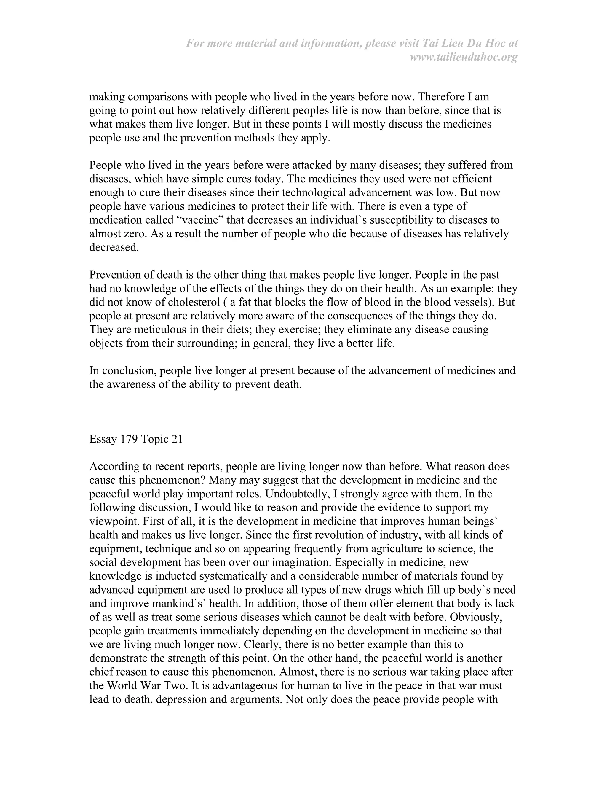 For more material and information, please visit Tai Lieu Du Hoc at
www.tailieuduhoc.org
making comparisons with people who lived in the years before now. Therefore I am
going to point out how relatively different peoples life is now than before, since that is
what makes them live longer. But in these points I will mostly discuss the medicines
people use and the prevention methods they apply.
People who lived in the years before were attacked by many diseases; they suffered from
diseases, which have simple cures today. The medicines they used were not efficient
enough to cure their diseases since their technological advancement was low. But now
people have various medicines to protect their life with. There is even a type of
medication called “vaccine” that decreases an individual`s susceptibility to diseases to
almost zero. As a result the number of people who die because of diseases has relatively
decreased.
Prevention of death is the other thing that makes people live longer. People in the past
had no knowledge of the effects of the things they do on their health. As an example: they
did not know of cholesterol ( a fat that blocks the flow of blood in the blood vessels). But
people at present are relatively more aware of the consequences of the things they do.
They are meticulous in their diets; they exercise; they eliminate any disease causing
objects from their surrounding; in general, they live a better life.
In conclusion, people live longer at present because of the advancement of medicines and
the awareness of the ability to prevent death.
Essay 179 Topic 21
According to recent reports, people are living longer now than before. What reason does
cause this phenomenon? Many may suggest that the development in medicine and the
peaceful world play important roles. Undoubtedly, I strongly agree with them. In the
following discussion, I would like to reason and provide the evidence to support my
viewpoint. First of all, it is the development in medicine that improves human beings`
health and makes us live longer. Since the first revolution of industry, with all kinds of
equipment, technique and so on appearing frequently from agriculture to science, the
social development has been over our imagination. Especially in medicine, new
knowledge is inducted systematically and a considerable number of materials found by
advanced equipment are used to produce all types of new drugs which fill up body`s need
and improve mankind`s` health. In addition, those of them offer element that body is lack
of as well as treat some serious diseases which cannot be dealt with before. Obviously,
people gain treatments immediately depending on the development in medicine so that
we are living much longer now. Clearly, there is no better example than this to
demonstrate the strength of this point. On the other hand, the peaceful world is another
chief reason to cause this phenomenon. Almost, there is no serious war taking place after
the World War Two. It is advantageous for human to live in the peace in that war must
lead to death, depression and arguments. Not only does the peace provide people with
 