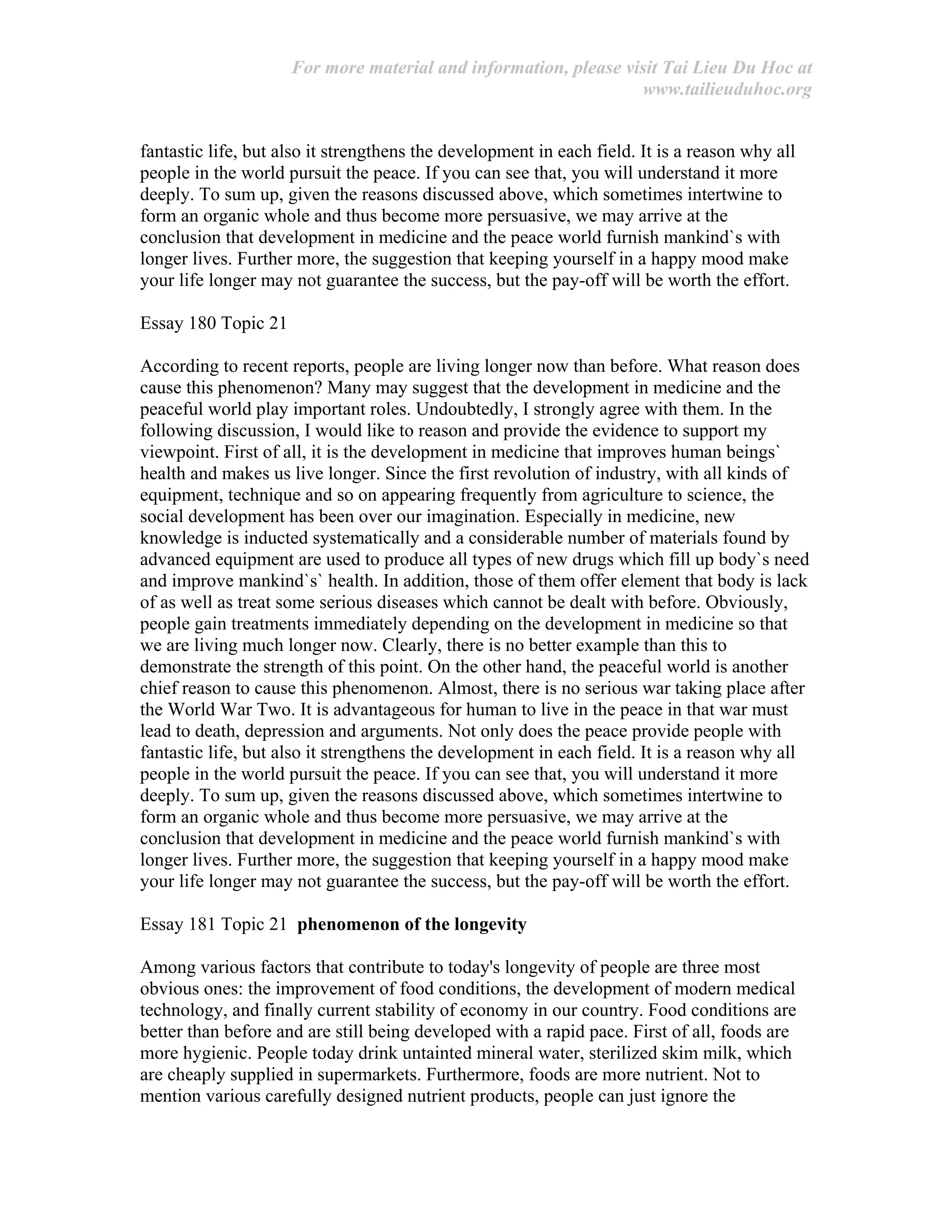 For more material and information, please visit Tai Lieu Du Hoc at
www.tailieuduhoc.org
fantastic life, but also it strengthens the development in each field. It is a reason why all
people in the world pursuit the peace. If you can see that, you will understand it more
deeply. To sum up, given the reasons discussed above, which sometimes intertwine to
form an organic whole and thus become more persuasive, we may arrive at the
conclusion that development in medicine and the peace world furnish mankind`s with
longer lives. Further more, the suggestion that keeping yourself in a happy mood make
your life longer may not guarantee the success, but the pay-off will be worth the effort.
Essay 180 Topic 21
According to recent reports, people are living longer now than before. What reason does
cause this phenomenon? Many may suggest that the development in medicine and the
peaceful world play important roles. Undoubtedly, I strongly agree with them. In the
following discussion, I would like to reason and provide the evidence to support my
viewpoint. First of all, it is the development in medicine that improves human beings`
health and makes us live longer. Since the first revolution of industry, with all kinds of
equipment, technique and so on appearing frequently from agriculture to science, the
social development has been over our imagination. Especially in medicine, new
knowledge is inducted systematically and a considerable number of materials found by
advanced equipment are used to produce all types of new drugs which fill up body`s need
and improve mankind`s` health. In addition, those of them offer element that body is lack
of as well as treat some serious diseases which cannot be dealt with before. Obviously,
people gain treatments immediately depending on the development in medicine so that
we are living much longer now. Clearly, there is no better example than this to
demonstrate the strength of this point. On the other hand, the peaceful world is another
chief reason to cause this phenomenon. Almost, there is no serious war taking place after
the World War Two. It is advantageous for human to live in the peace in that war must
lead to death, depression and arguments. Not only does the peace provide people with
fantastic life, but also it strengthens the development in each field. It is a reason why all
people in the world pursuit the peace. If you can see that, you will understand it more
deeply. To sum up, given the reasons discussed above, which sometimes intertwine to
form an organic whole and thus become more persuasive, we may arrive at the
conclusion that development in medicine and the peace world furnish mankind`s with
longer lives. Further more, the suggestion that keeping yourself in a happy mood make
your life longer may not guarantee the success, but the pay-off will be worth the effort.
Essay 181 Topic 21 phenomenon of the longevity
Among various factors that contribute to today's longevity of people are three most
obvious ones: the improvement of food conditions, the development of modern medical
technology, and finally current stability of economy in our country. Food conditions are
better than before and are still being developed with a rapid pace. First of all, foods are
more hygienic. People today drink untainted mineral water, sterilized skim milk, which
are cheaply supplied in supermarkets. Furthermore, foods are more nutrient. Not to
mention various carefully designed nutrient products, people can just ignore the
 
