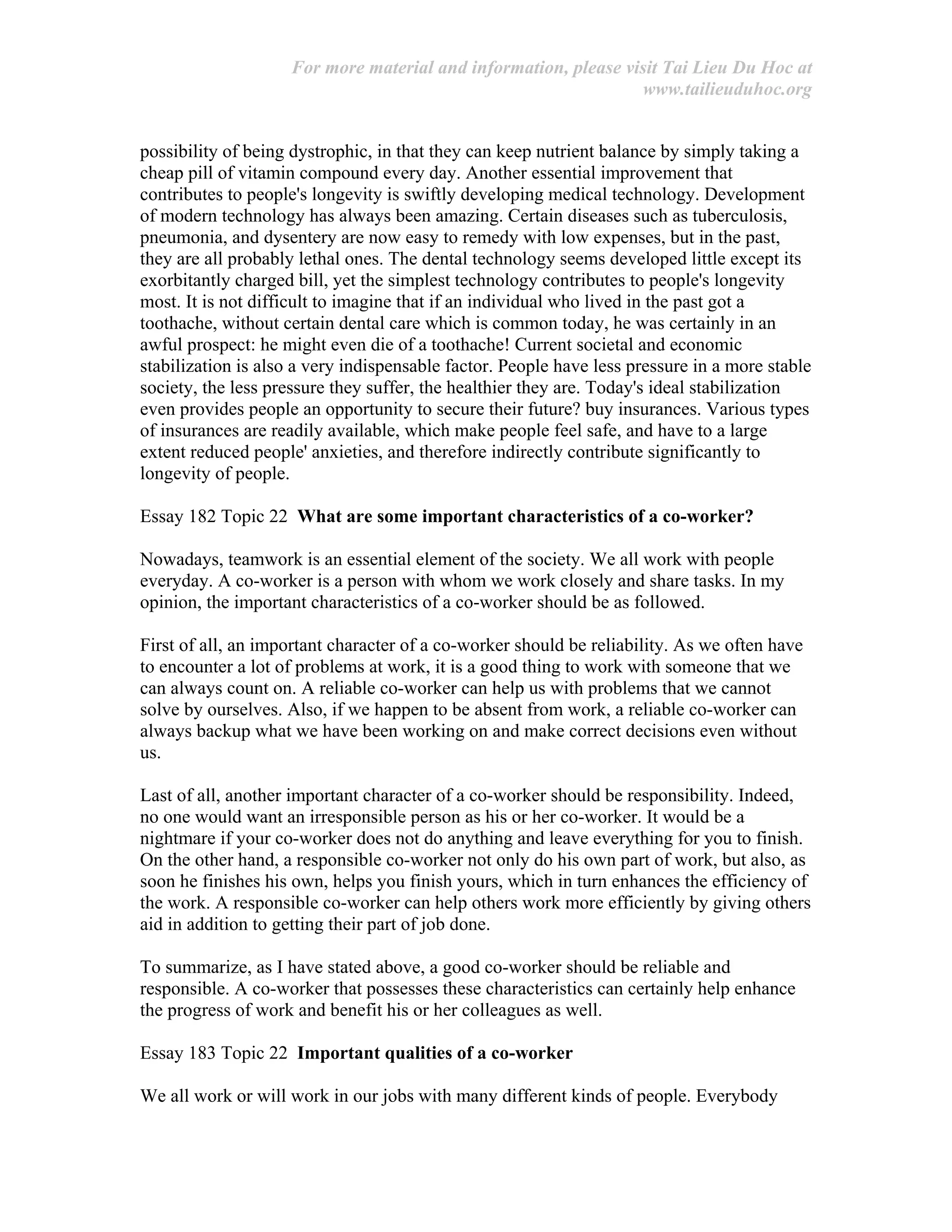 For more material and information, please visit Tai Lieu Du Hoc at
www.tailieuduhoc.org
possibility of being dystrophic, in that they can keep nutrient balance by simply taking a
cheap pill of vitamin compound every day. Another essential improvement that
contributes to people's longevity is swiftly developing medical technology. Development
of modern technology has always been amazing. Certain diseases such as tuberculosis,
pneumonia, and dysentery are now easy to remedy with low expenses, but in the past,
they are all probably lethal ones. The dental technology seems developed little except its
exorbitantly charged bill, yet the simplest technology contributes to people's longevity
most. It is not difficult to imagine that if an individual who lived in the past got a
toothache, without certain dental care which is common today, he was certainly in an
awful prospect: he might even die of a toothache! Current societal and economic
stabilization is also a very indispensable factor. People have less pressure in a more stable
society, the less pressure they suffer, the healthier they are. Today's ideal stabilization
even provides people an opportunity to secure their future? buy insurances. Various types
of insurances are readily available, which make people feel safe, and have to a large
extent reduced people' anxieties, and therefore indirectly contribute significantly to
longevity of people.
Essay 182 Topic 22 What are some important characteristics of a co-worker?
Nowadays, teamwork is an essential element of the society. We all work with people
everyday. A co-worker is a person with whom we work closely and share tasks. In my
opinion, the important characteristics of a co-worker should be as followed.
First of all, an important character of a co-worker should be reliability. As we often have
to encounter a lot of problems at work, it is a good thing to work with someone that we
can always count on. A reliable co-worker can help us with problems that we cannot
solve by ourselves. Also, if we happen to be absent from work, a reliable co-worker can
always backup what we have been working on and make correct decisions even without
us.
Last of all, another important character of a co-worker should be responsibility. Indeed,
no one would want an irresponsible person as his or her co-worker. It would be a
nightmare if your co-worker does not do anything and leave everything for you to finish.
On the other hand, a responsible co-worker not only do his own part of work, but also, as
soon he finishes his own, helps you finish yours, which in turn enhances the efficiency of
the work. A responsible co-worker can help others work more efficiently by giving others
aid in addition to getting their part of job done.
To summarize, as I have stated above, a good co-worker should be reliable and
responsible. A co-worker that possesses these characteristics can certainly help enhance
the progress of work and benefit his or her colleagues as well.
Essay 183 Topic 22 Important qualities of a co-worker
We all work or will work in our jobs with many different kinds of people. Everybody
 
