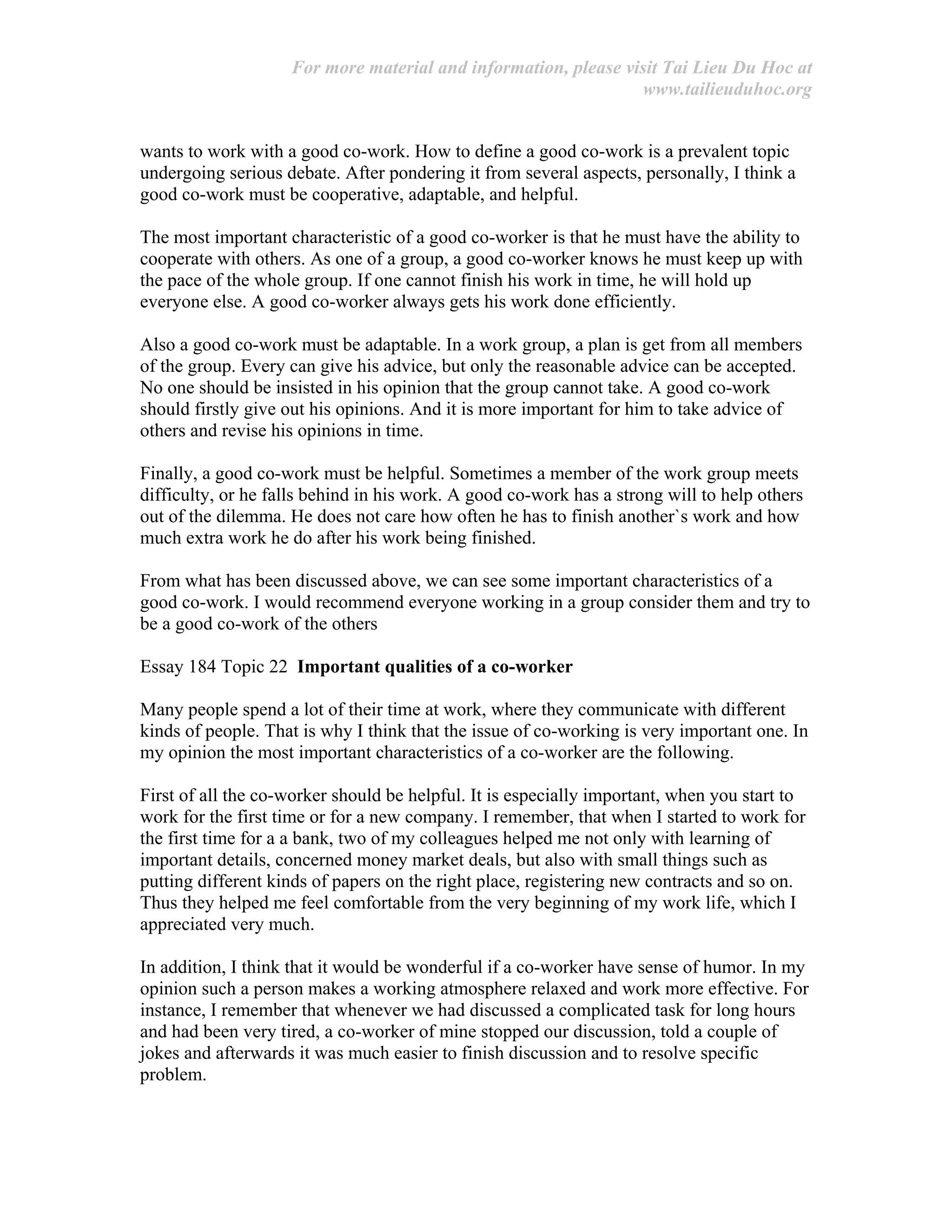 For more material and information, please visit Tai Lieu Du Hoc at
www.tailieuduhoc.org
wants to work with a good co-work. How to define a good co-work is a prevalent topic
undergoing serious debate. After pondering it from several aspects, personally, I think a
good co-work must be cooperative, adaptable, and helpful.
The most important characteristic of a good co-worker is that he must have the ability to
cooperate with others. As one of a group, a good co-worker knows he must keep up with
the pace of the whole group. If one cannot finish his work in time, he will hold up
everyone else. A good co-worker always gets his work done efficiently.
Also a good co-work must be adaptable. In a work group, a plan is get from all members
of the group. Every can give his advice, but only the reasonable advice can be accepted.
No one should be insisted in his opinion that the group cannot take. A good co-work
should firstly give out his opinions. And it is more important for him to take advice of
others and revise his opinions in time.
Finally, a good co-work must be helpful. Sometimes a member of the work group meets
difficulty, or he falls behind in his work. A good co-work has a strong will to help others
out of the dilemma. He does not care how often he has to finish another`s work and how
much extra work he do after his work being finished.
From what has been discussed above, we can see some important characteristics of a
good co-work. I would recommend everyone working in a group consider them and try to
be a good co-work of the others
Essay 184 Topic 22 Important qualities of a co-worker
Many people spend a lot of their time at work, where they communicate with different
kinds of people. That is why I think that the issue of co-working is very important one. In
my opinion the most important characteristics of a co-worker are the following.
First of all the co-worker should be helpful. It is especially important, when you start to
work for the first time or for a new company. I remember, that when I started to work for
the first time for a a bank, two of my colleagues helped me not only with learning of
important details, concerned money market deals, but also with small things such as
putting different kinds of papers on the right place, registering new contracts and so on.
Thus they helped me feel comfortable from the very beginning of my work life, which I
appreciated very much.
In addition, I think that it would be wonderful if a co-worker have sense of humor. In my
opinion such a person makes a working atmosphere relaxed and work more effective. For
instance, I remember that whenever we had discussed a complicated task for long hours
and had been very tired, a co-worker of mine stopped our discussion, told a couple of
jokes and afterwards it was much easier to finish discussion and to resolve specific
problem.
 