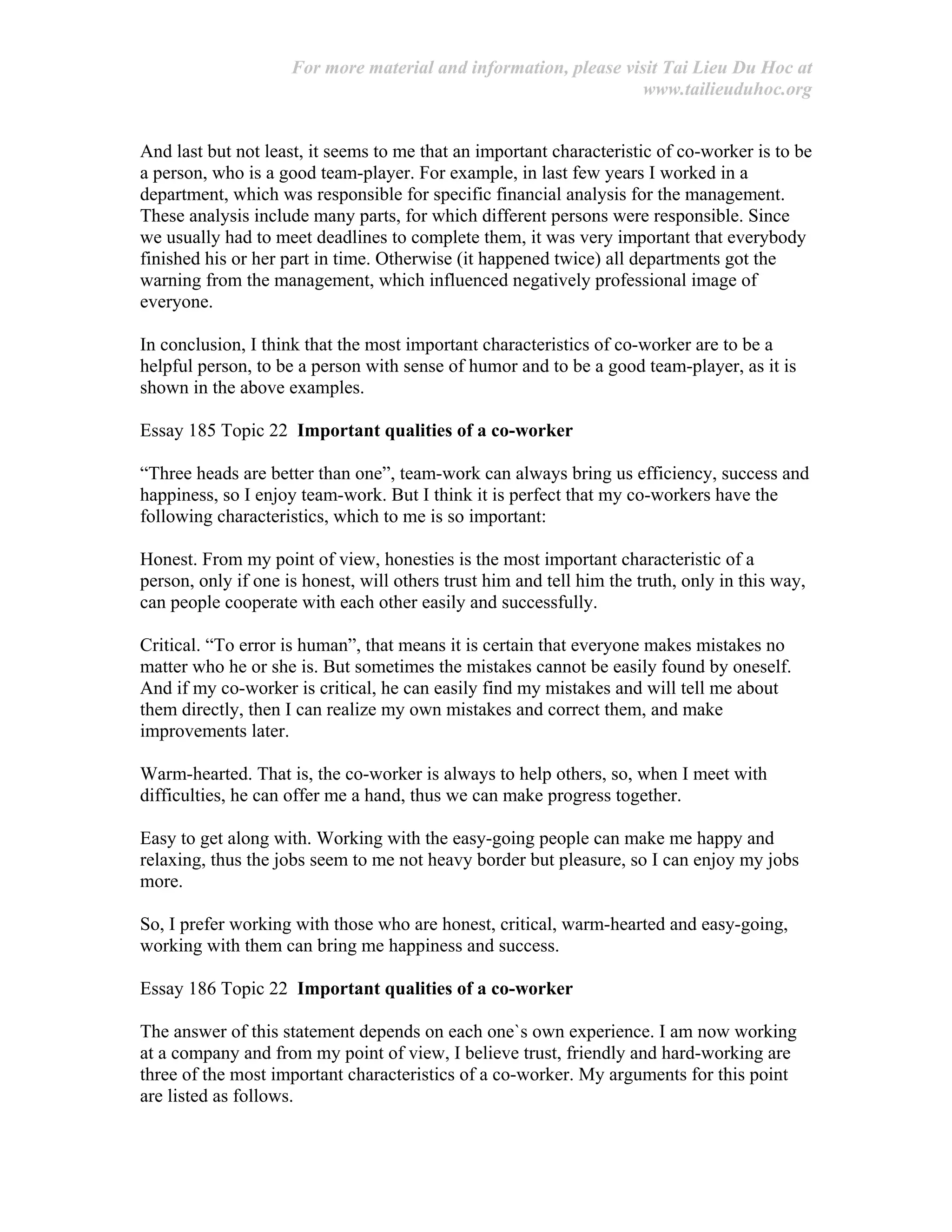 For more material and information, please visit Tai Lieu Du Hoc at
www.tailieuduhoc.org
And last but not least, it seems to me that an important characteristic of co-worker is to be
a person, who is a good team-player. For example, in last few years I worked in a
department, which was responsible for specific financial analysis for the management.
These analysis include many parts, for which different persons were responsible. Since
we usually had to meet deadlines to complete them, it was very important that everybody
finished his or her part in time. Otherwise (it happened twice) all departments got the
warning from the management, which influenced negatively professional image of
everyone.
In conclusion, I think that the most important characteristics of co-worker are to be a
helpful person, to be a person with sense of humor and to be a good team-player, as it is
shown in the above examples.
Essay 185 Topic 22 Important qualities of a co-worker
“Three heads are better than one”, team-work can always bring us efficiency, success and
happiness, so I enjoy team-work. But I think it is perfect that my co-workers have the
following characteristics, which to me is so important:
Honest. From my point of view, honesties is the most important characteristic of a
person, only if one is honest, will others trust him and tell him the truth, only in this way,
can people cooperate with each other easily and successfully.
Critical. “To error is human”, that means it is certain that everyone makes mistakes no
matter who he or she is. But sometimes the mistakes cannot be easily found by oneself.
And if my co-worker is critical, he can easily find my mistakes and will tell me about
them directly, then I can realize my own mistakes and correct them, and make
improvements later.
Warm-hearted. That is, the co-worker is always to help others, so, when I meet with
difficulties, he can offer me a hand, thus we can make progress together.
Easy to get along with. Working with the easy-going people can make me happy and
relaxing, thus the jobs seem to me not heavy border but pleasure, so I can enjoy my jobs
more.
So, I prefer working with those who are honest, critical, warm-hearted and easy-going,
working with them can bring me happiness and success.
Essay 186 Topic 22 Important qualities of a co-worker
The answer of this statement depends on each one`s own experience. I am now working
at a company and from my point of view, I believe trust, friendly and hard-working are
three of the most important characteristics of a co-worker. My arguments for this point
are listed as follows.
 