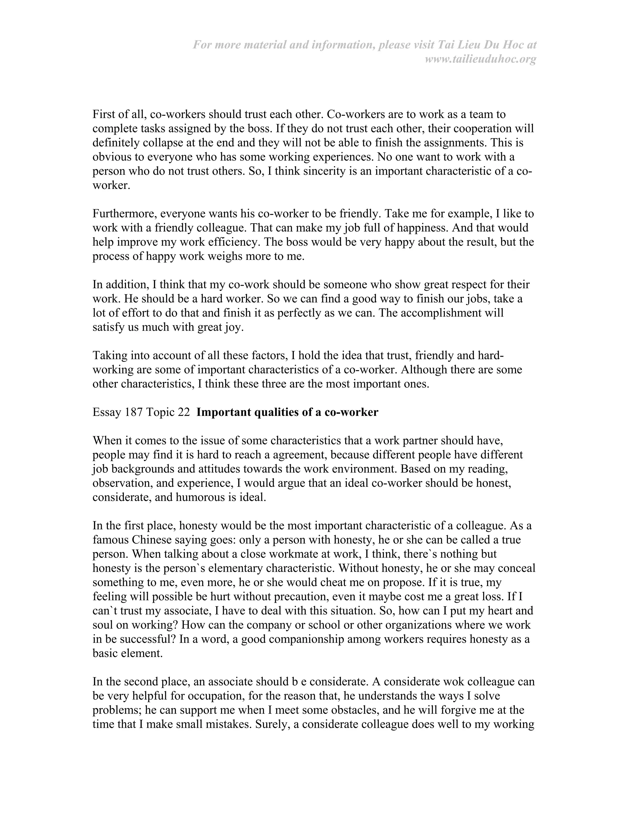 For more material and information, please visit Tai Lieu Du Hoc at
www.tailieuduhoc.org
First of all, co-workers should trust each other. Co-workers are to work as a team to
complete tasks assigned by the boss. If they do not trust each other, their cooperation will
definitely collapse at the end and they will not be able to finish the assignments. This is
obvious to everyone who has some working experiences. No one want to work with a
person who do not trust others. So, I think sincerity is an important characteristic of a co-
worker.
Furthermore, everyone wants his co-worker to be friendly. Take me for example, I like to
work with a friendly colleague. That can make my job full of happiness. And that would
help improve my work efficiency. The boss would be very happy about the result, but the
process of happy work weighs more to me.
In addition, I think that my co-work should be someone who show great respect for their
work. He should be a hard worker. So we can find a good way to finish our jobs, take a
lot of effort to do that and finish it as perfectly as we can. The accomplishment will
satisfy us much with great joy.
Taking into account of all these factors, I hold the idea that trust, friendly and hard-
working are some of important characteristics of a co-worker. Although there are some
other characteristics, I think these three are the most important ones.
Essay 187 Topic 22 Important qualities of a co-worker
When it comes to the issue of some characteristics that a work partner should have,
people may find it is hard to reach a agreement, because different people have different
job backgrounds and attitudes towards the work environment. Based on my reading,
observation, and experience, I would argue that an ideal co-worker should be honest,
considerate, and humorous is ideal.
In the first place, honesty would be the most important characteristic of a colleague. As a
famous Chinese saying goes: only a person with honesty, he or she can be called a true
person. When talking about a close workmate at work, I think, there`s nothing but
honesty is the person`s elementary characteristic. Without honesty, he or she may conceal
something to me, even more, he or she would cheat me on propose. If it is true, my
feeling will possible be hurt without precaution, even it maybe cost me a great loss. If I
can`t trust my associate, I have to deal with this situation. So, how can I put my heart and
soul on working? How can the company or school or other organizations where we work
in be successful? In a word, a good companionship among workers requires honesty as a
basic element.
In the second place, an associate should b e considerate. A considerate wok colleague can
be very helpful for occupation, for the reason that, he understands the ways I solve
problems; he can support me when I meet some obstacles, and he will forgive me at the
time that I make small mistakes. Surely, a considerate colleague does well to my working
 