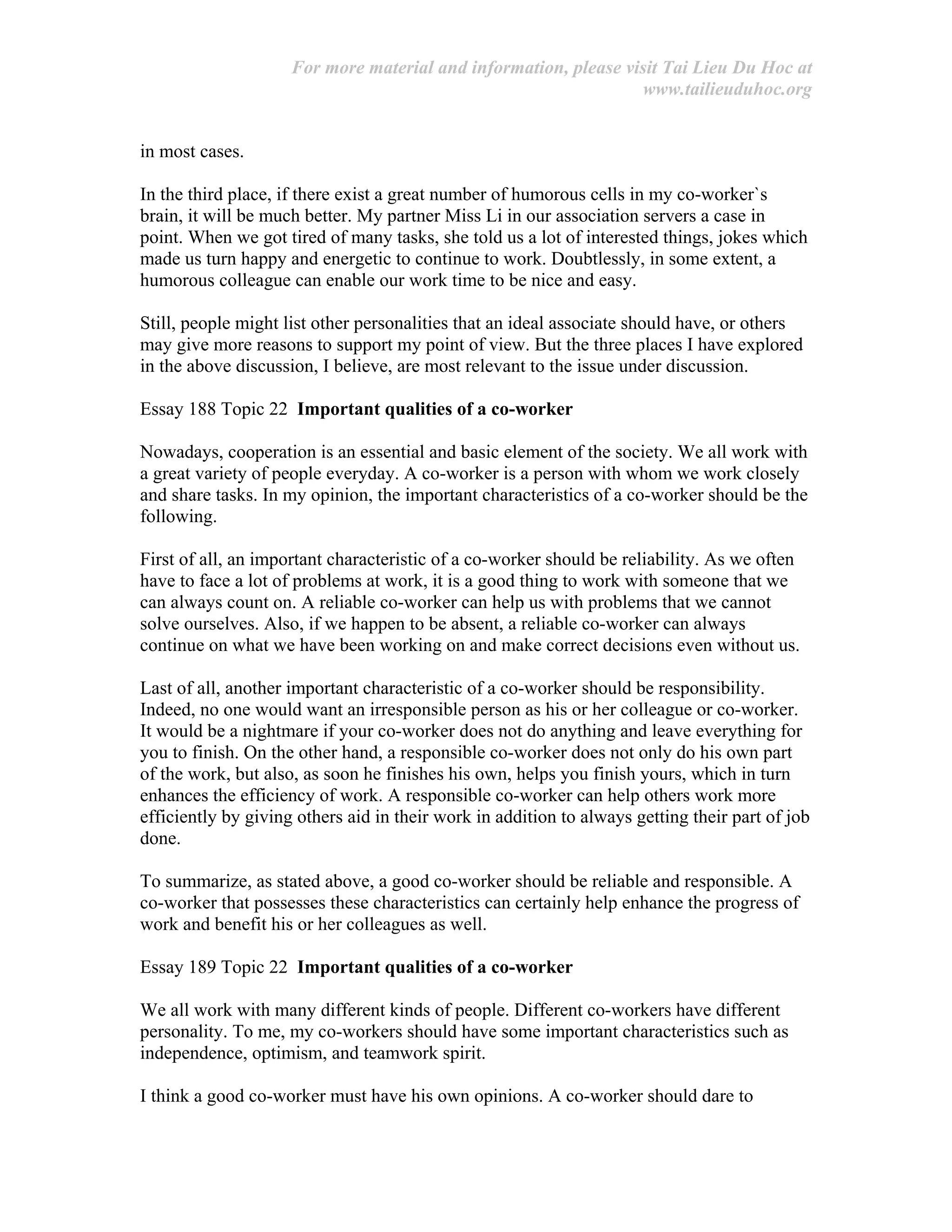 For more material and information, please visit Tai Lieu Du Hoc at
www.tailieuduhoc.org
in most cases.
In the third place, if there exist a great number of humorous cells in my co-worker`s
brain, it will be much better. My partner Miss Li in our association servers a case in
point. When we got tired of many tasks, she told us a lot of interested things, jokes which
made us turn happy and energetic to continue to work. Doubtlessly, in some extent, a
humorous colleague can enable our work time to be nice and easy.
Still, people might list other personalities that an ideal associate should have, or others
may give more reasons to support my point of view. But the three places I have explored
in the above discussion, I believe, are most relevant to the issue under discussion.
Essay 188 Topic 22 Important qualities of a co-worker
Nowadays, cooperation is an essential and basic element of the society. We all work with
a great variety of people everyday. A co-worker is a person with whom we work closely
and share tasks. In my opinion, the important characteristics of a co-worker should be the
following.
First of all, an important characteristic of a co-worker should be reliability. As we often
have to face a lot of problems at work, it is a good thing to work with someone that we
can always count on. A reliable co-worker can help us with problems that we cannot
solve ourselves. Also, if we happen to be absent, a reliable co-worker can always
continue on what we have been working on and make correct decisions even without us.
Last of all, another important characteristic of a co-worker should be responsibility.
Indeed, no one would want an irresponsible person as his or her colleague or co-worker.
It would be a nightmare if your co-worker does not do anything and leave everything for
you to finish. On the other hand, a responsible co-worker does not only do his own part
of the work, but also, as soon he finishes his own, helps you finish yours, which in turn
enhances the efficiency of work. A responsible co-worker can help others work more
efficiently by giving others aid in their work in addition to always getting their part of job
done.
To summarize, as stated above, a good co-worker should be reliable and responsible. A
co-worker that possesses these characteristics can certainly help enhance the progress of
work and benefit his or her colleagues as well.
Essay 189 Topic 22 Important qualities of a co-worker
We all work with many different kinds of people. Different co-workers have different
personality. To me, my co-workers should have some important characteristics such as
independence, optimism, and teamwork spirit.
I think a good co-worker must have his own opinions. A co-worker should dare to
 