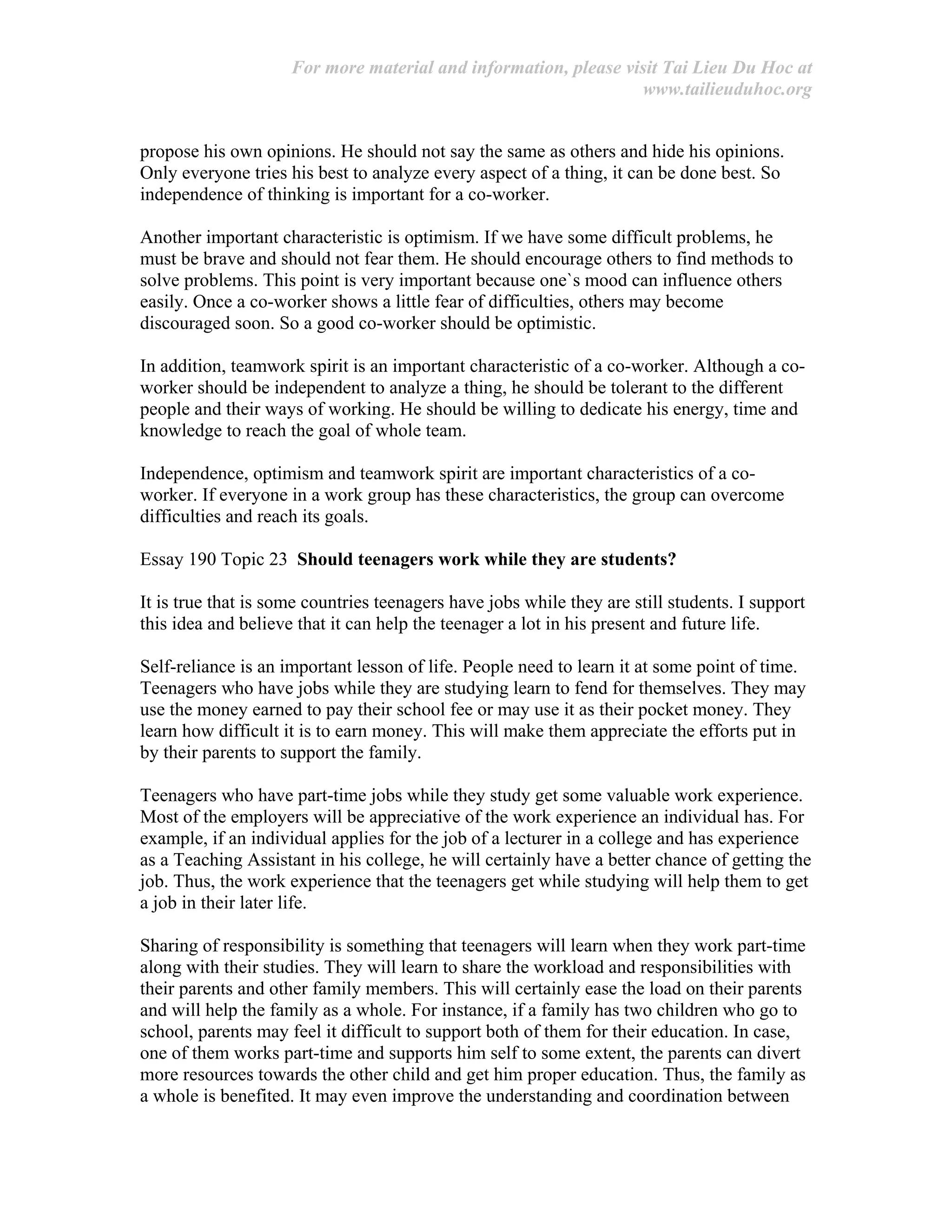 For more material and information, please visit Tai Lieu Du Hoc at
www.tailieuduhoc.org
propose his own opinions. He should not say the same as others and hide his opinions.
Only everyone tries his best to analyze every aspect of a thing, it can be done best. So
independence of thinking is important for a co-worker.
Another important characteristic is optimism. If we have some difficult problems, he
must be brave and should not fear them. He should encourage others to find methods to
solve problems. This point is very important because one`s mood can influence others
easily. Once a co-worker shows a little fear of difficulties, others may become
discouraged soon. So a good co-worker should be optimistic.
In addition, teamwork spirit is an important characteristic of a co-worker. Although a co-
worker should be independent to analyze a thing, he should be tolerant to the different
people and their ways of working. He should be willing to dedicate his energy, time and
knowledge to reach the goal of whole team.
Independence, optimism and teamwork spirit are important characteristics of a co-
worker. If everyone in a work group has these characteristics, the group can overcome
difficulties and reach its goals.
Essay 190 Topic 23 Should teenagers work while they are students?
It is true that is some countries teenagers have jobs while they are still students. I support
this idea and believe that it can help the teenager a lot in his present and future life.
Self-reliance is an important lesson of life. People need to learn it at some point of time.
Teenagers who have jobs while they are studying learn to fend for themselves. They may
use the money earned to pay their school fee or may use it as their pocket money. They
learn how difficult it is to earn money. This will make them appreciate the efforts put in
by their parents to support the family.
Teenagers who have part-time jobs while they study get some valuable work experience.
Most of the employers will be appreciative of the work experience an individual has. For
example, if an individual applies for the job of a lecturer in a college and has experience
as a Teaching Assistant in his college, he will certainly have a better chance of getting the
job. Thus, the work experience that the teenagers get while studying will help them to get
a job in their later life.
Sharing of responsibility is something that teenagers will learn when they work part-time
along with their studies. They will learn to share the workload and responsibilities with
their parents and other family members. This will certainly ease the load on their parents
and will help the family as a whole. For instance, if a family has two children who go to
school, parents may feel it difficult to support both of them for their education. In case,
one of them works part-time and supports him self to some extent, the parents can divert
more resources towards the other child and get him proper education. Thus, the family as
a whole is benefited. It may even improve the understanding and coordination between
 