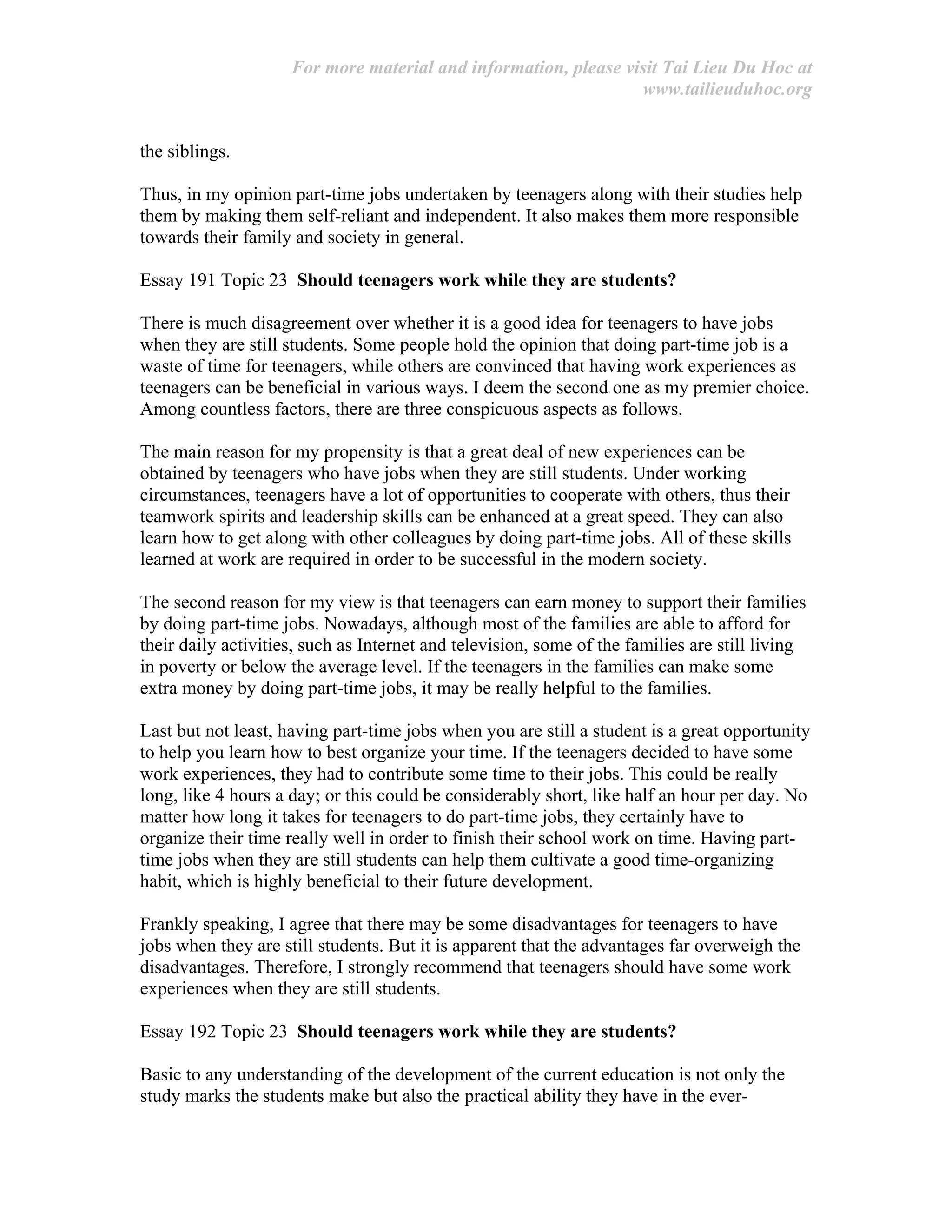 For more material and information, please visit Tai Lieu Du Hoc at
www.tailieuduhoc.org
the siblings.
Thus, in my opinion part-time jobs undertaken by teenagers along with their studies help
them by making them self-reliant and independent. It also makes them more responsible
towards their family and society in general.
Essay 191 Topic 23 Should teenagers work while they are students?
There is much disagreement over whether it is a good idea for teenagers to have jobs
when they are still students. Some people hold the opinion that doing part-time job is a
waste of time for teenagers, while others are convinced that having work experiences as
teenagers can be beneficial in various ways. I deem the second one as my premier choice.
Among countless factors, there are three conspicuous aspects as follows.
The main reason for my propensity is that a great deal of new experiences can be
obtained by teenagers who have jobs when they are still students. Under working
circumstances, teenagers have a lot of opportunities to cooperate with others, thus their
teamwork spirits and leadership skills can be enhanced at a great speed. They can also
learn how to get along with other colleagues by doing part-time jobs. All of these skills
learned at work are required in order to be successful in the modern society.
The second reason for my view is that teenagers can earn money to support their families
by doing part-time jobs. Nowadays, although most of the families are able to afford for
their daily activities, such as Internet and television, some of the families are still living
in poverty or below the average level. If the teenagers in the families can make some
extra money by doing part-time jobs, it may be really helpful to the families.
Last but not least, having part-time jobs when you are still a student is a great opportunity
to help you learn how to best organize your time. If the teenagers decided to have some
work experiences, they had to contribute some time to their jobs. This could be really
long, like 4 hours a day; or this could be considerably short, like half an hour per day. No
matter how long it takes for teenagers to do part-time jobs, they certainly have to
organize their time really well in order to finish their school work on time. Having part-
time jobs when they are still students can help them cultivate a good time-organizing
habit, which is highly beneficial to their future development.
Frankly speaking, I agree that there may be some disadvantages for teenagers to have
jobs when they are still students. But it is apparent that the advantages far overweigh the
disadvantages. Therefore, I strongly recommend that teenagers should have some work
experiences when they are still students.
Essay 192 Topic 23 Should teenagers work while they are students?
Basic to any understanding of the development of the current education is not only the
study marks the students make but also the practical ability they have in the ever-
 