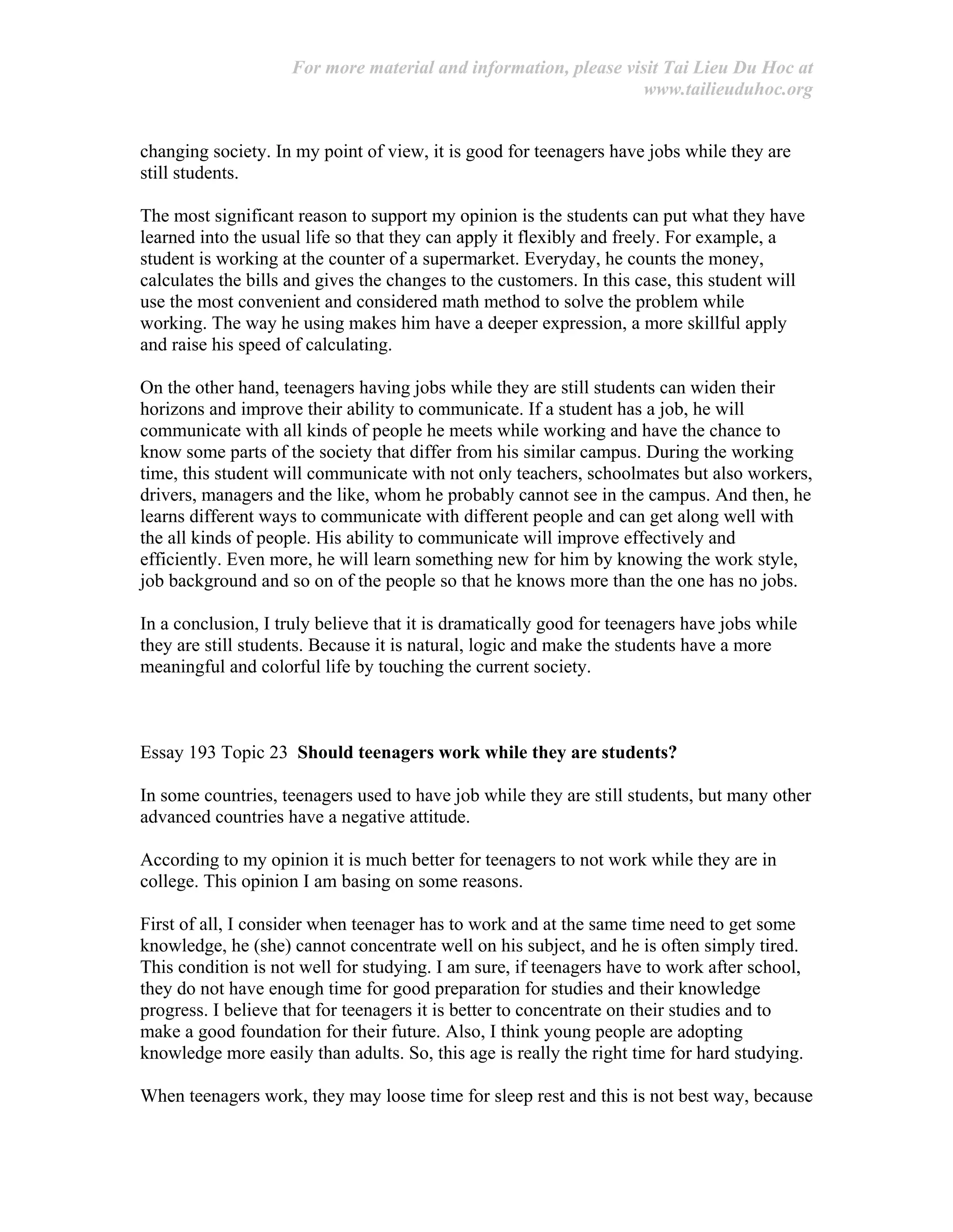 For more material and information, please visit Tai Lieu Du Hoc at
www.tailieuduhoc.org
changing society. In my point of view, it is good for teenagers have jobs while they are
still students.
The most significant reason to support my opinion is the students can put what they have
learned into the usual life so that they can apply it flexibly and freely. For example, a
student is working at the counter of a supermarket. Everyday, he counts the money,
calculates the bills and gives the changes to the customers. In this case, this student will
use the most convenient and considered math method to solve the problem while
working. The way he using makes him have a deeper expression, a more skillful apply
and raise his speed of calculating.
On the other hand, teenagers having jobs while they are still students can widen their
horizons and improve their ability to communicate. If a student has a job, he will
communicate with all kinds of people he meets while working and have the chance to
know some parts of the society that differ from his similar campus. During the working
time, this student will communicate with not only teachers, schoolmates but also workers,
drivers, managers and the like, whom he probably cannot see in the campus. And then, he
learns different ways to communicate with different people and can get along well with
the all kinds of people. His ability to communicate will improve effectively and
efficiently. Even more, he will learn something new for him by knowing the work style,
job background and so on of the people so that he knows more than the one has no jobs.
In a conclusion, I truly believe that it is dramatically good for teenagers have jobs while
they are still students. Because it is natural, logic and make the students have a more
meaningful and colorful life by touching the current society.
Essay 193 Topic 23 Should teenagers work while they are students?
In some countries, teenagers used to have job while they are still students, but many other
advanced countries have a negative attitude.
According to my opinion it is much better for teenagers to not work while they are in
college. This opinion I am basing on some reasons.
First of all, I consider when teenager has to work and at the same time need to get some
knowledge, he (she) cannot concentrate well on his subject, and he is often simply tired.
This condition is not well for studying. I am sure, if teenagers have to work after school,
they do not have enough time for good preparation for studies and their knowledge
progress. I believe that for teenagers it is better to concentrate on their studies and to
make a good foundation for their future. Also, I think young people are adopting
knowledge more easily than adults. So, this age is really the right time for hard studying.
When teenagers work, they may loose time for sleep rest and this is not best way, because
 