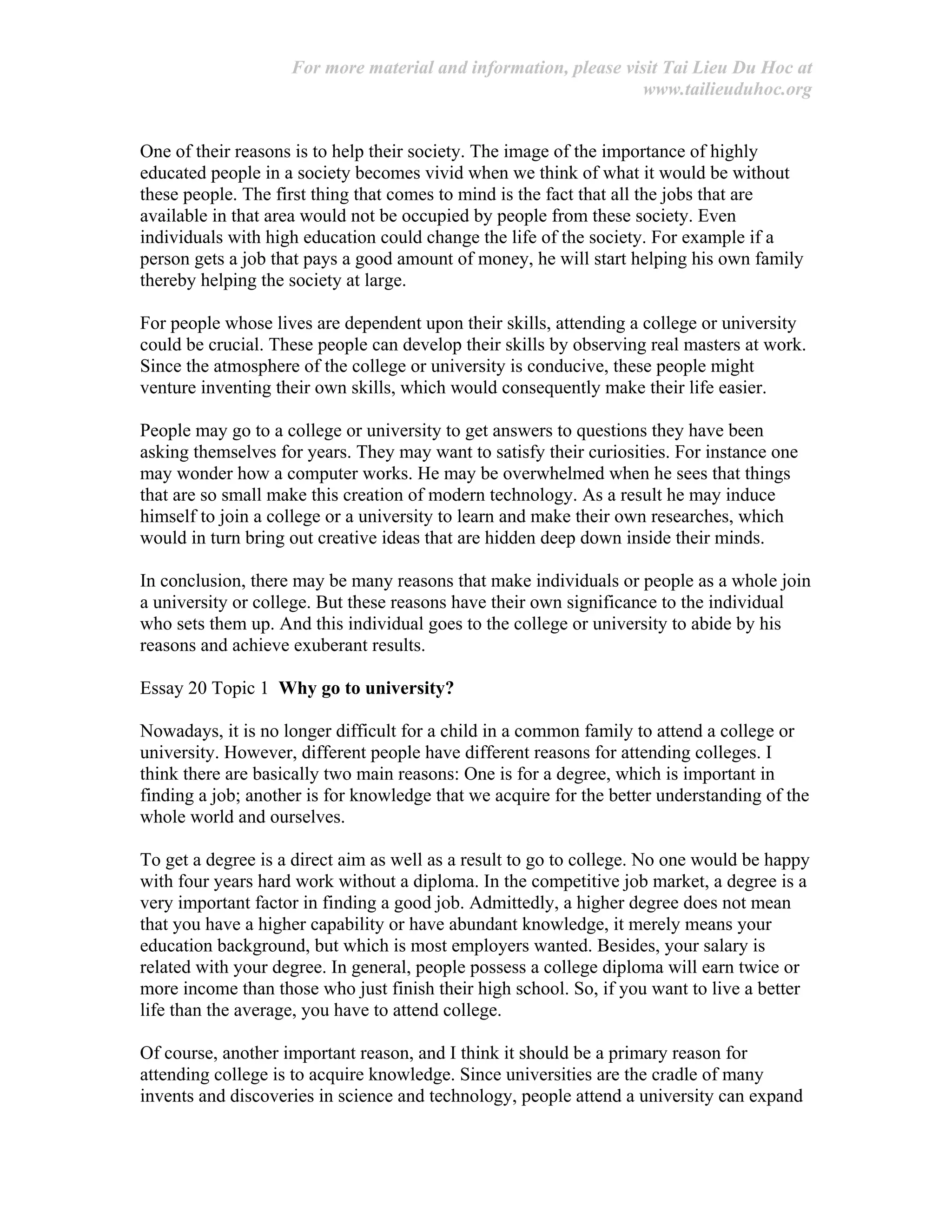 For more material and information, please visit Tai Lieu Du Hoc at
www.tailieuduhoc.org
One of their reasons is to help their society. The image of the importance of highly
educated people in a society becomes vivid when we think of what it would be without
these people. The first thing that comes to mind is the fact that all the jobs that are
available in that area would not be occupied by people from these society. Even
individuals with high education could change the life of the society. For example if a
person gets a job that pays a good amount of money, he will start helping his own family
thereby helping the society at large.
For people whose lives are dependent upon their skills, attending a college or university
could be crucial. These people can develop their skills by observing real masters at work.
Since the atmosphere of the college or university is conducive, these people might
venture inventing their own skills, which would consequently make their life easier.
People may go to a college or university to get answers to questions they have been
asking themselves for years. They may want to satisfy their curiosities. For instance one
may wonder how a computer works. He may be overwhelmed when he sees that things
that are so small make this creation of modern technology. As a result he may induce
himself to join a college or a university to learn and make their own researches, which
would in turn bring out creative ideas that are hidden deep down inside their minds.
In conclusion, there may be many reasons that make individuals or people as a whole join
a university or college. But these reasons have their own significance to the individual
who sets them up. And this individual goes to the college or university to abide by his
reasons and achieve exuberant results.
Essay 20 Topic 1 Why go to university?
Nowadays, it is no longer difficult for a child in a common family to attend a college or
university. However, different people have different reasons for attending colleges. I
think there are basically two main reasons: One is for a degree, which is important in
finding a job; another is for knowledge that we acquire for the better understanding of the
whole world and ourselves.
To get a degree is a direct aim as well as a result to go to college. No one would be happy
with four years hard work without a diploma. In the competitive job market, a degree is a
very important factor in finding a good job. Admittedly, a higher degree does not mean
that you have a higher capability or have abundant knowledge, it merely means your
education background, but which is most employers wanted. Besides, your salary is
related with your degree. In general, people possess a college diploma will earn twice or
more income than those who just finish their high school. So, if you want to live a better
life than the average, you have to attend college.
Of course, another important reason, and I think it should be a primary reason for
attending college is to acquire knowledge. Since universities are the cradle of many
invents and discoveries in science and technology, people attend a university can expand
 