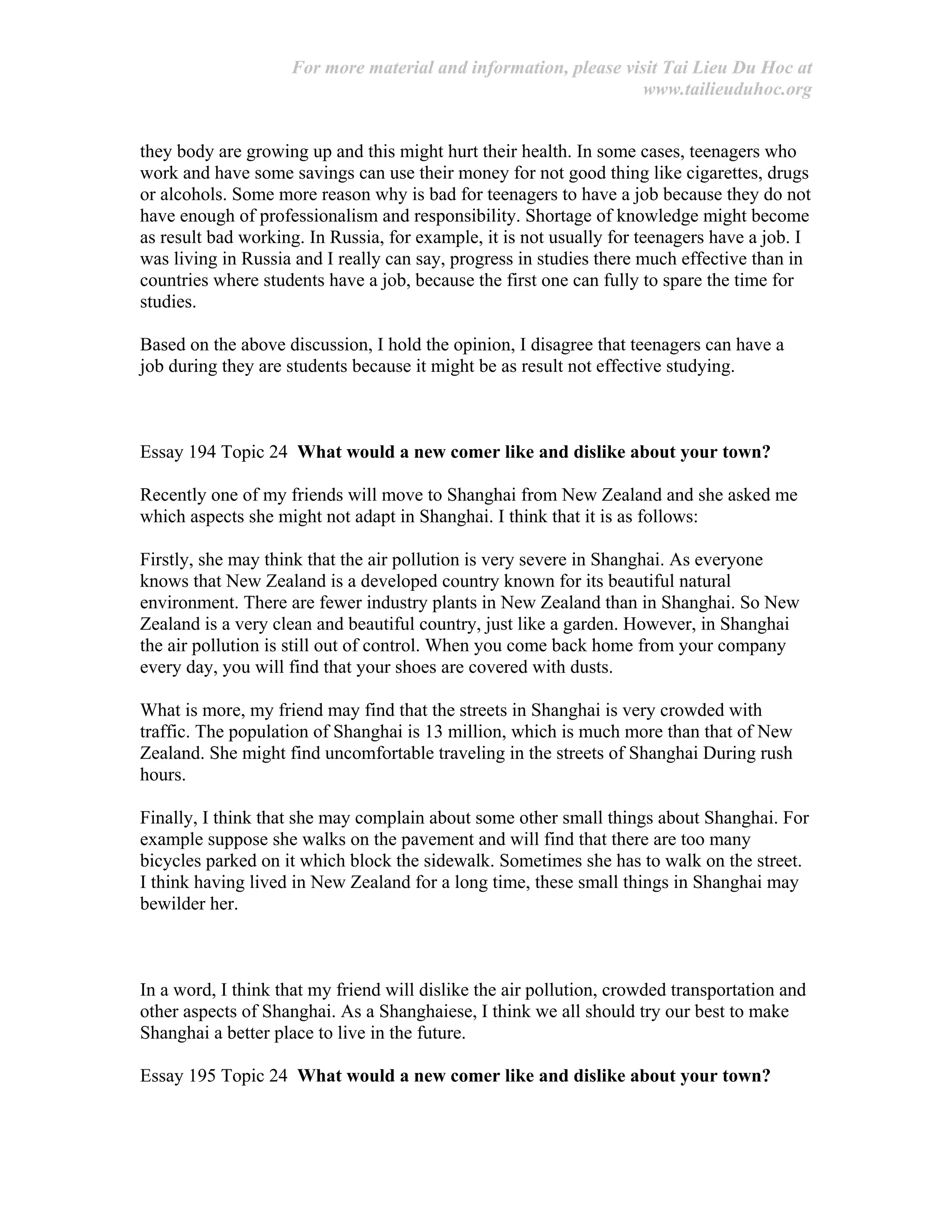 For more material and information, please visit Tai Lieu Du Hoc at
www.tailieuduhoc.org
they body are growing up and this might hurt their health. In some cases, teenagers who
work and have some savings can use their money for not good thing like cigarettes, drugs
or alcohols. Some more reason why is bad for teenagers to have a job because they do not
have enough of professionalism and responsibility. Shortage of knowledge might become
as result bad working. In Russia, for example, it is not usually for teenagers have a job. I
was living in Russia and I really can say, progress in studies there much effective than in
countries where students have a job, because the first one can fully to spare the time for
studies.
Based on the above discussion, I hold the opinion, I disagree that teenagers can have a
job during they are students because it might be as result not effective studying.
Essay 194 Topic 24 What would a new comer like and dislike about your town?
Recently one of my friends will move to Shanghai from New Zealand and she asked me
which aspects she might not adapt in Shanghai. I think that it is as follows:
Firstly, she may think that the air pollution is very severe in Shanghai. As everyone
knows that New Zealand is a developed country known for its beautiful natural
environment. There are fewer industry plants in New Zealand than in Shanghai. So New
Zealand is a very clean and beautiful country, just like a garden. However, in Shanghai
the air pollution is still out of control. When you come back home from your company
every day, you will find that your shoes are covered with dusts.
What is more, my friend may find that the streets in Shanghai is very crowded with
traffic. The population of Shanghai is 13 million, which is much more than that of New
Zealand. She might find uncomfortable traveling in the streets of Shanghai During rush
hours.
Finally, I think that she may complain about some other small things about Shanghai. For
example suppose she walks on the pavement and will find that there are too many
bicycles parked on it which block the sidewalk. Sometimes she has to walk on the street.
I think having lived in New Zealand for a long time, these small things in Shanghai may
bewilder her.
In a word, I think that my friend will dislike the air pollution, crowded transportation and
other aspects of Shanghai. As a Shanghaiese, I think we all should try our best to make
Shanghai a better place to live in the future.
Essay 195 Topic 24 What would a new comer like and dislike about your town?
 