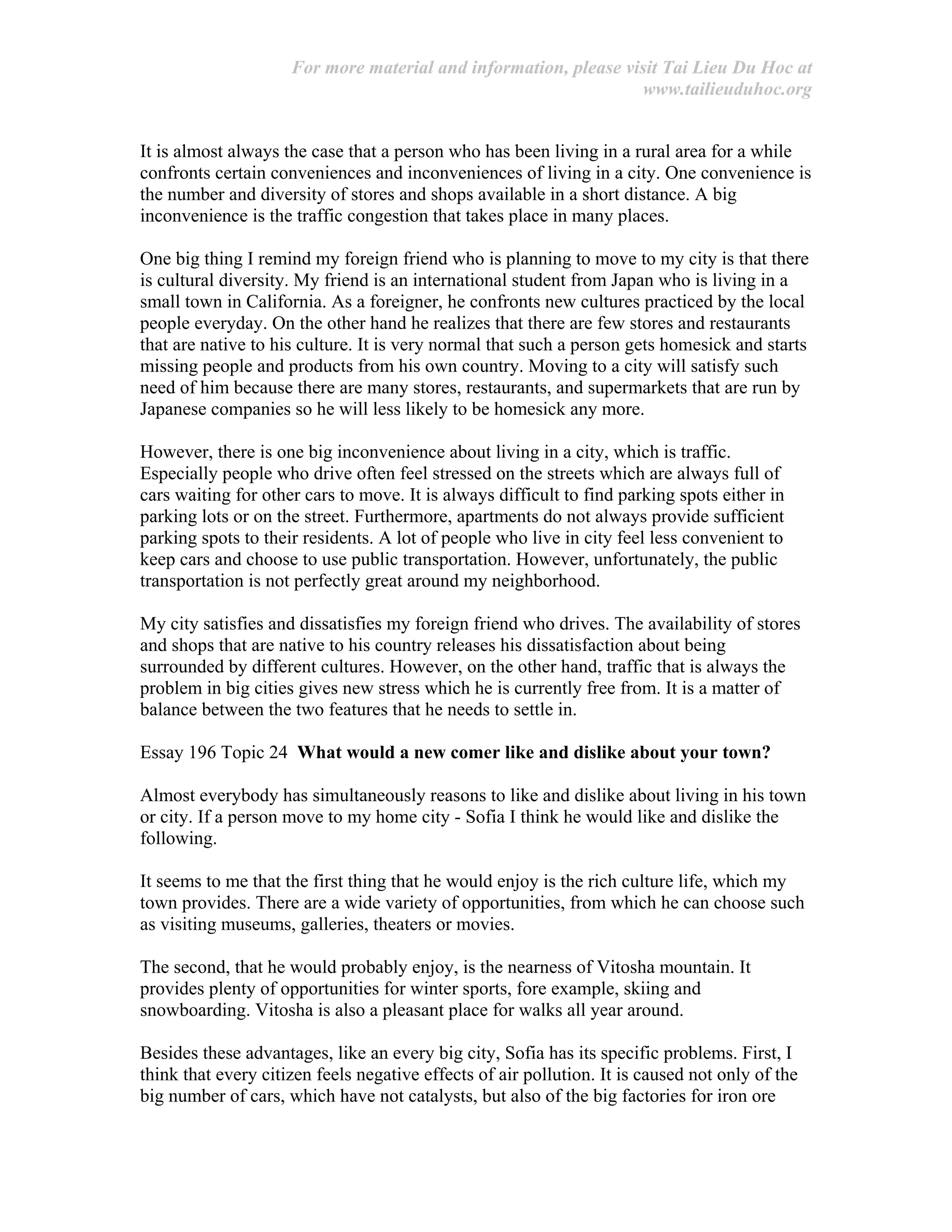 For more material and information, please visit Tai Lieu Du Hoc at
www.tailieuduhoc.org
It is almost always the case that a person who has been living in a rural area for a while
confronts certain conveniences and inconveniences of living in a city. One convenience is
the number and diversity of stores and shops available in a short distance. A big
inconvenience is the traffic congestion that takes place in many places.
One big thing I remind my foreign friend who is planning to move to my city is that there
is cultural diversity. My friend is an international student from Japan who is living in a
small town in California. As a foreigner, he confronts new cultures practiced by the local
people everyday. On the other hand he realizes that there are few stores and restaurants
that are native to his culture. It is very normal that such a person gets homesick and starts
missing people and products from his own country. Moving to a city will satisfy such
need of him because there are many stores, restaurants, and supermarkets that are run by
Japanese companies so he will less likely to be homesick any more.
However, there is one big inconvenience about living in a city, which is traffic.
Especially people who drive often feel stressed on the streets which are always full of
cars waiting for other cars to move. It is always difficult to find parking spots either in
parking lots or on the street. Furthermore, apartments do not always provide sufficient
parking spots to their residents. A lot of people who live in city feel less convenient to
keep cars and choose to use public transportation. However, unfortunately, the public
transportation is not perfectly great around my neighborhood.
My city satisfies and dissatisfies my foreign friend who drives. The availability of stores
and shops that are native to his country releases his dissatisfaction about being
surrounded by different cultures. However, on the other hand, traffic that is always the
problem in big cities gives new stress which he is currently free from. It is a matter of
balance between the two features that he needs to settle in.
Essay 196 Topic 24 What would a new comer like and dislike about your town?
Almost everybody has simultaneously reasons to like and dislike about living in his town
or city. If a person move to my home city - Sofia I think he would like and dislike the
following.
It seems to me that the first thing that he would enjoy is the rich culture life, which my
town provides. There are a wide variety of opportunities, from which he can choose such
as visiting museums, galleries, theaters or movies.
The second, that he would probably enjoy, is the nearness of Vitosha mountain. It
provides plenty of opportunities for winter sports, fore example, skiing and
snowboarding. Vitosha is also a pleasant place for walks all year around.
Besides these advantages, like an every big city, Sofia has its specific problems. First, I
think that every citizen feels negative effects of air pollution. It is caused not only of the
big number of cars, which have not catalysts, but also of the big factories for iron ore
 