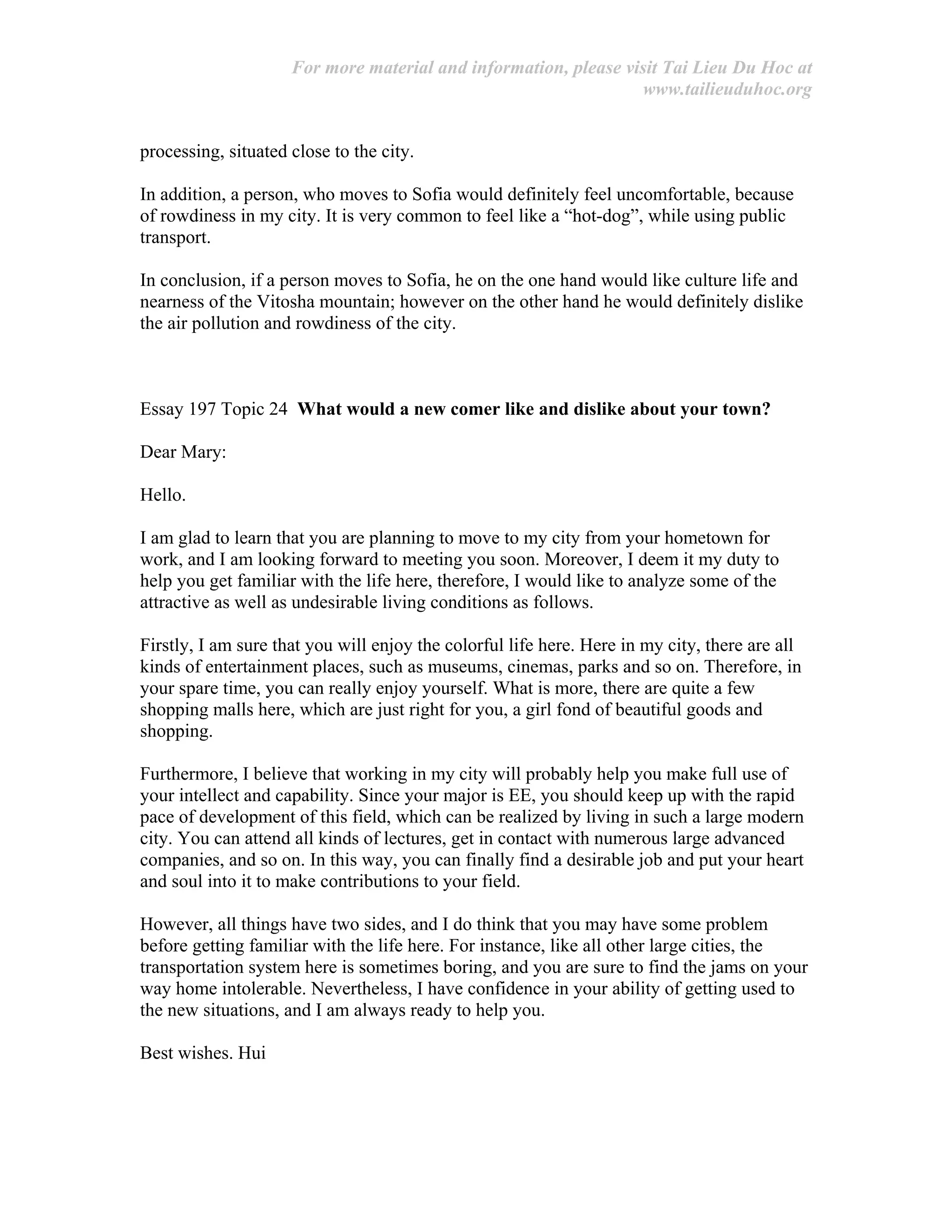 For more material and information, please visit Tai Lieu Du Hoc at
www.tailieuduhoc.org
processing, situated close to the city.
In addition, a person, who moves to Sofia would definitely feel uncomfortable, because
of rowdiness in my city. It is very common to feel like a “hot-dog”, while using public
transport.
In conclusion, if a person moves to Sofia, he on the one hand would like culture life and
nearness of the Vitosha mountain; however on the other hand he would definitely dislike
the air pollution and rowdiness of the city.
Essay 197 Topic 24 What would a new comer like and dislike about your town?
Dear Mary:
Hello.
I am glad to learn that you are planning to move to my city from your hometown for
work, and I am looking forward to meeting you soon. Moreover, I deem it my duty to
help you get familiar with the life here, therefore, I would like to analyze some of the
attractive as well as undesirable living conditions as follows.
Firstly, I am sure that you will enjoy the colorful life here. Here in my city, there are all
kinds of entertainment places, such as museums, cinemas, parks and so on. Therefore, in
your spare time, you can really enjoy yourself. What is more, there are quite a few
shopping malls here, which are just right for you, a girl fond of beautiful goods and
shopping.
Furthermore, I believe that working in my city will probably help you make full use of
your intellect and capability. Since your major is EE, you should keep up with the rapid
pace of development of this field, which can be realized by living in such a large modern
city. You can attend all kinds of lectures, get in contact with numerous large advanced
companies, and so on. In this way, you can finally find a desirable job and put your heart
and soul into it to make contributions to your field.
However, all things have two sides, and I do think that you may have some problem
before getting familiar with the life here. For instance, like all other large cities, the
transportation system here is sometimes boring, and you are sure to find the jams on your
way home intolerable. Nevertheless, I have confidence in your ability of getting used to
the new situations, and I am always ready to help you.
Best wishes. Hui
 