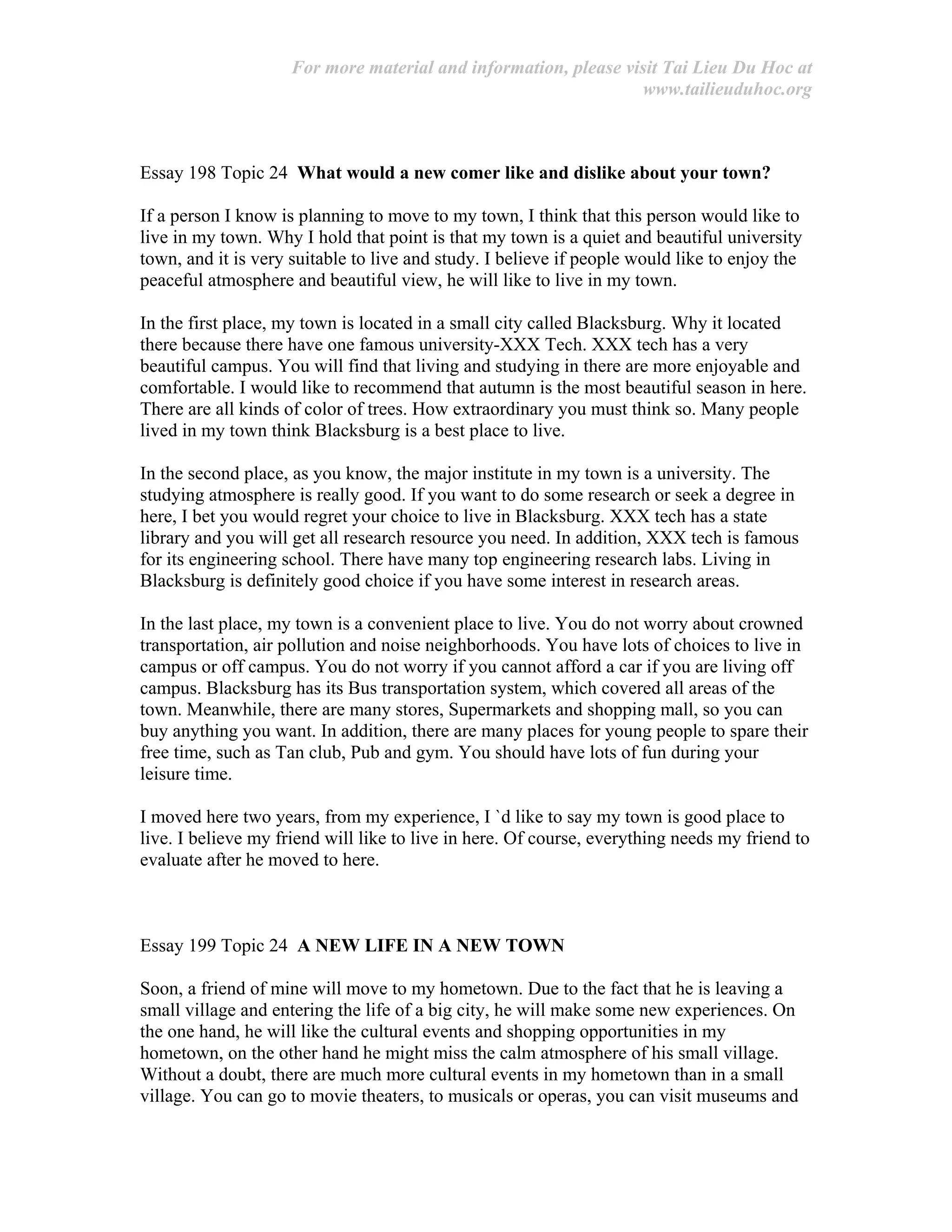 For more material and information, please visit Tai Lieu Du Hoc at
www.tailieuduhoc.org
Essay 198 Topic 24 What would a new comer like and dislike about your town?
If a person I know is planning to move to my town, I think that this person would like to
live in my town. Why I hold that point is that my town is a quiet and beautiful university
town, and it is very suitable to live and study. I believe if people would like to enjoy the
peaceful atmosphere and beautiful view, he will like to live in my town.
In the first place, my town is located in a small city called Blacksburg. Why it located
there because there have one famous university-XXX Tech. XXX tech has a very
beautiful campus. You will find that living and studying in there are more enjoyable and
comfortable. I would like to recommend that autumn is the most beautiful season in here.
There are all kinds of color of trees. How extraordinary you must think so. Many people
lived in my town think Blacksburg is a best place to live.
In the second place, as you know, the major institute in my town is a university. The
studying atmosphere is really good. If you want to do some research or seek a degree in
here, I bet you would regret your choice to live in Blacksburg. XXX tech has a state
library and you will get all research resource you need. In addition, XXX tech is famous
for its engineering school. There have many top engineering research labs. Living in
Blacksburg is definitely good choice if you have some interest in research areas.
In the last place, my town is a convenient place to live. You do not worry about crowned
transportation, air pollution and noise neighborhoods. You have lots of choices to live in
campus or off campus. You do not worry if you cannot afford a car if you are living off
campus. Blacksburg has its Bus transportation system, which covered all areas of the
town. Meanwhile, there are many stores, Supermarkets and shopping mall, so you can
buy anything you want. In addition, there are many places for young people to spare their
free time, such as Tan club, Pub and gym. You should have lots of fun during your
leisure time.
I moved here two years, from my experience, I `d like to say my town is good place to
live. I believe my friend will like to live in here. Of course, everything needs my friend to
evaluate after he moved to here.
Essay 199 Topic 24 A NEW LIFE IN A NEW TOWN
Soon, a friend of mine will move to my hometown. Due to the fact that he is leaving a
small village and entering the life of a big city, he will make some new experiences. On
the one hand, he will like the cultural events and shopping opportunities in my
hometown, on the other hand he might miss the calm atmosphere of his small village.
Without a doubt, there are much more cultural events in my hometown than in a small
village. You can go to movie theaters, to musicals or operas, you can visit museums and
 