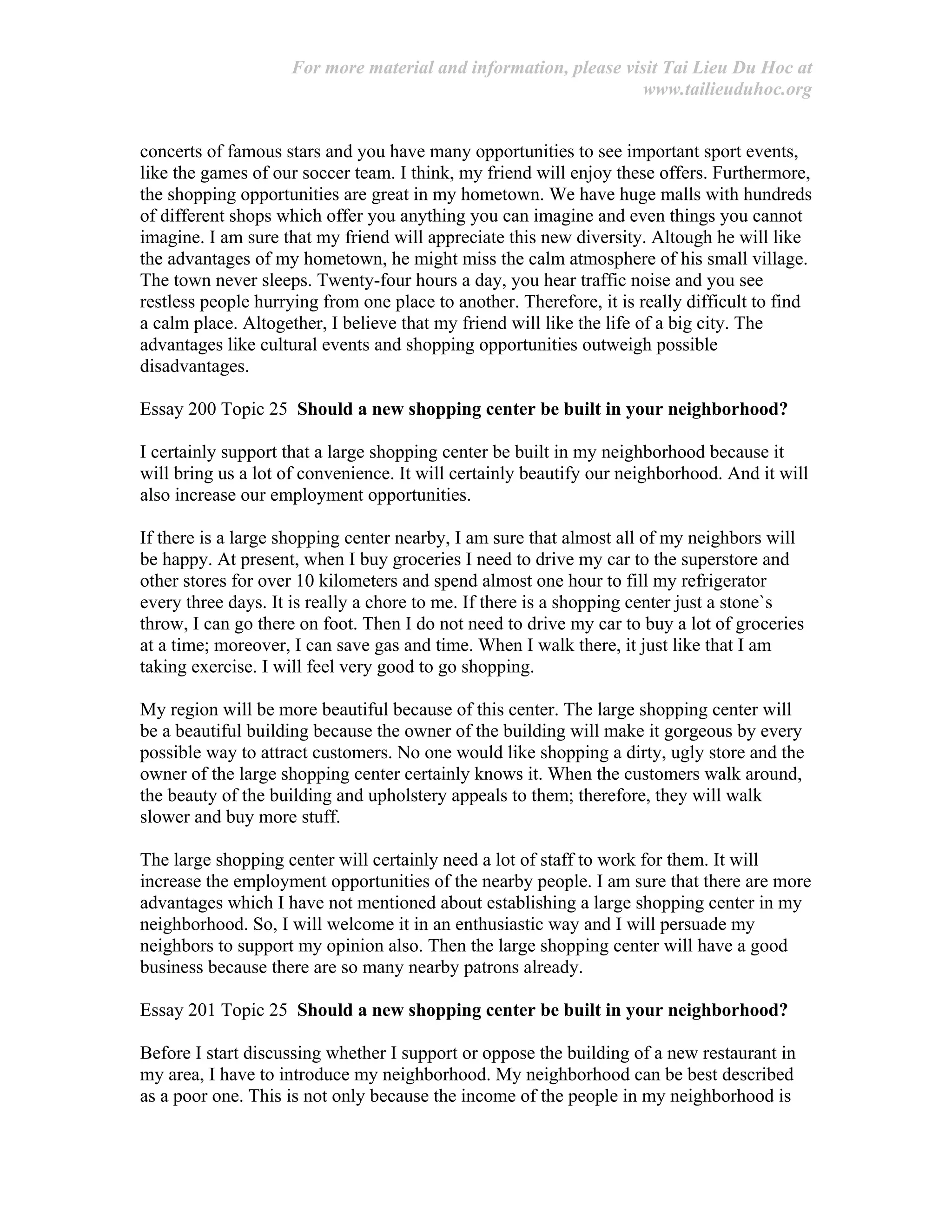 For more material and information, please visit Tai Lieu Du Hoc at
www.tailieuduhoc.org
concerts of famous stars and you have many opportunities to see important sport events,
like the games of our soccer team. I think, my friend will enjoy these offers. Furthermore,
the shopping opportunities are great in my hometown. We have huge malls with hundreds
of different shops which offer you anything you can imagine and even things you cannot
imagine. I am sure that my friend will appreciate this new diversity. Altough he will like
the advantages of my hometown, he might miss the calm atmosphere of his small village.
The town never sleeps. Twenty-four hours a day, you hear traffic noise and you see
restless people hurrying from one place to another. Therefore, it is really difficult to find
a calm place. Altogether, I believe that my friend will like the life of a big city. The
advantages like cultural events and shopping opportunities outweigh possible
disadvantages.
Essay 200 Topic 25 Should a new shopping center be built in your neighborhood?
I certainly support that a large shopping center be built in my neighborhood because it
will bring us a lot of convenience. It will certainly beautify our neighborhood. And it will
also increase our employment opportunities.
If there is a large shopping center nearby, I am sure that almost all of my neighbors will
be happy. At present, when I buy groceries I need to drive my car to the superstore and
other stores for over 10 kilometers and spend almost one hour to fill my refrigerator
every three days. It is really a chore to me. If there is a shopping center just a stone`s
throw, I can go there on foot. Then I do not need to drive my car to buy a lot of groceries
at a time; moreover, I can save gas and time. When I walk there, it just like that I am
taking exercise. I will feel very good to go shopping.
My region will be more beautiful because of this center. The large shopping center will
be a beautiful building because the owner of the building will make it gorgeous by every
possible way to attract customers. No one would like shopping a dirty, ugly store and the
owner of the large shopping center certainly knows it. When the customers walk around,
the beauty of the building and upholstery appeals to them; therefore, they will walk
slower and buy more stuff.
The large shopping center will certainly need a lot of staff to work for them. It will
increase the employment opportunities of the nearby people. I am sure that there are more
advantages which I have not mentioned about establishing a large shopping center in my
neighborhood. So, I will welcome it in an enthusiastic way and I will persuade my
neighbors to support my opinion also. Then the large shopping center will have a good
business because there are so many nearby patrons already.
Essay 201 Topic 25 Should a new shopping center be built in your neighborhood?
Before I start discussing whether I support or oppose the building of a new restaurant in
my area, I have to introduce my neighborhood. My neighborhood can be best described
as a poor one. This is not only because the income of the people in my neighborhood is
 