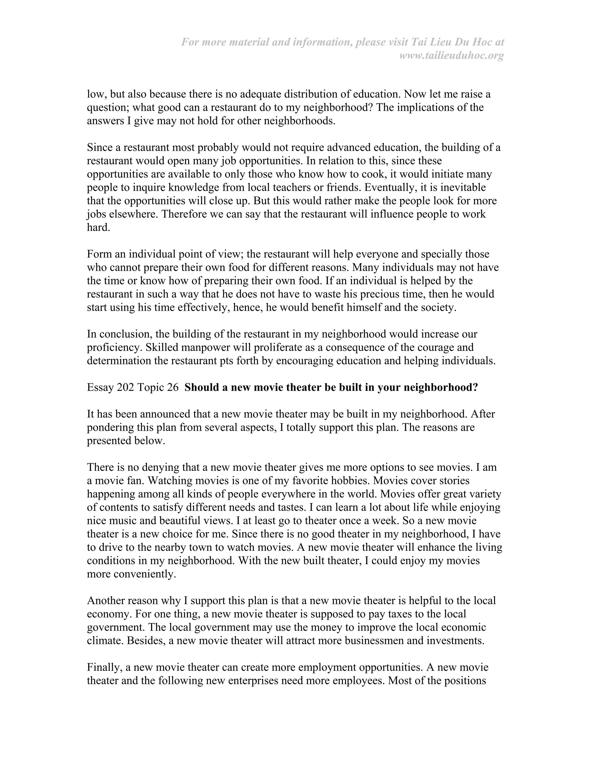 For more material and information, please visit Tai Lieu Du Hoc at
www.tailieuduhoc.org
low, but also because there is no adequate distribution of education. Now let me raise a
question; what good can a restaurant do to my neighborhood? The implications of the
answers I give may not hold for other neighborhoods.
Since a restaurant most probably would not require advanced education, the building of a
restaurant would open many job opportunities. In relation to this, since these
opportunities are available to only those who know how to cook, it would initiate many
people to inquire knowledge from local teachers or friends. Eventually, it is inevitable
that the opportunities will close up. But this would rather make the people look for more
jobs elsewhere. Therefore we can say that the restaurant will influence people to work
hard.
Form an individual point of view; the restaurant will help everyone and specially those
who cannot prepare their own food for different reasons. Many individuals may not have
the time or know how of preparing their own food. If an individual is helped by the
restaurant in such a way that he does not have to waste his precious time, then he would
start using his time effectively, hence, he would benefit himself and the society.
In conclusion, the building of the restaurant in my neighborhood would increase our
proficiency. Skilled manpower will proliferate as a consequence of the courage and
determination the restaurant pts forth by encouraging education and helping individuals.
Essay 202 Topic 26 Should a new movie theater be built in your neighborhood?
It has been announced that a new movie theater may be built in my neighborhood. After
pondering this plan from several aspects, I totally support this plan. The reasons are
presented below.
There is no denying that a new movie theater gives me more options to see movies. I am
a movie fan. Watching movies is one of my favorite hobbies. Movies cover stories
happening among all kinds of people everywhere in the world. Movies offer great variety
of contents to satisfy different needs and tastes. I can learn a lot about life while enjoying
nice music and beautiful views. I at least go to theater once a week. So a new movie
theater is a new choice for me. Since there is no good theater in my neighborhood, I have
to drive to the nearby town to watch movies. A new movie theater will enhance the living
conditions in my neighborhood. With the new built theater, I could enjoy my movies
more conveniently.
Another reason why I support this plan is that a new movie theater is helpful to the local
economy. For one thing, a new movie theater is supposed to pay taxes to the local
government. The local government may use the money to improve the local economic
climate. Besides, a new movie theater will attract more businessmen and investments.
Finally, a new movie theater can create more employment opportunities. A new movie
theater and the following new enterprises need more employees. Most of the positions
 
