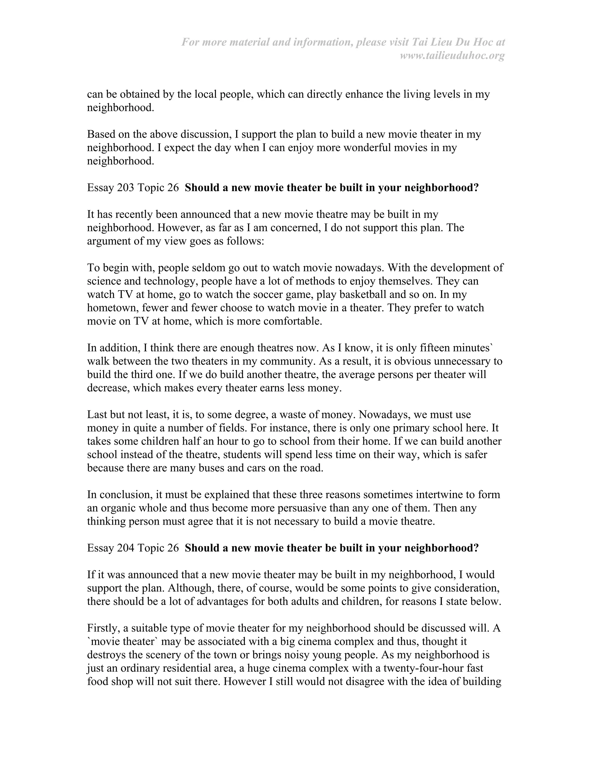 For more material and information, please visit Tai Lieu Du Hoc at
www.tailieuduhoc.org
can be obtained by the local people, which can directly enhance the living levels in my
neighborhood.
Based on the above discussion, I support the plan to build a new movie theater in my
neighborhood. I expect the day when I can enjoy more wonderful movies in my
neighborhood.
Essay 203 Topic 26 Should a new movie theater be built in your neighborhood?
It has recently been announced that a new movie theatre may be built in my
neighborhood. However, as far as I am concerned, I do not support this plan. The
argument of my view goes as follows:
To begin with, people seldom go out to watch movie nowadays. With the development of
science and technology, people have a lot of methods to enjoy themselves. They can
watch TV at home, go to watch the soccer game, play basketball and so on. In my
hometown, fewer and fewer choose to watch movie in a theater. They prefer to watch
movie on TV at home, which is more comfortable.
In addition, I think there are enough theatres now. As I know, it is only fifteen minutes`
walk between the two theaters in my community. As a result, it is obvious unnecessary to
build the third one. If we do build another theatre, the average persons per theater will
decrease, which makes every theater earns less money.
Last but not least, it is, to some degree, a waste of money. Nowadays, we must use
money in quite a number of fields. For instance, there is only one primary school here. It
takes some children half an hour to go to school from their home. If we can build another
school instead of the theatre, students will spend less time on their way, which is safer
because there are many buses and cars on the road.
In conclusion, it must be explained that these three reasons sometimes intertwine to form
an organic whole and thus become more persuasive than any one of them. Then any
thinking person must agree that it is not necessary to build a movie theatre.
Essay 204 Topic 26 Should a new movie theater be built in your neighborhood?
If it was announced that a new movie theater may be built in my neighborhood, I would
support the plan. Although, there, of course, would be some points to give consideration,
there should be a lot of advantages for both adults and children, for reasons I state below.
Firstly, a suitable type of movie theater for my neighborhood should be discussed will. A
`movie theater` may be associated with a big cinema complex and thus, thought it
destroys the scenery of the town or brings noisy young people. As my neighborhood is
just an ordinary residential area, a huge cinema complex with a twenty-four-hour fast
food shop will not suit there. However I still would not disagree with the idea of building
 
