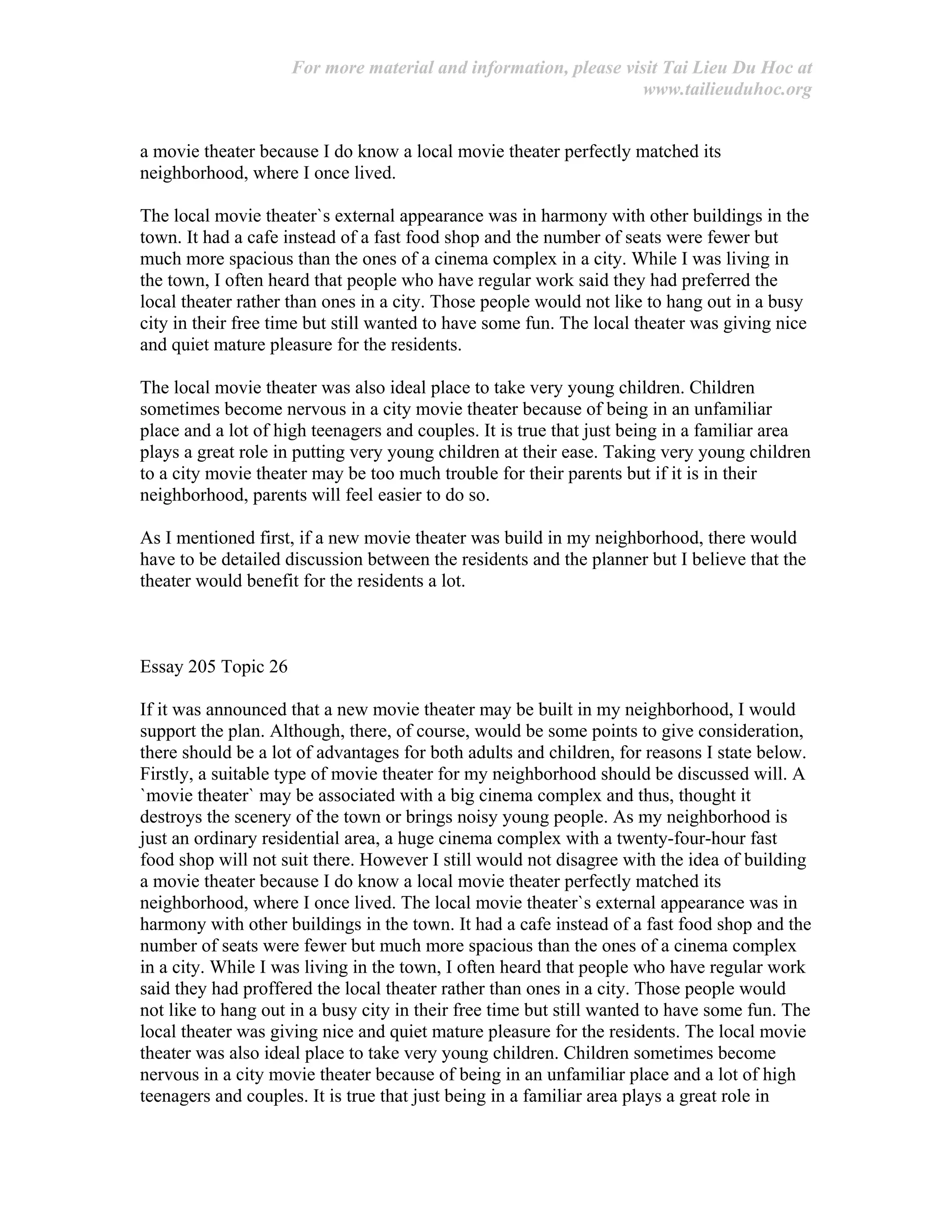 For more material and information, please visit Tai Lieu Du Hoc at
www.tailieuduhoc.org
a movie theater because I do know a local movie theater perfectly matched its
neighborhood, where I once lived.
The local movie theater`s external appearance was in harmony with other buildings in the
town. It had a cafe instead of a fast food shop and the number of seats were fewer but
much more spacious than the ones of a cinema complex in a city. While I was living in
the town, I often heard that people who have regular work said they had preferred the
local theater rather than ones in a city. Those people would not like to hang out in a busy
city in their free time but still wanted to have some fun. The local theater was giving nice
and quiet mature pleasure for the residents.
The local movie theater was also ideal place to take very young children. Children
sometimes become nervous in a city movie theater because of being in an unfamiliar
place and a lot of high teenagers and couples. It is true that just being in a familiar area
plays a great role in putting very young children at their ease. Taking very young children
to a city movie theater may be too much trouble for their parents but if it is in their
neighborhood, parents will feel easier to do so.
As I mentioned first, if a new movie theater was build in my neighborhood, there would
have to be detailed discussion between the residents and the planner but I believe that the
theater would benefit for the residents a lot.
Essay 205 Topic 26
If it was announced that a new movie theater may be built in my neighborhood, I would
support the plan. Although, there, of course, would be some points to give consideration,
there should be a lot of advantages for both adults and children, for reasons I state below.
Firstly, a suitable type of movie theater for my neighborhood should be discussed will. A
`movie theater` may be associated with a big cinema complex and thus, thought it
destroys the scenery of the town or brings noisy young people. As my neighborhood is
just an ordinary residential area, a huge cinema complex with a twenty-four-hour fast
food shop will not suit there. However I still would not disagree with the idea of building
a movie theater because I do know a local movie theater perfectly matched its
neighborhood, where I once lived. The local movie theater`s external appearance was in
harmony with other buildings in the town. It had a cafe instead of a fast food shop and the
number of seats were fewer but much more spacious than the ones of a cinema complex
in a city. While I was living in the town, I often heard that people who have regular work
said they had proffered the local theater rather than ones in a city. Those people would
not like to hang out in a busy city in their free time but still wanted to have some fun. The
local theater was giving nice and quiet mature pleasure for the residents. The local movie
theater was also ideal place to take very young children. Children sometimes become
nervous in a city movie theater because of being in an unfamiliar place and a lot of high
teenagers and couples. It is true that just being in a familiar area plays a great role in
 