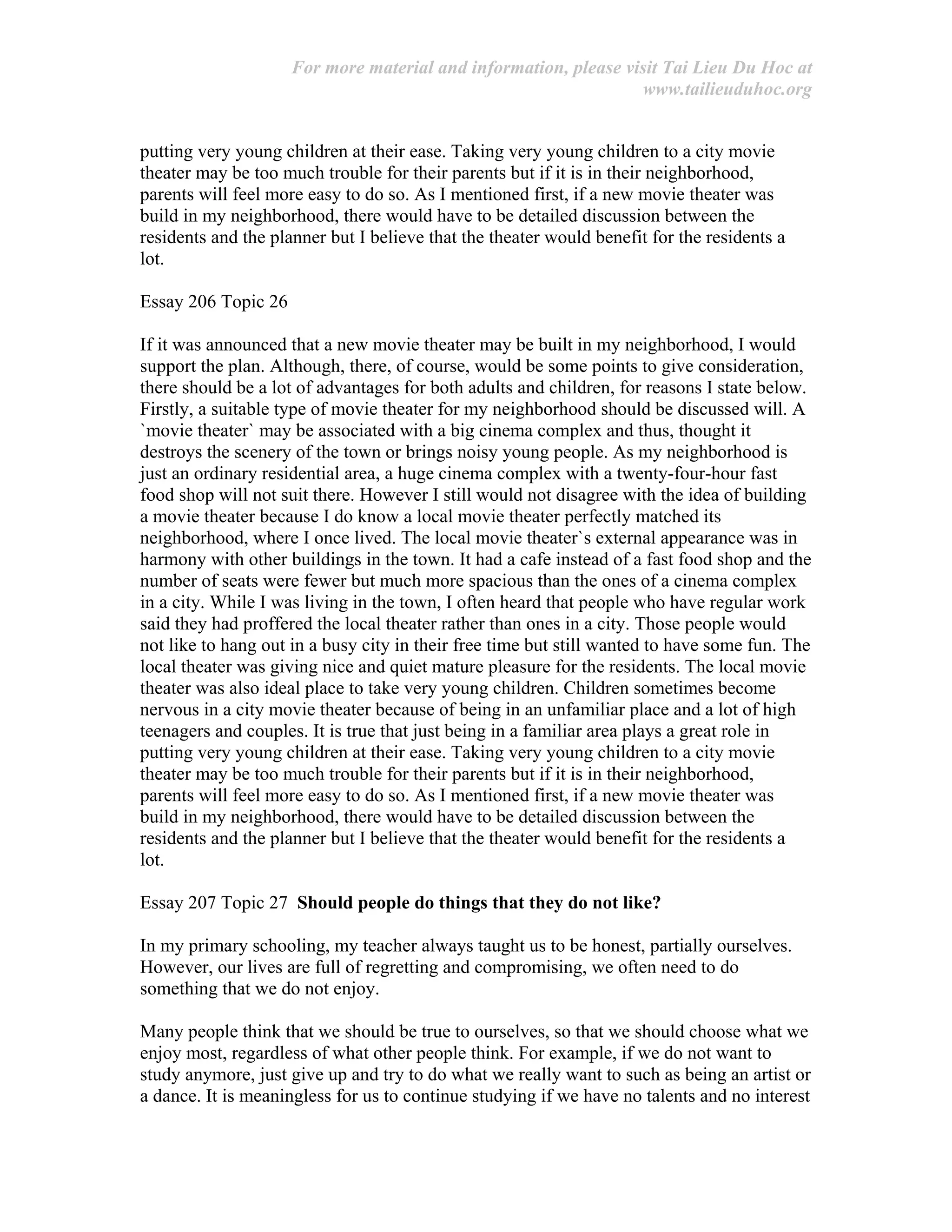 For more material and information, please visit Tai Lieu Du Hoc at
www.tailieuduhoc.org
putting very young children at their ease. Taking very young children to a city movie
theater may be too much trouble for their parents but if it is in their neighborhood,
parents will feel more easy to do so. As I mentioned first, if a new movie theater was
build in my neighborhood, there would have to be detailed discussion between the
residents and the planner but I believe that the theater would benefit for the residents a
lot.
Essay 206 Topic 26
If it was announced that a new movie theater may be built in my neighborhood, I would
support the plan. Although, there, of course, would be some points to give consideration,
there should be a lot of advantages for both adults and children, for reasons I state below.
Firstly, a suitable type of movie theater for my neighborhood should be discussed will. A
`movie theater` may be associated with a big cinema complex and thus, thought it
destroys the scenery of the town or brings noisy young people. As my neighborhood is
just an ordinary residential area, a huge cinema complex with a twenty-four-hour fast
food shop will not suit there. However I still would not disagree with the idea of building
a movie theater because I do know a local movie theater perfectly matched its
neighborhood, where I once lived. The local movie theater`s external appearance was in
harmony with other buildings in the town. It had a cafe instead of a fast food shop and the
number of seats were fewer but much more spacious than the ones of a cinema complex
in a city. While I was living in the town, I often heard that people who have regular work
said they had proffered the local theater rather than ones in a city. Those people would
not like to hang out in a busy city in their free time but still wanted to have some fun. The
local theater was giving nice and quiet mature pleasure for the residents. The local movie
theater was also ideal place to take very young children. Children sometimes become
nervous in a city movie theater because of being in an unfamiliar place and a lot of high
teenagers and couples. It is true that just being in a familiar area plays a great role in
putting very young children at their ease. Taking very young children to a city movie
theater may be too much trouble for their parents but if it is in their neighborhood,
parents will feel more easy to do so. As I mentioned first, if a new movie theater was
build in my neighborhood, there would have to be detailed discussion between the
residents and the planner but I believe that the theater would benefit for the residents a
lot.
Essay 207 Topic 27 Should people do things that they do not like?
In my primary schooling, my teacher always taught us to be honest, partially ourselves.
However, our lives are full of regretting and compromising, we often need to do
something that we do not enjoy.
Many people think that we should be true to ourselves, so that we should choose what we
enjoy most, regardless of what other people think. For example, if we do not want to
study anymore, just give up and try to do what we really want to such as being an artist or
a dance. It is meaningless for us to continue studying if we have no talents and no interest
 