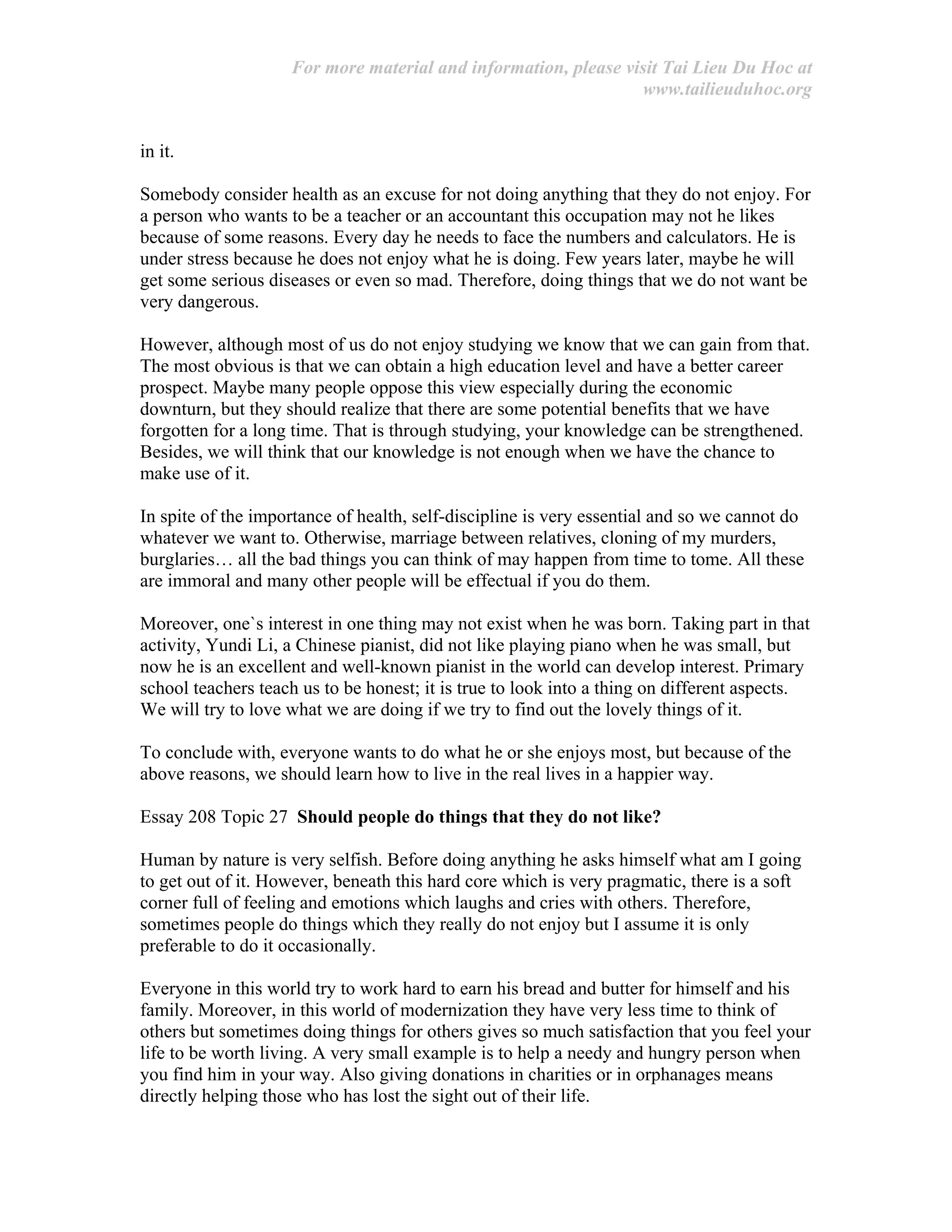 For more material and information, please visit Tai Lieu Du Hoc at
www.tailieuduhoc.org
in it.
Somebody consider health as an excuse for not doing anything that they do not enjoy. For
a person who wants to be a teacher or an accountant this occupation may not he likes
because of some reasons. Every day he needs to face the numbers and calculators. He is
under stress because he does not enjoy what he is doing. Few years later, maybe he will
get some serious diseases or even so mad. Therefore, doing things that we do not want be
very dangerous.
However, although most of us do not enjoy studying we know that we can gain from that.
The most obvious is that we can obtain a high education level and have a better career
prospect. Maybe many people oppose this view especially during the economic
downturn, but they should realize that there are some potential benefits that we have
forgotten for a long time. That is through studying, your knowledge can be strengthened.
Besides, we will think that our knowledge is not enough when we have the chance to
make use of it.
In spite of the importance of health, self-discipline is very essential and so we cannot do
whatever we want to. Otherwise, marriage between relatives, cloning of my murders,
burglaries… all the bad things you can think of may happen from time to tome. All these
are immoral and many other people will be effectual if you do them.
Moreover, one`s interest in one thing may not exist when he was born. Taking part in that
activity, Yundi Li, a Chinese pianist, did not like playing piano when he was small, but
now he is an excellent and well-known pianist in the world can develop interest. Primary
school teachers teach us to be honest; it is true to look into a thing on different aspects.
We will try to love what we are doing if we try to find out the lovely things of it.
To conclude with, everyone wants to do what he or she enjoys most, but because of the
above reasons, we should learn how to live in the real lives in a happier way.
Essay 208 Topic 27 Should people do things that they do not like?
Human by nature is very selfish. Before doing anything he asks himself what am I going
to get out of it. However, beneath this hard core which is very pragmatic, there is a soft
corner full of feeling and emotions which laughs and cries with others. Therefore,
sometimes people do things which they really do not enjoy but I assume it is only
preferable to do it occasionally.
Everyone in this world try to work hard to earn his bread and butter for himself and his
family. Moreover, in this world of modernization they have very less time to think of
others but sometimes doing things for others gives so much satisfaction that you feel your
life to be worth living. A very small example is to help a needy and hungry person when
you find him in your way. Also giving donations in charities or in orphanages means
directly helping those who has lost the sight out of their life.
 