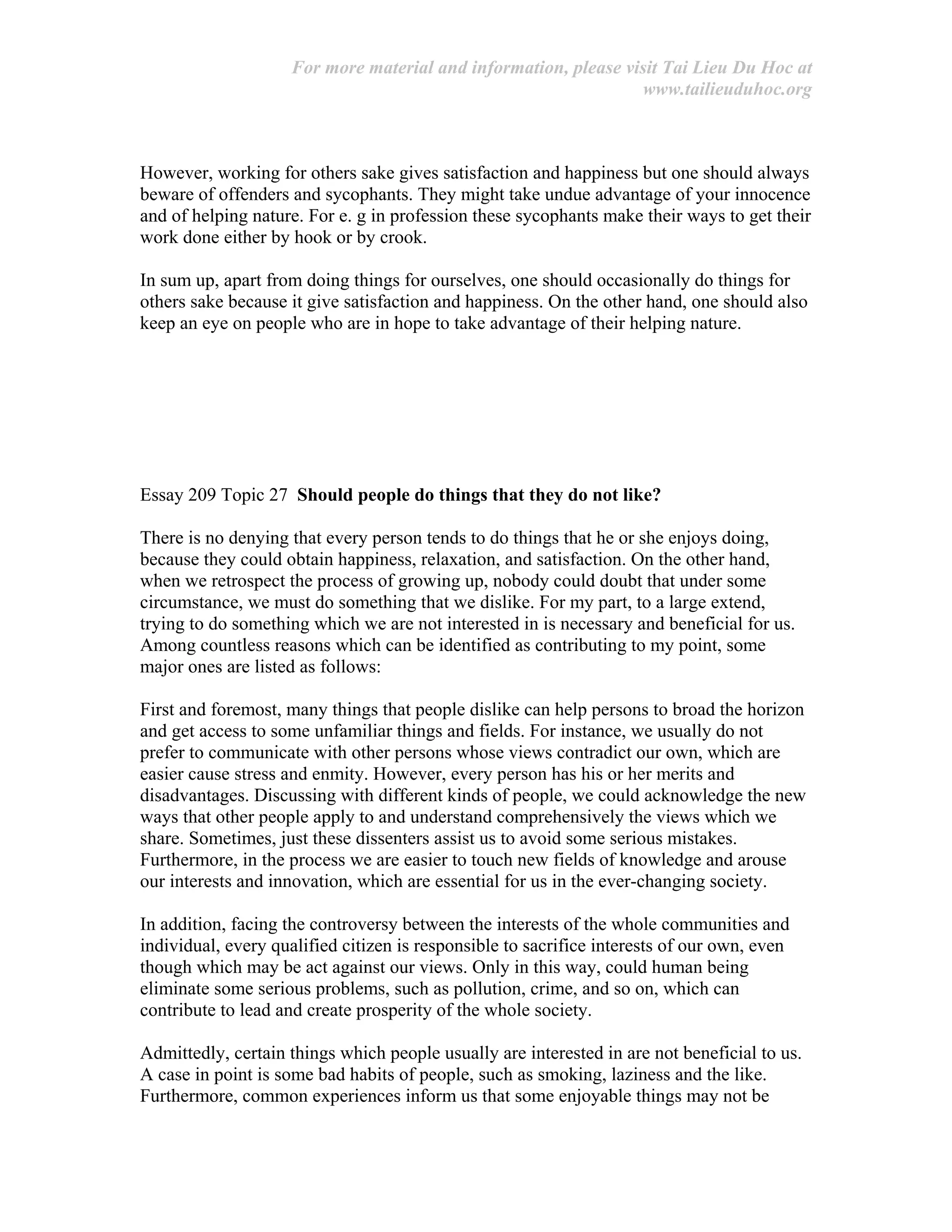 For more material and information, please visit Tai Lieu Du Hoc at
www.tailieuduhoc.org
However, working for others sake gives satisfaction and happiness but one should always
beware of offenders and sycophants. They might take undue advantage of your innocence
and of helping nature. For e. g in profession these sycophants make their ways to get their
work done either by hook or by crook.
In sum up, apart from doing things for ourselves, one should occasionally do things for
others sake because it give satisfaction and happiness. On the other hand, one should also
keep an eye on people who are in hope to take advantage of their helping nature.
Essay 209 Topic 27 Should people do things that they do not like?
There is no denying that every person tends to do things that he or she enjoys doing,
because they could obtain happiness, relaxation, and satisfaction. On the other hand,
when we retrospect the process of growing up, nobody could doubt that under some
circumstance, we must do something that we dislike. For my part, to a large extend,
trying to do something which we are not interested in is necessary and beneficial for us.
Among countless reasons which can be identified as contributing to my point, some
major ones are listed as follows:
First and foremost, many things that people dislike can help persons to broad the horizon
and get access to some unfamiliar things and fields. For instance, we usually do not
prefer to communicate with other persons whose views contradict our own, which are
easier cause stress and enmity. However, every person has his or her merits and
disadvantages. Discussing with different kinds of people, we could acknowledge the new
ways that other people apply to and understand comprehensively the views which we
share. Sometimes, just these dissenters assist us to avoid some serious mistakes.
Furthermore, in the process we are easier to touch new fields of knowledge and arouse
our interests and innovation, which are essential for us in the ever-changing society.
In addition, facing the controversy between the interests of the whole communities and
individual, every qualified citizen is responsible to sacrifice interests of our own, even
though which may be act against our views. Only in this way, could human being
eliminate some serious problems, such as pollution, crime, and so on, which can
contribute to lead and create prosperity of the whole society.
Admittedly, certain things which people usually are interested in are not beneficial to us.
A case in point is some bad habits of people, such as smoking, laziness and the like.
Furthermore, common experiences inform us that some enjoyable things may not be
 