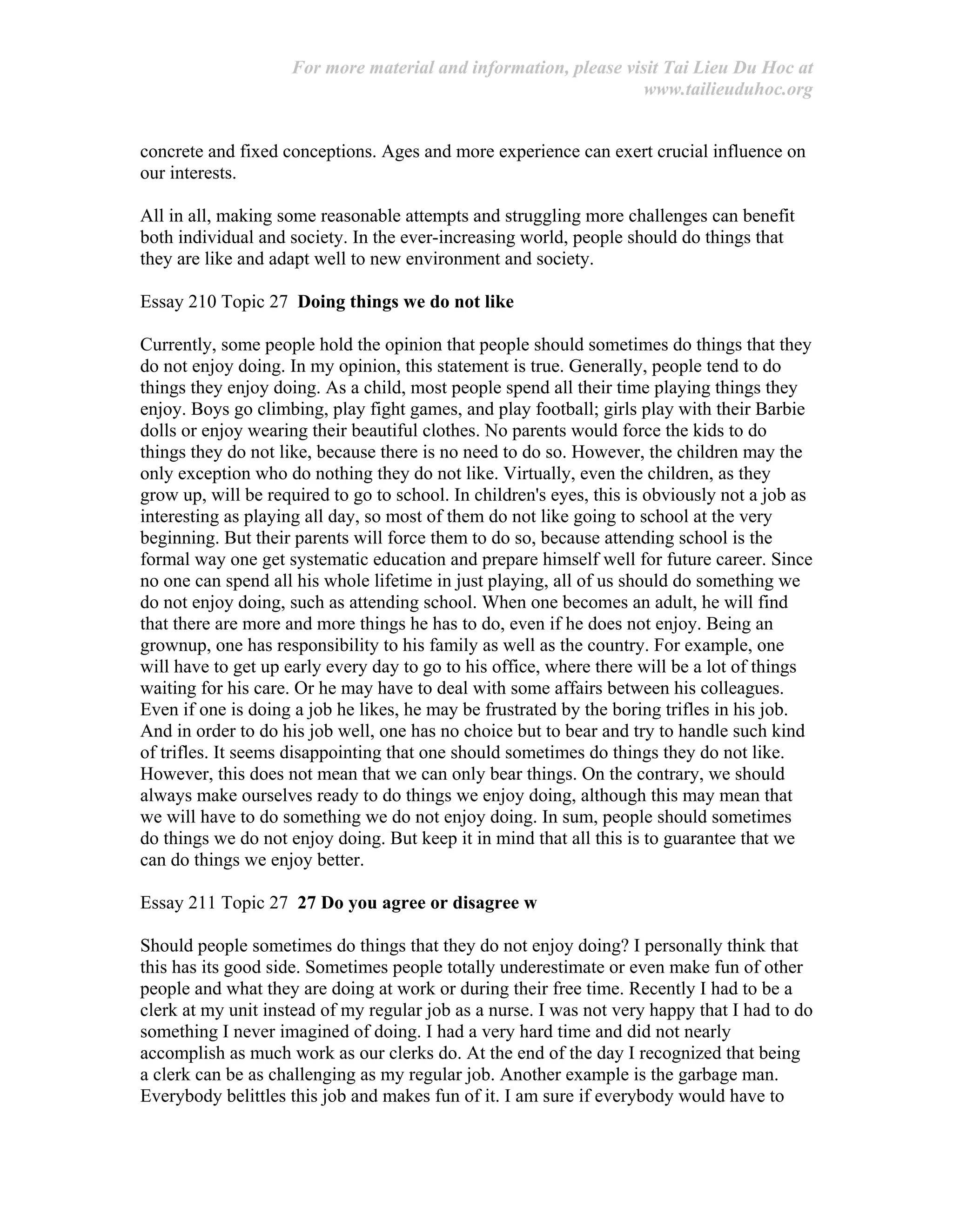 For more material and information, please visit Tai Lieu Du Hoc at
www.tailieuduhoc.org
concrete and fixed conceptions. Ages and more experience can exert crucial influence on
our interests.
All in all, making some reasonable attempts and struggling more challenges can benefit
both individual and society. In the ever-increasing world, people should do things that
they are like and adapt well to new environment and society.
Essay 210 Topic 27 Doing things we do not like
Currently, some people hold the opinion that people should sometimes do things that they
do not enjoy doing. In my opinion, this statement is true. Generally, people tend to do
things they enjoy doing. As a child, most people spend all their time playing things they
enjoy. Boys go climbing, play fight games, and play football; girls play with their Barbie
dolls or enjoy wearing their beautiful clothes. No parents would force the kids to do
things they do not like, because there is no need to do so. However, the children may the
only exception who do nothing they do not like. Virtually, even the children, as they
grow up, will be required to go to school. In children's eyes, this is obviously not a job as
interesting as playing all day, so most of them do not like going to school at the very
beginning. But their parents will force them to do so, because attending school is the
formal way one get systematic education and prepare himself well for future career. Since
no one can spend all his whole lifetime in just playing, all of us should do something we
do not enjoy doing, such as attending school. When one becomes an adult, he will find
that there are more and more things he has to do, even if he does not enjoy. Being an
grownup, one has responsibility to his family as well as the country. For example, one
will have to get up early every day to go to his office, where there will be a lot of things
waiting for his care. Or he may have to deal with some affairs between his colleagues.
Even if one is doing a job he likes, he may be frustrated by the boring trifles in his job.
And in order to do his job well, one has no choice but to bear and try to handle such kind
of trifles. It seems disappointing that one should sometimes do things they do not like.
However, this does not mean that we can only bear things. On the contrary, we should
always make ourselves ready to do things we enjoy doing, although this may mean that
we will have to do something we do not enjoy doing. In sum, people should sometimes
do things we do not enjoy doing. But keep it in mind that all this is to guarantee that we
can do things we enjoy better.
Essay 211 Topic 27 27 Do you agree or disagree w
Should people sometimes do things that they do not enjoy doing? I personally think that
this has its good side. Sometimes people totally underestimate or even make fun of other
people and what they are doing at work or during their free time. Recently I had to be a
clerk at my unit instead of my regular job as a nurse. I was not very happy that I had to do
something I never imagined of doing. I had a very hard time and did not nearly
accomplish as much work as our clerks do. At the end of the day I recognized that being
a clerk can be as challenging as my regular job. Another example is the garbage man.
Everybody belittles this job and makes fun of it. I am sure if everybody would have to
 