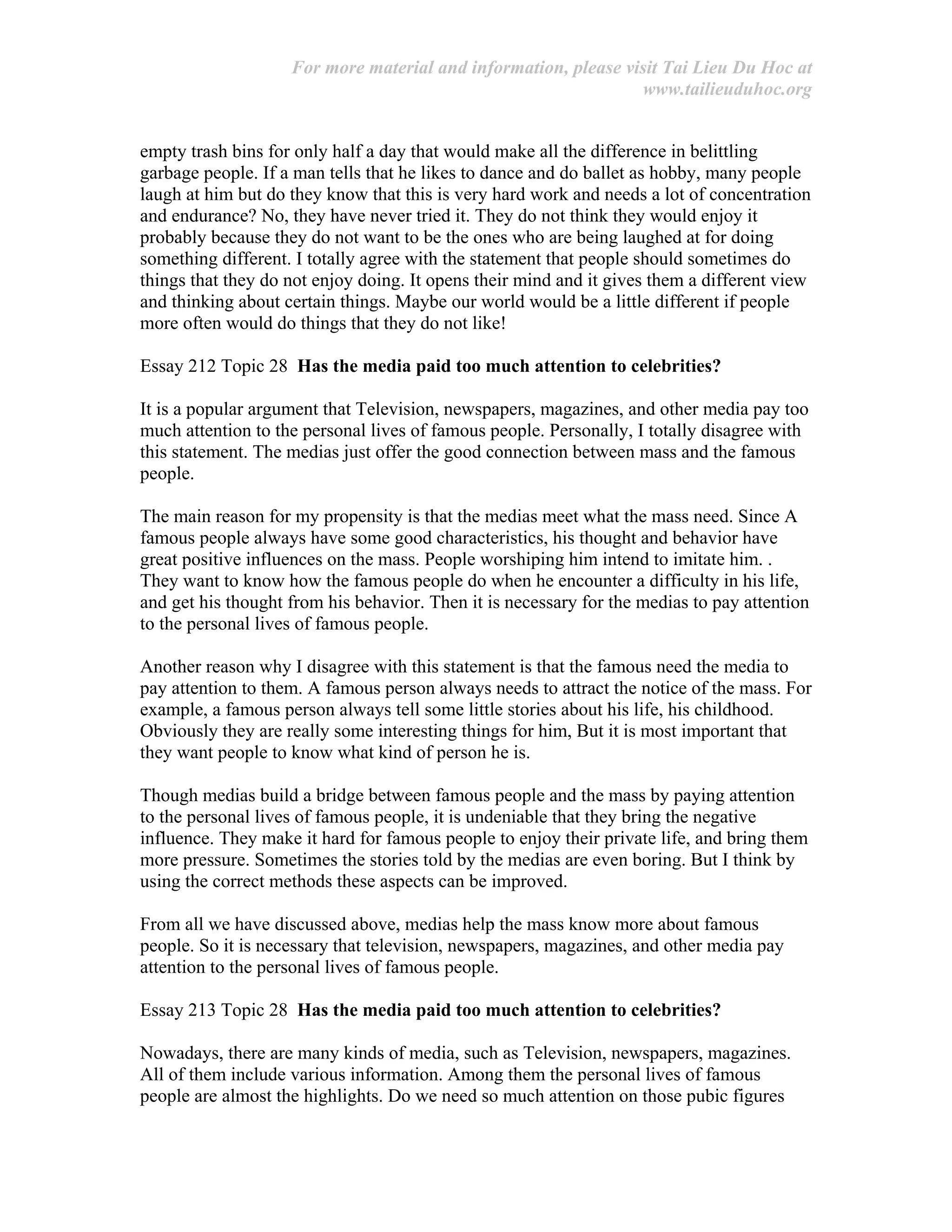For more material and information, please visit Tai Lieu Du Hoc at
www.tailieuduhoc.org
empty trash bins for only half a day that would make all the difference in belittling
garbage people. If a man tells that he likes to dance and do ballet as hobby, many people
laugh at him but do they know that this is very hard work and needs a lot of concentration
and endurance? No, they have never tried it. They do not think they would enjoy it
probably because they do not want to be the ones who are being laughed at for doing
something different. I totally agree with the statement that people should sometimes do
things that they do not enjoy doing. It opens their mind and it gives them a different view
and thinking about certain things. Maybe our world would be a little different if people
more often would do things that they do not like!
Essay 212 Topic 28 Has the media paid too much attention to celebrities?
It is a popular argument that Television, newspapers, magazines, and other media pay too
much attention to the personal lives of famous people. Personally, I totally disagree with
this statement. The medias just offer the good connection between mass and the famous
people.
The main reason for my propensity is that the medias meet what the mass need. Since A
famous people always have some good characteristics, his thought and behavior have
great positive influences on the mass. People worshiping him intend to imitate him. .
They want to know how the famous people do when he encounter a difficulty in his life,
and get his thought from his behavior. Then it is necessary for the medias to pay attention
to the personal lives of famous people.
Another reason why I disagree with this statement is that the famous need the media to
pay attention to them. A famous person always needs to attract the notice of the mass. For
example, a famous person always tell some little stories about his life, his childhood.
Obviously they are really some interesting things for him, But it is most important that
they want people to know what kind of person he is.
Though medias build a bridge between famous people and the mass by paying attention
to the personal lives of famous people, it is undeniable that they bring the negative
influence. They make it hard for famous people to enjoy their private life, and bring them
more pressure. Sometimes the stories told by the medias are even boring. But I think by
using the correct methods these aspects can be improved.
From all we have discussed above, medias help the mass know more about famous
people. So it is necessary that television, newspapers, magazines, and other media pay
attention to the personal lives of famous people.
Essay 213 Topic 28 Has the media paid too much attention to celebrities?
Nowadays, there are many kinds of media, such as Television, newspapers, magazines.
All of them include various information. Among them the personal lives of famous
people are almost the highlights. Do we need so much attention on those pubic figures
 